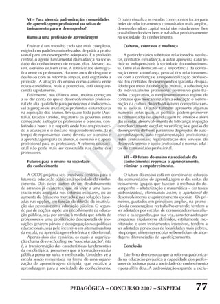 PEDAGÓGICA – CONCURSO 2007 – SINPEEM 77
SINPEEM
VI – Para além da padronização: comunidades
de aprendizagem profissional ou seitas de
treinamento para o desempenho?
Rumo a uma profissão de aprendizagem
Ensinar é um trabalho cada vez mais complexo,
exigindo os padrões mais elevados de prática profis-
sional para um desempenho adequado. É a profissão
central, o agente fundamental da mudança na socie-
dade do conhecimento de nossos dias. Mesmo as-
sim, o ensino está em crise. A rotatividade demográ-
fica entre os professores, durante anos de desgaste e
desilusão com as reformas amplas, está esgotando a
profissão. A atração do ensino como carreira entre
novos candidatos, reais e potenciais, está desapare-
cendo rapidamente.
Felizmente, nos últimos anos, muitos começam
a se dar conta de que o desenvolvimento profissio-
nal de alta qualidade para professores é indispensá-
vel à geração de mudanças profundas e duradouras
na aquisição dos alunos. Em quase toda parte (Aus-
trália, Estados Unidos, Inglaterra) os governos estão
começando a elogiar os professores e o ensino, con-
ferindo a honra e o respeito onde haviam prevaleci-
do a acusação e o descaso no passado recente. Já é
tempo de repensarmos como deveria ser o ensino e
a aprendizagem para os alunos, e o ensino e o apoio
profissional para os professores. A reforma educaci-
onal não pode mais ser construída nas costas dos
professores.
Futuros para o ensino na sociedade
do conhecimento
A OCDE projetou seis prováveis cenários para o
futuro da educação pública na sociedade do conhe-
cimento. Dois deles partem de um desdobramento
de arranjos já existentes, que irá levar a uma buro-
cracia mais arraigada nos sistemas escolares, ou ao
aumento da ênfase no mercado e nas soluções base-
adas nas opções, em função da difusão da insatisfa-
ção das pessoas com a educação pública. O segun-
do par de opções supõe um encolhimento da educa-
ção pública, seja por atrofia, à medida que a falta de
professores e uma proliferação desesperada de ino-
vações gerarem pânico e desagregação nas políticas
educacionais, seja pelo incentivo em alternativas fora
da escola, na aprendizagem eletrônica e não-formal.
Apenas dois dos cenários, os quais a organiza-
ção chama de re-schooling, ou “reescolarização”, isto
é, a transformação das características fundamentais
da escola típica, presumem que a formação escolar
pública possa ser salva e melhorada. Um deles vê a
escola sendo reinventada na forma de uma organi-
zação de aprendizagem dirigida, que enfatize a
aprendizagem para a sociedade do conhecimento.
O outro visualiza as escolas como pontos focais para
redes de relacionamentos comunitários mais amplos,
desenvolvendo o capital social dos estudantes e lhes
possibilitando viver bem e trabalhar produtivamente
na sociedade do conhecimento.
Culturas, contratos e mudança
A partir de vários subtítulos relacionados a cultu-
ras, contratos e mudança, o autor apresenta caracte-
rísticas indispensáveis à sociedade do conhecimen-
to. Entre elas destacam-se: a importância da combi-
nação entre a confiança pessoal dos relacionamen-
tos com a confiança e a responsabilização profissio-
nal dos contratos de desempenhos (garantia de qua-
lidade por meio da obrigação mútua), a substituição
do individualismo profissional permissivo pelo tra-
balho cooperativo, o rompimento com o regime de
contratos que mercantilizaram a educação e a elimi-
nação da cultura do individualismo competitivo en-
tre as escolas. O autor também apresenta algumas
maneiras pelas quais as políticas podem promover
as comunidades de aprendizagem no interior e além
das escolas: desenvolvimento de liderança; inspeção
e credenciamento escolar; recertificação e gestão de
desempenho; dinheiro para início de projetos de auto-
aprendizagem, auto-regulamentação profissional;
redes profissionais; regionalização dos serviços de
desenvolvimento e apoio profissional e normas adul-
tas de comunidade profissional.
VII – O futuro do ensino na sociedade do
conhecimento: repensar o aprimoramento,
eliminar o empobrecimento.
O futuro do ensino está em combinar os esforços
das comunidades de aprendizagem e das seitas de
treinamento (grupos que buscam a melhora do de-
sempenho – alfabetização e matemática – em testes
padronizados), eliminando assim, o apartaheid de
desenvolvimento e aprimoramento escolar. Os pri-
meiros, pautados em princípios amplos, na promo-
ção da cooperação e no trabalho em rede, tendem a
ser adotados por escolas de comunidades mais aflu-
entes e os segundos, por sua vez, caracterizados por
programas rigidamente definidos, estritamente mo-
nitorados e com treinamentos intensivos, tendem a
ser adotados por escolas de localidades mais pobres,
isto porque, diferentes escolas se beneficiam de abor-
dagens diferenciadas do aperfeiçoamento.
Conclusão
Este livro demonstrou que a reforma padroniza-
da na educação prejudica a capacidade dos profes-
sores de lecionar para a sociedade do conhecimento
e para além dela. A padronização expande a exclu-
 