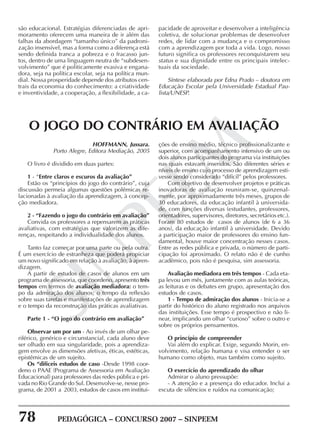 78 PEDAGÓGICA – CONCURSO 2007 – SINPEEM
SINPEEM
são educacional. Estratégias diferenciadas de apri-
moramento oferecem uma maneira de ir além das
falhas da abordagem “tamanho único” da padroni-
zação insensível, mas a forma como a diferença está
sendo definida tranca a pobreza e o fracasso jun-
tos, dentro de uma linguagem neutra de “subdesen-
volvimento” que é politicamente evasiva e engana-
dora, seja na política escolar, seja na política mun-
dial. Nossa prosperidade depende dos atributos cen-
trais da economia do conhecimento: a criatividade
e inventividade, a cooperação, a flexibilidade, a ca-
pacidade de aproveitar e desenvolver a inteligência
coletiva, de solucionar problemas de desenvolver
redes, de lidar com a mudança e o compromisso
com a aprendizagem por toda a vida. Logo, nosso
futuro significa os professores reconquistarem seu
status e sua dignidade entre os principais intelec-
tuais da sociedade.
Síntese elaborada por Edna Prado – doutora em
Educação Escolar pela Universidade Estadual Pau-
lista/UNESP.
HOFFMANN, Jussara.
Porto Alegre, Editora Mediação, 2005
O livro é dividido em duas partes:
1 - “Entre claros e escuros da avaliação”
Estão os “princípios do jogo do contrário”, cuja
discussão permeia algumas questões polêmicas re-
lacionadas à avaliação da aprendizagem, à concep-
ção mediadora.
2 - “Fazendo o jogo do contrário em avaliação”
Convida os professores a repensarem as práticas
avaliativas, com estratégias que valorizem as dife-
renças, respeitando a individualidade dos alunos.
Tanto faz começar por uma parte ou pela outra.
É um exercício de estranheza que poderá propiciar
um novo significado em relação à avaliação, à apren-
dizagem.
A partir de estudos de casos de alunos em um
programa de assessoria, que coordeno, apresento três
tempos em termos de avaliação mediadora: o tem-
po da admiração dos alunos; o tempo da reflexão
sobre suas tarefas e manifestações de aprendizagem
e o tempo da reconstrução das práticas avaliativas.
Parte 1 - “O jogo do contrário em avaliação”
Observar um por um - Ao invés de um olhar pe-
riférico, genérico e circunstancial, cada aluno deve
ser olhado em sua singularidade, pois a aprendiza-
gem envolve as dimensões afetivas, éticas, estéticas,
epistêmicas de um sujeito.
Os “difíceis estudos de caso -Desde 1998 coor-
deno o PAAE (Programa de Assessoria em Avaliação
Educacional) para professores das redes pública e pri-
vada no Rio Grande do Sul. Desenvolve-se, nesse pro-
grama, de 2001 a 2003, estudos de casos em institui-
O JOGO DO CONTRÁRIO EM AVALIAÇÃO
ções de ensino médio, técnico profissionalizante e
superior, com acompanhamento intensivo de um ou
dois alunos participantes do programa via instituições
nas quais estavam inseridos. São diferentes séries e
níveis de ensino cujo processo de aprendizagem esti-
vesse sendo considerado “difícil” pelos professores.
Com objetivo de desenvolver projetos e práticas
inovadoras de avaliação reuniram-se, quinzenal-
mente, por aproximadamente três meses, grupos de
30 educadores, da educação infantil à universida-
de, com funções diversas (estudantes, professores,
orientadores, supervisores, diretores, secretários etc.).
Foram 80 estudos de casos de alunos (de 6 a 36
anos), da educação infantil à universidade. Devido
a participação maior de professores do ensino fun-
damental, houve maior concentração nesses casos.
Entre as redes pública e privada, o número de parti-
cipação foi aproximado. O relato não é de cunho
acadêmico, pois não é pesquisa, sim assessoria.
Avaliação mediadora em três tempos - Cada eta-
pa levou um mês, juntamente com as aulas teóricas,
as leituras e os debates em grupo, apresentação dos
estudos de casos.
1 - Tempo de admiração dos alunos - Inicia-se a
partir do histórico do aluno registrado nos arquivos
das instituições. Esse tempo é prospectivo e não li-
near, implicando um olhar “curioso” sobre o outro e
sobre os próprios pensamentos.
O princípio de compreender
Vai além do explicar. Exige, segundo Morin, en-
volvimento, relação humana e visa entender o ser
humano como objeto, mas também como sujeito.
O exercício do aprendizado do olhar
Admirar o aluno pressupõe:
- A atenção e a presença do educador. Inclui a
escuta de silêncios e ruídos na comunicação;
 