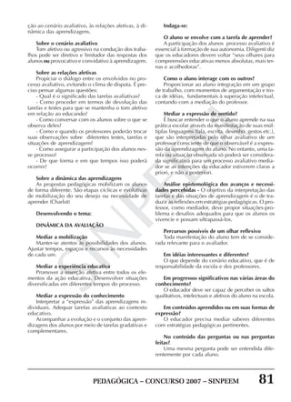 PEDAGÓGICA – CONCURSO 2007 – SINPEEM 81
SINPEEM
ção ao cenário avaliativo, às relações afetivas, à di-
nâmica das aprendizagens.
Sobre o cenário avaliativo
Tom afetivo ou agressivo na condução dos traba-
lhos pode ser diretivo e limitador das respostas dos
alunos ou provocativo e convidativo à aprendizagem.
Sobre as relações afetivas
Propiciar o diálogo entre os envolvidos no pro-
cesso avaliativo, evitando o clima de disputa. É pre-
ciso pensar algumas questões:
- Qual é o significado das tarefas avaliativas?
- Como proceder em termos de devolução das
tarefas e testes para que se mantenha o tom afetivo
em relação ao educando?
- Como conversar com os alunos sobre o que se
observa deles?
- Como e quando os professores poderão trocar
suas observações sobre diferentes testes, tarefas e
situações de aprendizagem?
- Como assegurar a participação dos alunos nes-
se processo?
- De que forma e em que tempos isso poderá
ocorrer?
Sobre a dinâmica das aprendizagens
As propostas pedagógicas mobilizam os alunos
de forma diferente. São etapas cíclicas e evolutivas
de mobilização do seu desejo ou necessidade de
aprender (Charlot)
Desenvolvendo o tema:
DINÂMICA DA AVALIAÇÃO
Mediar a mobilização
Manter-se atentos às possibilidades dos alunos.
Ajustar tempos, espaços e recursos às necessidades
de cada um.
Mediar a experiência educativa
Promover a inserção afetiva entre todos os ele-
mentos da ação educativa. Desenvolver situações
diversificadas em diferentes tempos do processo.
Mediar a expressão do conhecimento
Interpretar a “expressão” das aprendizagens in-
dividuais. Adequar tarefas avaliativas ao contexto
educativo.
Acompanhar a evolução e o conjunto das apren-
dizagens dos alunos por meio de tarefas gradativas e
complementares.
Indaga-se:
O aluno se envolve com a tarefa de aprender?
A participação dos alunos processo avaliativo é
essencial à formação de sua autonomia. Diligenti diz
que os educadores devem voltar “seus olhares para
compreensões educativas menos absolutas, mais ter-
nas e acolhedoras”.
Como o aluno interage com os outros?
Proporcionar ao aluno integração em um grupo
de trabalho, com momentos de argumentação e tro-
ca de idéias, fundamentais à superação intelectual,
contando com a mediação do professor.
Mediar a expressão de sentido?
É buscar entender o que o aluno aprende na sua
prática escolar através da manifestação de suas múl-
tiplas linguagens (fala, escrita, desenho, gestos etc.),
que são interpretadas pelo olhar avaliativo de um
professor consciente de que o observável é a expres-
são da aprendizagem do aluno. No entanto, uma ta-
refa ou situação observada só poderá ser considera-
da significativa para um processo avaliativo media-
dor se as intenções do educador estiverem claras a
priori, e não a posteriori.
Análise epistemológica dos avanços e necessi-
dades percebidas - O objetivo da interpretação das
tarefas e das situações de aprendizagem é o de tra-
duzir as reflexões em estratégias pedagógicas. O pro-
fessor, como mediador, deve propor situações-pro-
blema e desafios adequados para que os alunos os
vivencie e possam ultrapassá-los.
Percursos possíveis de um olhar reflexivo
Toda manifestação do aluno tem de se conside-
rada relevante para o avaliador.
Em idéias interessantes e diferentes?
O que depende do cenário educativo, que é de
responsabilidade da escola e dos professores.
Em progressos significativos nas várias áreas do
conhecimento?
O educador deve ser capaz de perceber os saltos
qualitativos, intelectuais e afetivos do aluno na escola.
Em conteúdos aprendidos ou em suas formas de
expressão?
O educador precisa mediar saberes diferentes
com estratégias pedagógicas pertinentes.
No conteúdo das perguntas ou nas perguntas
feitas?
Uma mesma pergunta pode ser entendida dife-
rentemente por cada aluno.
 