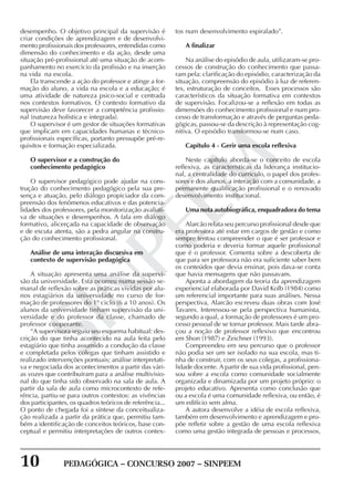 10 PEDAGÓGICA – CONCURSO 2007 – SINPEEM
SINPEEM
desempenho. O objetivo principal da supervisão é
criar condições de aprendizagem e de desenvolvi-
mento profissionais dos professores, entendidas como
dimensão do conhecimento e da ação, desde uma
situação pré-profissional até uma situação de acom-
panhamento no exercício da profissão e na inserção
na vida na escola.
Ela transcende a ação do professor e atinge a for-
mação do aluno, a vida na escola e a educação; é
uma atividade de natureza psico-social e centrada
nos contextos formativos. O contexto formativo da
supervisão deve favorecer a competência profissio-
nal (natureza holística e integrada).
O supervisor é um gestor de situações formativas
que implicam em capacidades humanas e técnico-
profissionais específicas, portanto pressupõe pré-re-
quisitos e formação especializada.
O supervisor e a construção do
conhecimento pedagógico
O supervisor pedagógico pode ajudar na cons-
trução do conhecimento pedagógico pela sua pre-
sença e atuação, pelo diálogo propiciador da com-
preensão dos fenômenos educativos e das potencia-
lidades dos professores, pela monitorização avaliati-
va de situações e desempenhos. A fala em diálogo
formativo, alicerçada na capacidade de observação
e de escuta atenta, são a pedra angular na constru-
ção do conhecimento profissional.
Análise de uma interação discursiva em
contexto de supervisão pedagógica
A situação apresenta uma análise da supervi-
são da universidade. Esta ocorreu numa sessão se-
manal de reflexão sobre as práticas vividas por alu-
nos estagiários da universidade no curso de for-
mação de professores do 1º ciclo (6 a 10 anos). Os
alunos da universidade tinham supervisão da uni-
versidade e do professor da classe, chamado de
professor cooperante.
“A supervisora seguiu seu esquema habitual: des-
crição do que tinha acontecido na aula feita pelo
estagiário que tinha assumido a condução da classe
e completada pelos colegas que tinham assistido e
realizado intervenções pontuais; análise interpretati-
va e negociada dos acontecimentos a partir das vári-
as vozes que contribuíram para a análise multivisio-
nal do que tinha sido observado na sala de aula. A
partir da sala de aula como microcontexto de refe-
rência, partiu-se para outros contextos: as vivências
dos participantes, os quadros teóricos de referência...
O ponto de chegada foi a síntese da conceitualiza-
ção realizada a partir da prática que, permitiu tam-
bém a identificação de conceitos teóricos, base con-
ceptual e permitiu interpretações de outros contex-
tos num desenvolvimento espiralado”.
A finalizar
Na análise do episódio de aula, utilizaram-se pro-
cessos de construção do conhecimento que passa-
ram pela: clarificação do episódio, caracterização da
situação, compreensão do episódio à luz de referen-
tes, estruturação de conceitos. Esses processos são
característicos da situação formativa em contextos
de supervisão. Focalizou-se a reflexão em todas as
dimensões do conhecimento profissional e num pro-
cesso de transformação e através de perguntas peda-
gógicas, passou-se da descrição à representação cog-
nitiva. O episódio transformou-se num caso.
Capítulo 4 - Gerir uma escola reflexiva
Neste capítulo aborda-se o conceito de escola
reflexiva, as características da liderança institucio-
nal, a centralidade do currículo, o papel dos profes-
sores e dos alunos, a interação com a comunidade, a
permanente qualificação profissional e o renovado
desenvolvimento institucional.
Uma nota autobiográfica, enquadradora do tema
Alarcão relata seu percurso profissional desde que
era professora até estar em cargos de gestão e como
sempre tentou compreender o que é ser professor e
como poderia e deveria formar aquele profissional
que é o professor. Comenta sobre a descoberta de
que para ser professora não era suficiente saber bem
os conteúdos que devia ensinar, pois dava-se conta
que havia mensagens que não passavam.
Aponta a abordagem da teoria da aprendizagem
experiencial elaborada por David Kolb (1984) como
um referencial importante para suas análises. Nessa
perspectiva, Alarcão escreveu duas obras com José
Tavares. Interessou-se pela perspectiva humanista,
segundo a qual, a formação de professores é um pro-
cesso pessoal de se tornar professor. Mais tarde abra-
çou a noção de professor reflexivo que encontrou
em Shon (1987) e Zeichner (1993).
Compreendeu em seu percurso que o professor
não podia ser um ser isolado na sua escola, mas ti-
nha de construir, com os seus colegas, a profissiona-
lidade docente. A partir de sua vida profissional, pen-
sou sobre a escola como comunidade socialmente
organizada e dinamizada por um projeto próprio: o
projeto educativo. Apresenta como conclusão que
ou a escola é uma comunidade reflexiva, ou então, é
um edifício sem alma.
A autora desenvolve a idéia de escola reflexiva,
também em desenvolvimento e aprendizagem e pro-
põe refletir sobre a gestão de uma escola reflexiva
como uma gestão integrada de pessoas e processos,
 