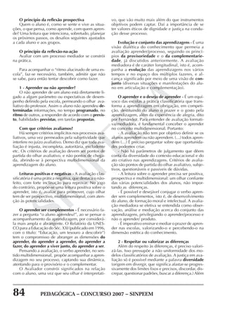84 PEDAGÓGICA – CONCURSO 2007 – SINPEEM
SINPEEM
O princípio da reflexão prospectiva
Quem o aluno é, como se sente e vive as situa-
ções, o que pensa, como aprende, com quem apren-
de? Uma leitura que intenciona, sobretudo, planejar
os próximos passos, os desafios seguintes ajustados
a cada aluno e aos grupos.
O princípio da reflexão-na-ação
Avaliar com um processo mediador se constrói
na prática.
Para acompanhar o “ritmo alucinado de uma es-
cola”, faz-se necessário, também, admitir que não
se sabe, para então tentar descobrir como fazer.
1 - Aprender ou não aprender?
O não aprender de um aluno está diretamente li-
gado a algum parâmetro ou expectativas de desem-
penho definido pela escola, permeando o olhar ava-
liativo do professor. Assim o aluno não aprendeu de-
terminadas informações, no tempo programado, no
ritmo de outros, a responder de acordo com o previs-
to, habilidades previstas, em tarefas propostas.
Com que critérios avaliamos?
Há sempre critérios implícitos nos processos ava-
liativos, uma vez permeados pela subjetividade que
interfere no juízo avaliativo. Demo diz que toda ava-
liação é injusta, incompleta, autoritária, excludente
etc. Os critérios de avaliação devem ser pontos de
partida do olhar avaliativo, e não pontos de chega-
da, abrindo-se à perspectiva multidimensional da
aprendizagem do aluno.
Leituras positivas e negativas - A avaliação clas-
sificatória é uma prática negativa, que destaca o não-
feito, com forte inclinação para reprovar. No jogo
do contrário, propõe-se uma leitura positiva sobre o
aprender, isto é, avaliar para promover, cujo olhar
tem de ser prospectivo, multidimensional, com aten-
ção às potencialidades.
O aprender ser complementos - É necessário fa-
zer a pergunta “o aluno aprendeu?”, ao se pensar o
acompanhamento da aprendizagem, por considerá-
la mais ampla e abrangente. O Relatório da UNES-
CO para a Educação do Séc. XXI (publicado em 1996,
com o título: “Educação, um tesouro a descobrir”)
tem o compromisso de abranger as dimensões do
aprender, do aprender a aprender, do aprender a
fazer, do aprender a viver junto, do aprender a ser.
Pensando a avaliação, o verbo aprender, no sen-
tido multidimensional, propõe acompanhar a apren-
dizagem no seu processo, captando sua dinâmica,
atentando para o provisório e o complementar.
O Avaliador constrói significados na relação
com o aluno, uma vez que seu olhar é interpretati-
vo, que vão muito mais além do que instrumentos
objetivos podem captar. Daí a importância de se
ter valores éticos de dignidade e justiça na condu-
ção desse processo.
Evolução e conjunto das aprendizagens - É uma
visão dialética do conhecimento que permeia a
avaliação aprender/processo, seguindo os princí-
pios da provisoriedade e o da complementarie-
dade, já discutidos anteriormente. A avaliação
mediadora é de caráter longitudinal, isto é, acom-
panha a evolução das aprendizagens nos vários
tempos e no espaço dos múltiplos fazeres, e al-
cança significado por meio de uma visão de con-
junto (diversas situações e manifestações do alu-
no em articulação e complementação).
O aprender e o desejo de aprender - É um equí-
voco das escolas a prática classificatória que trans-
forma a aprendizagem em obrigação, em competi-
ção, destituindo do aluno o prazer e o gosto pela
aprendizagem, além da experiência de alegria, dito
por Fernández. Para entender de avaliação formati-
va/mediadora, é fundamental conceber o aprender
no conceito multidimensional. Portanto:
- A avaliação não tem por objetivo definir se os
alunos aprendem ou não aprendem. (…) todos apren-
dem (…) É preciso perguntar sobre que oportunida-
des podemos criar.
- Não há parâmetros de julgamento que dêem
conta da diversidade do contexto educacional e do
ato criativo nas aprendizagens. Critérios de avalia-
ção são pontos de partida do olhar avaliativo, subje-
tivos, questionáveis e passiveis de dúvidas.
- A leitura sobre o aprender precisa ser positiva,
prospectiva e multidimensional: um olhar confiante
das várias potencialidades dos alunos, não impor-
tando as diferenças.
- É possível e desejável conjugar o verbo apren-
der sem complementos, isto é, de desenvolvimento
do aluno, de formação moral e intelectual. A avalia-
ção mediadora se efetiva se entendida como obser-
vação, análise e mediação acerca do conjunto das
aprendizagens, privilegiando o aprender/processo e
não o aprender/ produto.
- É imperativo ensinar e mediar o prazer de apren-
der nas escolas, valorizando-o e percebendo-o na
dimensão estética do conhecimento.
2 - Respeitar ou valorizar as diferenças
Além do respeito às diferenças, é preciso valori-
zá-las. Isso pressupõe a não uniformidade dos mo-
delos classificatórios de avaliação. A justiça em ava-
liação só é possível mediante a palavra diversidade
(origem em divergir, que significa afastar-se progres-
sivamente dos limites fixos e precisos, discordar, dis-
crepar, questionar padrões, buscar a diferença.) Além
 