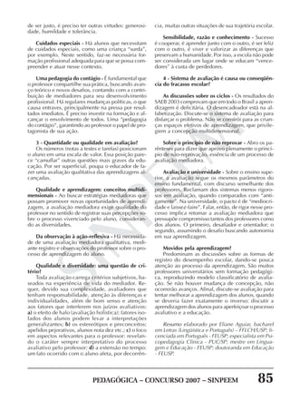 PEDAGÓGICA – CONCURSO 2007 – SINPEEM 85
SINPEEM
de ser justo, é preciso ter outras virtudes: generosi-
dade, humildade e tolerância.
Cuidados especiais - Há alunos que necessitam
de cuidados especiais, como uma criança “surda”,
por exemplo. Neste sentido, faz-se necessária for-
mação profissional adequada para que se possa com-
preender e atuar nesse contexto.
Uma pedagogia do contágio - É fundamental que
o professor compartilhe sua prática, buscando avan-
ço teórico e novos desafios, contando com a contri-
buição de mediadores para seu desenvolvimento
profissional. Há regulares mudanças políticas, o que
causa entraves, principalmente na pressa por resul-
tados imediatos. É preciso investir na formação e al-
cançar o envolvimento de todos. Uma “pedagogia
do contágio”, garantindo ao professor o papel de pro-
tagonista de sua ação.
3 - Quantidade ou qualidade em avaliação?
Os números (notas a testes e tarefas) posicionam
o aluno em uma escala de valor. Essa posição pare-
ce “camuflar” outras questões mais graves da edu-
cação. Por ser superficial, poupa o educador de fa-
zer uma avaliação qualitativa das aprendizagens al-
cançadas.
Qualidade e aprendizagem: conceitos multidi-
mensionais - Ao buscar estratégias mediadoras que
possam promover novas oportunidades de aprendi-
zagem, a avaliação mediadora exige qualidade do
professor no sentido de registrar suas percepções so-
bre o processo vivenciado pelo aluno, consideran-
do as diversidades.
Da observação à ação-reflexiva - Há necessida-
de de uma avaliação mediadora qualitativa, medi-
ante registro e observações do professor sobre o pro-
cesso de aprendizagem do aluno.
Qualidade e diversidade: uma questão de cri-
tério?
Toda avaliação carrega critérios subjetivos, ba-
seados na experiência de vida do mediador. Re-
quer, devido sua complexidade, avaliadores que
tenham responsabilidade, atenção às diferenças e
individualidades, além de bom senso e atenção
aos fatores que interferem nos juízos avaliativos:
a) o efeito de halo (avaliação holística): fatores iso-
lados dos alunos podem levar a interpretações
generalizantes; b) os estereótipos e preconceitos:
apelidos pejorativos, alunos nota dez etc.; c) o foco
em aspectos relevantes para o professor: revelan-
do o caráter sempre interpretativo do processo
avaliativo pelo professor; d) a extensão no tempo:
um fato ocorrido com o aluno afeta, por decorrên-
cia, muitas outras situações de sua trajetória escolar.
Sensibilidade, razão e conhecimento - Sucesso
é cooperar, é aprender junto com o outro, é ser feliz
com o outro, é viver e valorizar as diferenças que
preservam a humanidade. Por isso, a escola não pode
ser considerada um lugar onde se educam “vence-
dores” à custa de perdedores.
4 - Sistema de avaliação é causa ou conseqüên-
cia do fracasso escolar?
As discussões sobre os ciclos - Os resultados do
SAEB 2003 comprovam que em todo o Brasil a apren-
dizagem é deficitária. O desencadeador está na al-
fabetização. Discute-se o sistema de avaliação para
disfarçar o problema. Não se constrói para as crian-
ças espaços efetivos de aprendizagem, que privile-
giem a concepção multidimensional.
Sobre o princípio de não reprovar - Abro os pa-
rênteses para dizer que aprovo plenamente o princí-
pio de não-reprovação, essência de um processo de
avaliação mediadora.
Avaliação e universidade - Sobre o ensino supe-
rior, a avaliação segue os mesmos parâmetros do
ensino fundamental, com discurso semelhante dos
professores. Reclamam dos sistemas menos rigoro-
sos em avaliação, quando comparados com “anti-
gamente”. Na universidade, o pacto é de “mediocri-
dade e laissez-faire”. Falar, então, de rigor nesse pro-
cesso implica retomar a avaliação mediadora que
pressupõe compromisso tantos dos professores como
dos alunos. O primeiro, desafiador e orientador; o
segundo, assumindo o desafio buscando autonomia
em sua aprendizagem.
Movidos pela aprendizagem?
Predominam as discussões sobre as formas de
registro do desempenho escolar, dando-se pouca
atenção ao processo da aprendizagem. São muitos
professores universitários sem formação pedagógi-
ca, reproduzindo modelo classificatório de avalia-
ção. Se não houver mudança de concepção, não
ocorrerão avanços. Afinal, discute-se avaliação para
tentar melhorar a aprendizagem dos alunos, quando
se deveria fazer exatamente o inverso: discutir a
aprendizagem dos alunos para aperfeiçoar o processo
avaliativo e a educação.
Resumo elaborado por Eliane Aguiar, bacharel
em Letras (Lingüística e Português) – FFLCH/USP; li-
cenciada em Português - FEUSP; especialista em Psi-
copedagogia Clínica - PUC/SP; mestre em Lingua-
gem e Educação - FEUSP; doutoranda em Educação
- FEUSP.
 