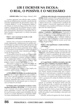 86 PEDAGÓGICA – CONCURSO 2007 – SINPEEM
SINPEEM
LERNER, Délia. Porto Alegre, Artmed, 2002
A autora apresenta uma reflexão sobre a prática
docente em alfabetização, trazendo a atualização de
conceitos fundamentais de pensamento como o de
“contrato didático” e o de “transposição didática”,
em relação ao ensino da língua escrita. Para isso in-
corpora o pensamento da corrente francesa conhe-
cida como Didática da Matemática, sendo os princi-
pais representantes: Brousseau e Chevallard. Este re-
sumo mantém a organização e os títulos das partes
dos capítulos. .
Parte 1 - Ler e escrever na escola: o real,
o possível e o necessário
Ensinar a ler e a escrever é um desafio que trans-
cende amplamente a alfabetização em sentido estri-
to. Participar na cultura escrita supõe apropriar-se de
uma tradição de leitura e escrita e para concretizar o
propósito de formar alunos praticantes dessa cultu-
ra, é necessário reconceitualizar o objeto de ensino
e construí-lo tomando como referência as práticas
sociais de língua escrita.
O necessário é fazer da escola uma comunidade
de leitores que recorram aos textos buscando respos-
tas para os problemas a resolver, encontrar informa-
ções, compreender melhor o mundo. Fazer da esco-
la um local onde os alunos possam produzir seus
próprios textos e mostrar suas idéias.
Necessário é preservar o sentido do objeto de
ensino para o sujeito da aprendizagem, a fim de que
sejam cidadãos da cultura escrita. .
O real é o que levar à prática e isso implica em
conhecer as dificuldades e analisá-las:
a) Dificuldades envolvidas na escolarização das
práticas: não é simples determinar com exatidão o
que, como e quando os sujeitos aprendem a língua
escrita. Ex.: Em que momento as crianças se apro-
priam da “linguagem dos contos”? Como ter acesso
às interferências ou antecipações que as crianças fa-
zem ao tentar ler um texto?
b) Tensões entre os propósitos escolares e extra-
escolares da leitura e da escrita: se a escola ensina
a ler e escrever com o único propósito de que os
alunos aprendam a fazê-lo, eles não aprenderão a
ler e escrever para cumprir outras finalidades (da vida
social); se a escola abandona os propósitos didáti-
cos estará abandonando sua função de ensinante.
LER E ESCREVER NA ESCOLA:
O REAL, O POSSÍVEL E O NECESSÁRIO
c) Relação saber-duração versus preservação do
sentido: desde o século XVII a opção tradicional, no
caso do ensino da língua escrita, primeiro era preci-
so dominar o código (sílabas, formação de palavras)
e depois iniciava-se a compreensão e produção de
textos simples e breves.Esta organização entra em
contradição com as práticas de leitura e escrita por-
que estas são indissociáveis.
d) Tensão entre duas necessidades institucionais:
ensinar e controlar a aprendizagem: O possível é
fazer o esforço para conciliar as necessidades da ins-
tituição escolar com o propósito educativo de for-
mar leitores e escritores, gerar condições didáticas
que permitam colocar em cena a versão escolar da
língua escrita mais próxima da versão social (não
escolar) dessas práticas.
Parte 2 - Para transformar o ensino da leitura
e da escrita
O desafio é combater a discriminação que a es-
cola opera não apenas criando o fracasso por não
alfabetizar, como também impede aos outros de che-
garem a ser leitores e produtores de textos compe-
tentes e autônomos. Como possibilitar mudanças na
prática dos professores para que todos tenham aces-
so à língua escrita?
a) A capacitação: condição necessária, mas não
suficiente para a mudança na proposta didática.
A atualização é sempre necessária em todas as
profissões e mais ainda para os professores latino-
americanos por conta das mudanças radicais que
ocorrem nos últimos anos em relação à alfabetiza-
ção. Porém, mesmo reconhecendo, que a capaci-
tação não é suficiente para a mudança na propos-
ta didática, é necessário introduzir modificações
no currículo e na organização institucional, desen-
volver a pesquisa de campo da didática da leitura
e da escrita.
O tempo é uma variável importante para a capa-
citação: as “jornadas” de duração muito curta po-
dem ser úteis para dar a conhecer um assunto, mas
são insuficientes; quarenta horas, por exemplo, dis-
tribuídas numa semana não é a mesma coisa que
distribuir em vários meses, já que esta última distri-
buição permite que o professor leia a bibliografia,
ponha em prática, novas atividades e discutam com
seus colegas.
Oficinas, análise de registros de classe, do plane-
 