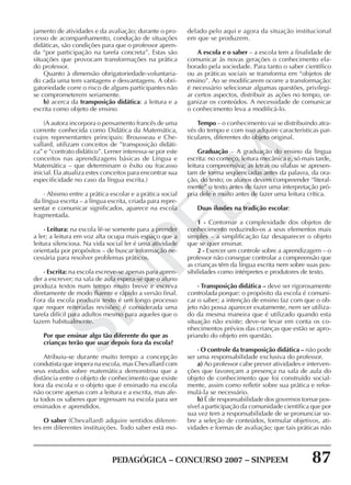 PEDAGÓGICA – CONCURSO 2007 – SINPEEM 87
SINPEEM
jamento de atividades e da avaliação; durante o pro-
cesso de acompanhamento, condução de situações
didáticas, são condições para que o professor apren-
da “por participação na tarefa concreta”. Estas são
situações que provocam transformações na prática
do professor.
Quanto à dimensão obrigatoriedade-voluntaria-
do cada uma tem vantagens e desvantagens. A obri-
gatoriedade corre o risco de alguns participantes não
se comprometerem seriamente.
b) acerca da transposição didática: a leitura e a
escrita como objeto de ensino
(A autora incorpora o pensamento francês de uma
corrente conhecida como Didática da Matemática,
cujos representantes principais: Brousseau e Che-
vallard, utilizam conceitos de ”transposição didáti-
ca” e “contrato didático”. Lerner interessa-se por este
conceitos nas aprendizagens básicas de Língua e
Matemática – que determinam o êxito ou fracasso
inicial. Ela atualiza estes conceitos para encontrar sua
especificidade no caso da língua escrita.)
· Abismo entre a prática escolar e a prática social
da língua escrita – a língua escrita, criada para repre-
sentar e comunicar significados, aparece na escola
fragmentada.
· Leitura: na escola lê-se somente para a prender
a ler; a leitura em voz alta ocupa mais espaço que a
leitura silenciosa. Na vida social ler é uma atividade
orientada por propósitos – de buscar informação ne-
cessária para resolver problemas práticos.
· Escrita: na escola escreve-se apenas para apren-
der a escrever; na sala de aula espera-se que o aluno
produza textos num tempo muito breve e escreva
diretamente de modo fluente e rápido a versão final.
Fora da escola produzir texto é um longo processo
que requer reiteradas revisões; é considerada uma
tarefa difícil para adultos mesmo para aqueles que o
fazem habitualmente.
Por que ensinar algo tão diferente do que as
crianças terão que usar depois fora da escola?
Atribuiu-se durante muito tempo a concepção
condutista que impera na escola, mas Chevallard com
seus estudos sobre matemática demonstrou que a
distância entre o objeto de conhecimento que existe
fora da escola e o objeto que é ensinado na escola
não ocorre apenas com a leitura e a escrita, mas afe-
ta todos os saberes que ingressam na escola para ser
ensinados e aprendidos.
O saber (Chevallard) adquire sentidos diferen-
tes em diferentes instituições. Todo saber está mo-
delado pelo aqui e agora da situação institucional
em que se produzem.
A escola e o saber – a escola tem a finalidade de
comunicar às novas gerações o conhecimento ela-
borado pela sociedade. Para tanto o saber científico
ou as práticas sociais se transforma em “objetos de
ensino”. Ao se modificarem ocorre a transformação:
é necessário selecionar algumas questões, privilegi-
ar certos aspectos, distribuir as ações no tempo, or-
ganizar os conteúdos. A necessidade de comunicar
o conhecimento leva a modificá-lo.
Tempo – o conhecimento vai se distribuindo atra-
vés do tempo e com isso adquire características par-
ticulares, diferentes do objeto original.
Graduação – A graduação do ensino da língua
escrita: no começo, leitura mecânica e, só mais tarde,
leitura compreensiva; as letras ou sílabas se apresen-
tam de forma seqüenciadas antes da palavra, da ora-
ção, do texto; os alunos devem compreender “literal-
mente” o texto antes de fazer uma interpretação pró-
pria dele e muito antes de fazer uma leitura crítica.
Duas ilusões na tradição escolar:
1 - Contornar a complexidade dos objetos de
conhecimento reduzindo-os a seus elementos mais
simples – a simplificação faz desaparecer o objeto
que se quer ensinar.
2 - Exercer um controle sobre a aprendizagem – o
professor não consegue controlar a compreensão que
as crianças têm da língua escrita nem sobre suas pos-
sibilidades como intérpretes e produtores de texto.
· Transposição didática – deve ser rigorosamente
controlada porque: o propósito da escola é comuni-
car o saber; a intenção de ensino faz com que o ob-
jeto não possa aparecer exatamente, nem ser utiliza-
do da mesma maneira que é utilizado quando esta
situação não existe; deve-se levar em conta os co-
nhecimentos prévios das crianças que estão se apro-
priando do objeto em questão.
· O controle da transposição didática – não pode
ser uma responsabilidade exclusiva do professor.
a) Ao professor cabe prever atividades e interven-
ções que favoreçam a presença na sala de aula do
objeto de conhecimento que foi construído social-
mente, assim como refletir sobre sua prática e refor-
mulá-la se necessário.
b) É de responsabilidade dos governos tornar pos-
sível a participação da comunidade científica que por
sua vez tem a responsabilidade de se pronunciar so-
bre a seleção de conteúdos, formular objetivos, ati-
vidades e formas de avaliação; que tais práticas não
 