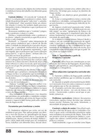 88 PEDAGÓGICA – CONCURSO 2007 – SINPEEM
SINPEEM
desvirtuem a natureza dos objetos do conhecimento
e estabelecer formas de trabalho nos diferentes graus
ou ciclos.
Contrato didático – O conceito de “contrato di-
dático” é a relação entre o professor e o aluno. Auto-
ridade do professor de quem “sabe mais” e autorida-
de “institucional”. Que assumem frente aos alunos.
Em relação à criança há também duplo processo:
interpretar o texto e interpretar o que o professor en-
tende e solicita.
Broussseau estabelece que o “contrato” compro-
mete o professor, o aluno e o saber.
Direitos e responsabilidades entre o professor e
os alunos - adquire características específicas em re-
lação a cada conteúdo.
Rockwell – a “clausula” sobre interpretação de
textos parece estabelecer que o direito de decidir
sobre a validade da interpretação é privativo do pro-
fessor, que a autoridade institucional da qual está
investido o exime de apresentar argumentos, o que
não impede, que os professores que assim o desejam
possa fazê-lo – e que os alunos – tenham sido con-
vencidos em favor do professor.
Que efeitos produzirão essa distribuição de di-
reitos e obrigações na formação das crianças como
leitores? Se o aluno não tem o direito de atuar como
leitor reflexivo e crítico na escola, qual será a insti-
tuição social que lhe permitirá formar-se como tal?
É preciso:
· Revisar a distribuição dos direitos e das respon-
sabilidades que o professor e alunos têm em relação
à língua escrita e os propósitos que a instituição se
coloca em relação à formação de leitores e produto-
res de textos.
· Criar na escola âmbitos de discussão para ela-
borar vias de transformação.
· Elaborar “contrato” que responda melhor à ne-
cessidade de formar leitores e escritores competentes.
· Proporcionar elementos para conhecer as regras
implícitas nas interações entre professores e alunos
a cerca da língua escrita.
· Doa formadores de professores criar situações
que permitam aos professores e estudantes compre-
enderem a contradição no ensino da língua escrita,
assumir e superá-la para formar praticantes autôno-
mos da língua escrita.
Ferramentas para transformar o ensino
1 - Estabelecer objetivos por ciclos, em vez de
estabelecer por grau. Não apenas porque isso dimi-
nui o risco de fracasso na aprendizagem da língua
escrita, mas também permite elevar a qualidade da
alfabetização. Atenua a tirania do tempo didático –
prof e aluno dedicando tempo para ler verdadeiros
livros; trabalhar com diferentes tetos; discutir diver-
sas interpretações; cometer erros, refletir sobre eles e
retificá-los. Há tempo para avançar no domínio da
língua escrita.
2 - Atribuir aos objetivos gerais prioridade aos
específicos.
3 - Evitar a correspondência termo a termo ente
os objetivos e atividades, correspondência que leva
ao parcelamento e a fragmentação indevida da lín-
gua escrita.
4 - Superar a tradicional separação ente “alfabe-
tização em sentido estrito” e “alfabetização em sen-
tido amplo” ou entre “apropriação da leitura e da
escrita”. Esta separação é responsável pelo fato do
ensino fundamental centrar-se na sonorização des-
vinculada do significado.
5 - o objetivo é formar leitores; leitura é desde o
começo, um ato centrado na construção do signifi-
cado, o qual não é subproduto da oralização. Para
construir significado ao ler, é fundamental ter opor-
tunidades de se enfronhar na cultura do escrito, de ir
construindo expectativas acerca do que se pode “di-
zer” neste ou naquele texto.
Parte 3 - Apontamentos a partir da
Perspectiva Curricular
Currículo – deve levar em consideração as con-
tribuições das ciências da linguagem, da psicologia,
estudos psicogenéticos, psicolingüísticos, estudos
sociológicos e etnográficos.
Idéias subjacentes à perspectiva curricular ado-
tada:
1 - Somente a didática da língua pode contribuir
para resolver problemas que se enfrenta na produ-
ção curricular.
2 - Quando se propõe uma transformação didáti-
ca é necessário levar em conta a natureza e as pres-
sões próprias que se lhe são inerentes.
3 - O projeto curricular deve preservar o senti-
do do objeto de ensino - no caso da leitura e da
escrita – favorecendo a prática social que se pre-
tende comunicar.
Problemas curriculares: elaborar documentos
curriculares significa tomar decisões que afetarão
muitas escolas. Portanto, faz sentir, fortemente, a
necessidade da pesquisa didática.
Construir o objeto de ensino: Chevallard expli-
cita que a decisão de quais são os conteúdos a en-
sinar e quais serão considerados prioritários supõe
uma verdadeira reconstrução do objeto. Trata-se de
um primeiro nível de transposição didática: a pas-
sagem dos saberes cientificamente produzidos ou
práticas a ensinar.
Tradicionalmente, o que se concebe como objeto
 