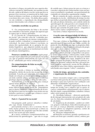PEDAGÓGICA – CONCURSO 2007 – SINPEEM 89
SINPEEM
de ensino é a língua, em particular seus aspectos des-
critivos e narrativos. Infelizmente, são ausentes na sala
de aula, práticas de leitura e escrita: razão que leva as
pessoas a ler e escrever, as maneiras de ler, tudo o que
fazem os leitores e escritores, as relações que leitores
e escritores têm com o texto. Os efeitos dessa ausên-
cia são evidentes: a reprodução das desigualdades
sociais relacionadas com a leitura e a escrita.
Conteúdos envolvidos nas práticas:
1 - Os comportamentos do leitor e do escritor
são conteúdos e não tarefas, porque são aspectos que
se espera que os alunos aprendam.
2 - O conceito de “comportamentos do leitor e
do escrito” não coincide como de “conteúdos pro-
cedimentais”, porque em um mesmo comportamen-
to pode confluir o atitudinal, o comportamental e o
conceitual. Ao atuar como leitores e escritores, os
alunos têm oportunidades de se apropriar de con-
teúdos lingüísticos que adquirem sentido nas práti-
cas; é assim que as práticas se transformam em fonte
de reflexão metalingüística.
Preservar o sentido dos conteúdos: supõe propi-
ciar que sejam adquiridos por participação nas práti-
cas, que se ponham efetivamente em ação em vez
de ser substituídos por meras verbalizações
Os comportamentos do leitor na escola:
tensões e paradoxos
Fora da escola, a leitura se mantém alheia ao
obrigatório, dentro da escola não escapa da obriga-
toriedade. A escola, por outro lado, tem responsabi-
lidade em relação ao ensino que a obriga a exercer
um forte controle sobre a aprendizagem e com isso
privilegia algumas questões e deixa de lado outra.
Normalmente a escola apresenta para crianças
apenas textos dirigidos às crianças
Mas está muito claro que não se aprende a ler
textos difíceis lendo textos fáceis. Se pretendemos
que os alunos construam comportamentos de ler tex-
tos literários é preciso incorporar esses textos em seu
trabalho e preservar o sentido que a leitura e a escri-
ta tem para os seres humanos.
Parte 4 - É possível ler na escola?
Esta pergunta pode parecer estranha à institui-
ção cuja missão fundamental é
precisamente ensinar a ler e a escrever. No en-
tanto muitas práticas descaracterizam a leitura na
escola, distantes dos propósitos que lhe dão sentido
social. Isso ocorre por dois fatores:
a) a teoria condutista (comportamentalista ou
behaviorista) da aprendizagem - que não se ocupa
do sentido que a leitura possa ter para as crianças e
concebe a aquisição do conhecimento como um pro-
cesso acumulativo e graduado, um parcelamento do
conteúdo em elementos supostamente simples.
b) um conjunto de regras, pressões e exigências
arraigadas na escola - distribuição do tempo escolar
que atribui um período determinado à aprendizagem
de cada um desses elementos, um controle estrito da
aprendizagem de cada parcela e um conjunto de re-
gras que concedem ao professor certos direitos e
deveres que somente ele pode exercer – enquanto o
aluno exerce outros complementares.
Isso torna a leitura impossível na escola.
A escola como microssociedade de leitores e
escritores. (ou – sim é possível ler na escola)
Para que a leitura se transforme num objeto de
aprendizagem é necessário que tenha sentido do
ponto de vista do aluno, isto, que os propósitos didá-
ticos cumpram a função para a realização de propó-
sitos que o aluno conhece e valoriza.
Exemplo: Produção de uma fita de poemas com
propósito comunicativo de compartilhar com pesso-
as textos comovedores e interessantes; tendo como
destinatários grupos de alunos de educação infantil
e biblioteca falante para cegos. Seqüência de ativi-
dades: proposta do projeto; seleção dos poemas; or-
ganização da tarefa; audição das fitas; gravação (en-
saio); audição; regravação; escuta da fita editada e
redação de uma carta coletiva apresentando a fita e
solicitando uma resposta “crítica” construtiva.
Gestão do tempo, apresentação dos conteúdos
e organização das atividades.
Parece necessário romper com a correspondên-
cia linear entre parcelas do conhecimento e parcelas
do tempo e para isso é preciso criar condições com
diferentes modalidades organizativas:
1 - Projetos – permitem organização flexível do
tempo de acordo com o objetivo que se queira al-
cançar; compartilhar o planejamento com os alunos:
discutir etapas, responsabilidades, trabalhar a leitura
sobre vários pontos de vista.
2 - Atividades habituais – oferecem oportunida-
de de interagir intensamente com um gênero de cada
vez. Ex. Hora dos contadores de história. Seqüências
de atividades
3 - Seqüências de atividades – podem ser coleti-
vas, grupais e individuais. Estão direcionadas para se
ler com as crianças diferentes exemplares de um
mesmo gênero ou subgênero (poemas, contos de
aventuras, contos fantásticos...)
4 - Situações independentes
a) Situações ocasionais: quando a professora en-
contra um texto que considera valioso, embora per-
 