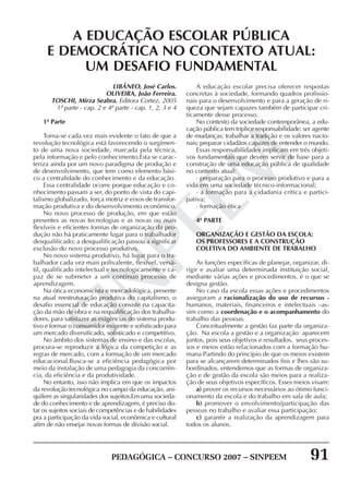 PEDAGÓGICA – CONCURSO 2007 – SINPEEM 91
SINPEEM
LIBÂNEO, José Carlos.
OLIVEIRA, João Ferreira.
TOSCHI, Mirza Seabra. Editora Cortez, 2005
1ª parte - cap. 2 e 4ª parte - cap. 1, 2, 3 e 4
1ª Parte
Torna-se cada vez mais evidente o fato de que a
revolução tecnológica está favorecendo o surgimen-
to de uma nova sociedade, marcada pela técnica,
pela informação e pelo conhecimento.Esta se carac-
teriza ainda por um novo paradigma de produção e
de desenvolvimento, que tem como elemento bási-
co a centralidade do conhecimento e da educação.
Essa centralidade ocorre porque educação e co-
nhecimento passam a ser, do ponto de vista do capi-
talismo globalizado, força motriz e eixos de transfor-
mação produtiva e do desenvolvimento econômico.
No novo processo de produção, em que estão
presentes as novas tecnologias e as novas ou mais
flexíveis e eficientes formas de organização da pro-
dução não há praticamente lugar para o trabalhador
desqualificado; a desqualificação passou a significar
exclusão do novo processo produtivo.
No novo sistema produtivo, há lugar para o tra-
balhador cada vez mais polivalente, flexível, versá-
til, qualificado intelectual e tecnologicamente e ca-
paz de se submeter a um contínuo processo de
aprendizagem.
Na ótica economicista e mercadológica, presente
na atual reestruturação produtiva do capitalismo, o
desafio essencial de educação consiste na capacita-
ção da mão de obra e na requalificação dos trabalha-
dores, para satisfazer as exigências do sistema produ-
tivo e formar o consumidor exigente e sofisticado para
um mercado diversificado, sofisticado e competitivo.
No âmbito dos sistemas de ensino e das escolas,
procura-se reproduzir a lógica da competição e as
regras de mercado, com a formação de um mercado
educacional.Busca-se a eficiência pedagógica por
meio da instalação de uma pedagogia da concorrên-
cia, da eficiência e da produtividade.
No entanto, isso não implica em que os impactos
da revolução tecnológica no campo da educação, ani-
quilem as singularidades dos sujeitos.Em uma socieda-
de do conhecimento e de aprendizagem, é preciso do-
tar os sujeitos sociais de competências e de habilidades
pra a participação da vida social, econômica e cultural
afim de não ensejar novas formas de divisão social.
A EDUCAÇÃO ESCOLAR PÚBLICA
E DEMOCRÁTICA NO CONTEXTO ATUAL:
UM DESAFIO FUNDAMENTAL
A educação escolar precisa oferecer respostas
concretas à sociedade, formando quadros profissio-
nais para o desenvolvimento e para a geração de ri-
queza que sejam capazes também de participar cri-
ticamente desse processo.
No contexto da sociedade contemporânea, a edu-
cação pública tem tríplice responsabilidade: ser agente
de mudanças; trabalhar a tradição e os valores nacio-
nais; preparar cidadãos capazes de entender o mundo.
Essas responsabilidades implicam em três objeti-
vos fundamentais que devem servir de base para a
construção de uma educação pública de qualidade
no contexto atual:
· preparação para o processo produtivo e para a
vida em uma sociedade técnico-informacional;
· a formação para a cidadania crítica e partici-
pativa;
· formação ética
4ª PARTE
ORGANIZAÇÃO E GESTÃO DA ESCOLA:
OS PROFESSORES E A CONSTRUÇÃO
COLETIVA DO AMBIENTE DE TRABALHO
As funções específicas de planejar, organizar, di-
rigir e avaliar uma determinada instituição social,
mediante várias ações e procedimentos, é o que se
designa gestão.
No caso da escola essas ações e procedimentos
asseguram a racionalização do uso de recursos -
humanos, materiais, financeiros e intelectuais –as-
sim como a coordenação e o acompanhamento do
trabalho das pessoas.
Conceitualmente a gestão faz parte da organiza-
ção. Na escola a gestão e a organização aparecem
juntos, pois seus objetivos e resultados, seus proces-
sos e meios estão relacionados com a formação hu-
mana Partindo do princípio de que os meios existem
para se alcançarem determinados fins e lhes são su-
bordinados, entendemos que as formas de organiza-
ção e de gestão da escola são meios para a realiza-
ção de seus objetivos específicos. Esses meios visam:
a) prover os recursos necessários ao ótimo funci-
onamento da escola e do trabalho em sala de aula;
b) promover o envolvimento/participação das
pessoas no trabalho e avaliar essa participação;
c) garantir a realização da aprendizagem para
todos os alunos.
 