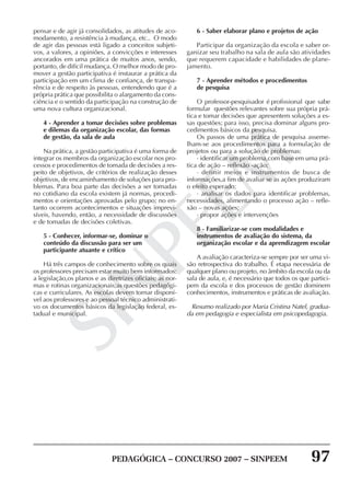PEDAGÓGICA – CONCURSO 2007 – SINPEEM 97
SINPEEM
pensar e de agir já consolidados, as atitudes de aco-
modamento, a resistência à mudança, etc.. O modo
de agir das pessoas está ligado a conceitos subjeti-
vos, a valores, a opiniões, a convicções e interesses
ancorados em uma prática de muitos anos, sendo,
portanto, de difícil mudança. O melhor modo de pro-
mover a gestão participativa é instaurar a prática da
participação em um clima de confiança, de transpa-
rência e de respeito às pessoas, entendendo que é a
própria prática que possibilita o alargamento da cons-
ciência e o sentido da participação na construção de
uma nova cultura organizacional.
4 - Aprender a tomar decisões sobre problemas
e dilemas da organização escolar, das formas
de gestão, da sala de aula
Na prática, a gestão participativa é uma forma de
integrar os membros da organização escolar nos pro-
cessos e procedimentos de tomada de decisões a res-
peito de objetivos, de critérios de realização desses
objetivos, de encaminhamento de soluções para pro-
blemas. Para boa parte das decisões a ser tomadas
no cotidiano da escola existem já normas, procedi-
mentos e orientações aprovadas pelo grupo; no en-
tanto ocorrem acontecimentos e situações imprevi-
síveis, havendo, então, a necessidade de discussões
e de tomadas de decisões coletivas.
5 - Conhecer, informar-se, dominar o
conteúdo da discussão para ser um
participante atuante e crítico
Há três campos de conhecimento sobre os quais
os professores precisam estar muito bem informados:
a legislação,os planos e as diretrizes oficiais; as nor-
mas e rotinas organizacionais;as questões pedagógi-
cas e curriculares. As escolas devem tornar disponí-
vel aos professores e ao pessoal técnico administrati-
vo os documentos básicos da legislação federal, es-
tadual e municipal.
6 - Saber elaborar plano e projetos de ação
Participar da organização da escola e saber or-
ganizar seu trabalho na sala de aula são atividades
que requerem capacidade e habilidades de plane-
jamento.
7 - Aprender métodos e procedimentos
de pesquisa
O professor-pesquisador é profissional que sabe
formular questões relevantes sobre sua própria prá-
tica e tomar decisões que apresentem soluções a es-
sas questões; para isso, precisa dominar alguns pro-
cedimentos básicos da pesquisa.
Os passos de uma prática de pesquisa asseme-
lham-se aos procedimentos para a formulação de
projetos ou para a solução de problemas:
· identificar um problema,com base em uma prá-
tica de ação – reflexão -ação;
· definir meios e instrumentos de busca de
informações,a fim de avaliar se as ações produziram
o efeito esperado;
· analisar os dados para identificar problemas,
necessidades, alimentando o processo ação – refle-
xão – novas ações;
· propor ações e intervenções
8 - Familiarizar-se com modalidades e
instrumentos de avaliação do sistema, da
organização escolar e da aprendizagem escolar
A avaliação caracteriza-se sempre por ser uma vi-
são retrospectiva do trabalho. É etapa necessária de
qualquer plano ou projeto, no âmbito da escola ou da
sala de aula, e, é necessário que todos os que partici-
pem da escola e dos processos de gestão dominem
conhecimentos, instrumentos e práticas de avaliação.
Resumo realizado por Maria Cristina Natel, gradua-
da em pedagogia e especialista em psicopedagogia.
 
