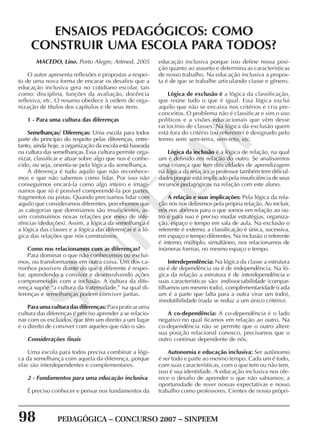 98 PEDAGÓGICA – CONCURSO 2007 – SINPEEM
SINPEEM
MACEDO, Lino. Porto Alegre, Artmed, 2005
O autor apresenta reflexões e propostas a respei-
to de uma nova forma de encarar os desafios que a
educação inclusiva gera no cotidiano escolar, tais
como: disciplina, funções da avaliação, docência
reflexiva, etc. O resumo obedece à ordem de orga-
nização de títulos dos capítulos e de seus itens.
1 - Para uma cultura das diferenças
Semelhanças/ Diferenças: Uma escola para todos
parte do princípio do respeito pelas diferenças, entre-
tanto, ainda hoje, a organização da escola está baseada
na cultura das semelhanças. Essa cultura permite orga-
nizar, classificar e atuar sobre algo que nos é conhe-
cido, ou seja, orienta-se pela lógica da semelhança.
A diferença é tudo aquilo que não reconhece-
mos e que não sabemos como lidar. Por isso não
conseguimos encará-la como algo inteiro e imagi-
namos que só é possível compreendê-la por partes,
fragmentos ou pistas. Quando precisamos lidar com
aquilo que consideramos diferentes, percebemos que
as categorias que dominamos são insuficientes, as-
sim construímos novas relações por meio de infe-
rências (deduções). Assim, a lógica da semelhança é
a lógica das classes e a lógica das diferenças é a ló-
gica das relações que nós construímos.
Como nos relacionamos com as diferenças?
Para dominar o que não conhecemos ou excluí-
mos, ou transformamos em outra coisa. Um dos ca-
minhos possíveis diante do que é diferente é respei-
tar, aprendendo a conviver e desenvolvendo ações
comprometidas com a inclusão. A cultura da dife-
rença supõe “a cultura da fraternidade,” na qual di-
ferenças e semelhanças podem conviver juntas.
Para uma cultura das diferenças: Para praticar uma
cultura das diferenças é preciso aprender a se relacio-
nar com os excluídos, que têm um direito a um lugar
e o direito de conviver com aqueles que não o são.
Considerações finais
Uma escola para todos precisa combinar a lógi-
ca da semelhança com aquela da diferença, porque
elas são interdependentes e complementares.
2 - Fundamentos para uma educação inclusiva
É preciso conhecer e pensar nos fundamentos da
ENSAIOS PEDAGÓGICOS: COMO
CONSTRUIR UMA ESCOLA PARA TODOS?
educação inclusiva porque isso define nossa posi-
ção quanto ao assunto e determina as características
de nosso trabalho. Na educação inclusiva a propos-
ta é de que se trabalhe articulando classe e gênero.
Lógica de exclusão é a lógica da classificação,
que reúne tudo o que é igual. Essa lógica exclui
aquilo que não se encaixa nos critérios e cria pre-
conceitos. O problema não é classificar e sim o uso
políticos e a visões educacionais que vêm desse
raciocínio de classes. Na lógica da exclusão quem
está fora do critério (ou referente) é designado pelo
termo sem: sem-terra, sem-teto, etc.
Lógica da inclusão é a lógica de relação, na qual
um é definido em relação do outro. Se analisarmos
uma criança que tem dificuldades de aprendizagem
na lógica da relação, o professor também tem dificul-
dades porque está implicado pela insuficiência de seus
recursos pedagógicos na relação com este aluno.
A relação e suas implicações: Pela lógica da rela-
ção nós nos definimos pela própria relação. Ao incluir,
nós nos abrimos para o que somos em relação ao ou-
tro e para isso é preciso mudar estratégias, organiza-
ção, espaço e tempo em sala de aula. Na exclusão o
referente é externo, a classificação é única, sucessiva,
em espaço e tempo diferentes. Na inclusão o referente
é interno, múltiplo, simultâneo, nos relacionamos de
inúmeras formas, no mesmo espaço e tempo.
Interdependência: Na lógica da classe a estrutura
ou é de dependência ou é de independência. Na ló-
gica da relação a estrutura é de interdependência e
suas características são: indissociabilidade (compar-
tilhamos um mesmo todo), complementaridade (cada
um é a parte que falta para a outra virar um todo),
irredutibilidade (nada se reduz a um único critério).
A co-dependência: A co-dependência é o lado
negativo no qual ficamos em relação ao outro. Na
co-dependência não se permite que o outro altere
sua posição relacional conosco, precisamos que o
outro continue dependente de nós.
Autonomia e educação inclusiva: Ser autônomo
é ser todo e parte ao mesmo tempo. Cada um é todo,
com suas características, com o que tem ou não tem,
isso é sua identidade. A educação inclusiva nos ofe-
rece o desafio de aprender o que não sabíamos; a
oportunidade de rever nossas expectativas e nosso
trabalho como professores. Cientes de nosso própri-
 