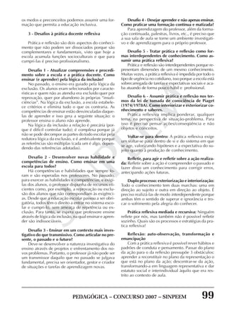 PEDAGÓGICA – CONCURSO 2007 – SINPEEM 99
SINPEEM
os medos e preconceitos podemos assumir uma for-
mação que permita a educação inclusiva.
3 - Desafios à prática docente reflexiva
Prática e reflexão são dois aspectos do conheci-
mento que não podem ser dissociados porque são
complementares e fundamentais, visto que hoje a
escola acumula funções socioculturais e que para
cumpri-las é preciso profissionalismo.
Desafio 1 - Atualizar compreensões e procedi-
mento sobre a escola e a prática docente. Como
ensinar (e aprender) pela lógica da inclusão?
No passado, o ensino era guiado pela lógica da
exclusão. Os alunos eram selecionados por caracte-
rísticas e quem não as atendia era excluído quer por
reprovação, quer por abandono às próprias “insufi-
ciências”. Na lógica da exclusão, a escola estabele-
ce critérios e elimina tudo o que os contraria. As
competências de ensinar estão desvinculadas daque-
las de aprender e isso gera a seguinte situação: o
professor ensina o aluno não aprende.
Na lógica da inclusão a relação é precária (por-
que é difícil controlar tudo); é complexa porque já
não se pode decompor as partes do todo escolar pela
redutora lógica da exclusão, e é ambivalente porque
as referências são múltiplas (cada um é algo, depen-
dendo das referências adotadas).
Desafio 2 - Desenvolver novas habilidade e
competências de ensino. Como ensinar em uma
escola para todos?
Há competências e habilidades que sempre fo-
ram e são esperadas nos professores. No passado,
para exercer as habilidades e competências, e exigi-
las dos alunos, o professor dispunha de recursos efi-
cientes como, por exemplo, a reprovação ou exclu-
são dos alunos que não correspondiam às exigênci-
as. Desde que a educação escolar passou a ser obri-
gatória, todos têm o direito a entrar no sistema esco-
lar e cumpri-lo, sem ameaça de repetência ou ex-
clusão. Para tanto, se espera que professore ensine
através de lógica da inclusão, na qual ensinar e apren-
der são indissociáveis.
Desafio 3 - Ensinar em um contexto mais inves-
tigativo do que transmissivo. Como articular no pre-
sente, o passado e o futuro?
Deve-se desenvolver a natureza investigativa do
ensino através de projetos e enfrentamento dos no-
vos problemas. Portanto, o professor já não pode ser
um transmissor daquilo que no passado se julgava
fundamental, precisa ser orientador, gestor e criador
de situações e tarefas de aprendizagem novas.
Desafio 4 - Desejar aprender e não apenas ensinar.
Como praticar uma formação contínua e matizada?
Para aprendizagem do professor, além da forma-
ção continuada, palestras, livros, etc., é preciso que
a sua sala de aula se torne um ambiente investigati-
vo e de aprendizagem para o próprio professor.
Desafio 5 - Tratar prática e reflexão como for-
mas interdependentes de conhecimento. Como as-
sumir uma prática reflexiva?
Prática e reflexão são interdependentes porque re-
presentam dimensões de um mesmo conhecimento.
Muitas vezes, a prática reflexiva é impedida por todo o
tipo de urgência no cotidiano, isso porque a escola está
sobrecarregada de tarefas e expectativas sociais e aca-
ba atuando de forma pouco hábil e profissional.
Desafio 6 - Assumir prática e reflexão nos ter-
mos da lei de tomada de consciência de Piaget
(1974/1978A). Como interiorizar e exteriorizar co-
nhecimento e saberes.
Prática reflexiva implica ponderar, qualquer
tema, na perspectiva de situação-problema. Para
isso é preciso pensar ações/conseqüência e não
objetos e conceitos.
Voltar-se para dentro: A prática reflexiva exige
um voltar-se para dentro de si e do sistema em que
se age, valorizando hipóteses e a expectativa do su-
jeito quanto à produção de conhecimento.
Refletir, para agir e refletir sobre a ação realiza-
da: Refletir sobre a ação é compreender o passado e
fazer disso um conhecimento para corrigir erros,
antecipando ações futuras.
Duplo processo: exteriorização e interiorização:
Todo o conhecimento tem duas marchas: uma em
direção ao sujeito e outra em direção ao objeto. É
preciso realizá-las de modo interdependente porque
ambas têm o sentido de superar e ignorância e tro-
car o sofrimento pela alegria do conhecer.
Prática reflexiva mediada e recursiva: Ninguém
reflete por nós, mas também não é possível refletir
sozinho. Quais são os processos e estratégias da pra-
tica reflexiva?
Reflexão: auto-observação, transformação e
emancipação
Com a prática reflexiva é possível rever hábitos e
padrões de conduta e pensamento. Passar do plano
da ação para o da reflexão pressupõe 3 obstáculos:
aprender a reconstituir no plano da representação o
que está no plano da ação; descentrar-se da ação,
transformando-a em linguagem representativa e dar
estatuto social e interindividual àquilo que era res-
trito ao contexto de aula.
 