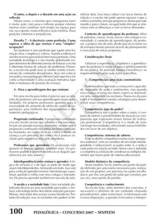 100 PEDAGÓGICA – CONCURSO 2007 – SINPEEM
SINPEEM
O antes, o depois e o durante em uma ação ou
reflexão
Muitas vezes, o máximo que conseguimos fazer
é muita ação com pouca reflexão porque estamos
imersos num cotidiano sem tempo ou espaço para
ela, ou o oposto: muita reflexão e ação mínima. Duas
posições extremas e prejudiciais.
Desafio 7 - A docência como profissão. Como
superar a idéia de que ensinar é uma “simples”
ocupação?
Ser professor é uma profissão que supõe uma for-
mação séria, complexa e valiosa. A prática reflexiva é
um dos recursos para realizar bem nossa profissão. Uma
sociedade tecnológica e um mundo globalizado exi-
gem domínios de diferentes formas de leituras e escrita
e diferentes formas de solução de problemas. Portan-
to, a escola não pode mais se manter restrita à trans-
missão de conteúdos disciplinares, deve sim colocar
em prática uma pedagogia diferenciada (que leva em
conta a diversidade) e uma avaliação formativa (que
indica mudanças de posição da criança).
4 - Para a aprendizagem dos que ensinam
Em uma escola para todos é preciso que as rela-
ções do professor com sua aprendizagem sejam apro-
fundadas. Os próprios professores apontam para a
necessidade do aumento de oferta de cursos de ca-
pacitação, para melhoria dos equipamentos e dos
materiais pedagógicos.
Progressão continuada: A progressão continuada
cria um círculo vicioso que substitui o fracasso esco-
lar por um pseudo-sucesso. Entretanto, mesmo que a
progressão continuada não esteja em boas condições
no momento, ser contra ela é ser contra o direito da
criança a um percurso. Ser contra ela é praticar ex-
clusão pela repetência e/ou pelo abandono.
Professores que aprendem: Os professores não
querem só ensinar, querem aprender mais. Os pro-
fessores podem e querem beneficiar-se daquilo que
oferecem aos seus alunos.
Interdependência entre ensinar e aprender: A ló-
gica da inclusão é a de ligar as parte de modo que
sejam interdependentes, formando um todo. Isso vale
para a relação aprender-ensinar. Não basta que o pro-
fessor aprenda e reflita com seus colegas e formado-
res. Ele precisa aprender também em sua sala de aula.
A escola e a sociedade hoje: Uma sociedade glo-
balizada deveria ser uma sociedade para todos, e em-
bora a tecnologia tenha descoberto soluções para pro-
blemas, nem todos têm acesso a esses benefícios. Por-
tanto há solução, mas os excluídos não podem se be-
neficiar dela. Essa nova cultura cria novas formas de
relação e a escola não pode apenas repassar o que a
cultura acumulou, tem que preparar os alunos para este
mundo e para o futuro, no qual todos têm que se rela-
cionar com as diferenças e com as novas demandas.
Contexto de aprendizagem do professor: Além
de palestras, cursos, livros, trocas com colegas e co-
munidade, é contexto de aprendizagem, do profes-
sor, a própria sala de aula, desde que ela se torne via
de enriquecimento pessoal através do planejamento
e execução de novas propostas.
Considerações finais
Valorizar a experiência, a hipótese e a aprendiza-
gem do professor é essencial para o aperfeiçoamento
de sua prática. Só assim ele tomará consciência e se
responsabilizará pelas suas ações e escolhas.
5 - Competências: uma visão construtivista
Podemos dizer que toda a criança tem capacida-
de, esquemas de ação e sentimentos, mas quando
essa criança se torna um aluno, espera-se desenvol-
ver nela, competências escolares. Numa escola para
todos é fundamental estudar estratégias para desen-
volver essas competências.
Competência: jogo de poder?
Competência não é poder sobre o outro, é con-
junto de saberes e possibilidades de atuação ou com-
preensão que expressam nossas formas de realiza-
ção profissional. Competência é o modo de fazer
convergir necessidades, articulando nossas habilida-
des em favor de um objetivo.
Competências: sistemas de saberes
Pode-se definir competência numa visão “perspec-
tiva sistêmica”, nela se considera de um modo interde-
pendente e indissociável: as partes entre si, o todo e
cada parte em relação ao todo. Nesse caso é atribuída
à competência a função de coordenar os múltiplos ele-
mentos que fazem parte do sistema educacional.
Modelo dinâmico da competência
Nesse modelo, há no sistema um ponto de parti-
da (definido por uma tarefa necessária para realiza-
ção de um projeto), um processo (as ações escolhi-
das) e, por fim, um ponto de saída que constitui, por
sua vez, novo ponto de partida.
Competência e conhecimento
Na escola hoje, além domínio dos conceitos, é
necessário o domínio de um conteúdo chamado
procedimental, saber como fazer. A informação está
à nossa disposição, a questão é encontrar e interpre-
 