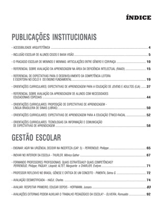ÍNDICE


PUBLICAÇÕES INSTITUCIONAIS
- ACESSIBILIDADE ARQUITETÔNICA ....................................................................................................................................................... 4

- INCLUSÃO ESCOLAR DE ALUNOS CEGOS E BAIXA VISÃO ................................................................................................................... 5

- O FRACASSO ESCOLAR DE MENINOS E MENINAS: ARTICULAÇÕES ENTRE GÊNERO E COR/RAÇA .............................................. 10

- REFERENCIAL SOBRE AVALIAÇÃO DA APRENDIZAGEM NA ÁREA DA DEFICIÊNCIA INTELECTUAL (RAADI) ................................ 15

- REFERENCIAL DE EXPECTATIVAS PARA O DESENVOLVIMENTO DA COMPETÊNCIA LEITORA
  E ESCRITORA NO CICLO II DO ENSINO FUNDAMENTAL ................................................................................................................... 19

- ORIENTAÇÕES CURRICULARES: EXPECTATIVAS DE APRENDIZAGEM PARA A EDUCAÇÃO DE JOVENS E ADULTOS (EJA) ........ 37

- REFERENCIAL SOBRE AVALIAÇÃO DA APRENDIZAGEM DE ALUNOS COM NECESSIDADES
  EDUCACIONAIS ESPECIAIS ................................................................................................................................................................. 44

- ORIENTAÇÕES CURRICULARES: PROPOSIÇÃO DE EXPECTATIVAS DE APRENDIZAGEM -
  LÍNGUA BRASILEIRA DE SINAIS (LIBRAS) ......................................................................................................................................... 50

- ORIENTAÇÕES CURRICULARES: EXPECTATIVAS DE APRENDIZAGEM PARA A EDUCAÇÃO ÉTNICO-RACIAL ............................... 52

- ORIENTAÇÕES CURRICULARES: TECNOLOGIAS DA INFORMAÇÃO E COMUNICAÇÃO
  DE EXPECTATIVAS DE APRENDIZAGEM ............................................................................................................................................. 58



GESTÃO ESCOLAR
- ENSINAR: AGIR NA URGÊNCIA, DECIDIR NA INCERTEZA (CAP. 5) - PERRENOUD, Phillippe .......................................................... 65

- INOVAR NO INTERIOR DA ESCOLA - THURLER, Mônica Gather ....................................................................................................... 67

- FORMANDO PROFESSORES PROFISSIONAIS: QUAIS ESTRATÉGIAS? QUAIS COMPETÊNCIAS?
  PERRENOUD, Philippe; PAQUAY, Léopold; ALTET, Marguerite e CHARLIER, Évelyne...................................................................... 71

- PROFESSOR REFLEXIVO NO BRASIL: GÊNESE E CRÍTICA DE UM CONCEITO - PIMENTA, Selma G. .............................................. 72

- AVALIAÇÃO DESMISTIFICADA - HADJI, Charles. ............................................................................................................................... 74

- AVALIAR: RESPEITAR PRIMEIRO, EDUCAR DEPOIS - HOFFMANN, Jussara .................................................................................... 83

- AVALIAÇÕES EXTERNAS PODEM AUXILIAR O TRABALHO PEDAGÓGICO DA ESCOLA? - OLIVEIRA, Romualdo ........................... 92
 
