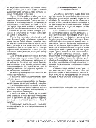M
SIN
M
SINPEEM
SINPE
SINPEEM
SINPEEM
SINPEEM
SI
SINPEEM
SINPEEM
SINPEEM
SINPEEM
SINP
SINPEEM
SINPEEM
SINPEEM
SINPEEM
SINPEEM
SINPE
NPEEM
SINPEEM
SINPEEM
SINPEEM
SINPEEM
SINPEEM
SINPEEM
SINPEEM
PEEM
SINPEEM
SINPEEM
SINPEEM
SINPEEM
SINPEEM
SINPEEM
SINPEEM
SINPEEM
M
SINPEEM
SINPEEM
SINPEEM
SINPEEM
SINPEEM
SINPEEM
SINPEEM
SINPEEM
SINPEEM
SINPE
EM
SINPEEM
SINPEEM
SINPEEM
SINPEEM
SINPEEM
SINPEEM
SINPEEM
SINPEEM
SINPEEM
SINPEEM
SINPEE
SINPEEM
SINPEEM
SINPEEM
SINPEEM
SINPEEM
SINPEEM
SINPEEM
SINPEEM
SINPEEM
SINPEEM
SINPEEM
SINPEE
M
SINPEEM
SINPEEM
SINPEEM
SINPEEM
SINPEEM
SINPEEM
SINPEEM
SINPEEM
SINPEEM
SINPEEM
SINPEEM
SINPEEM
SINPEEM
SINPEEM
SIN
SINPEEM
SINPEEM
SINPEEM
SINPEEM
SINPEEM
SINPEEM
SINPEEM
SINPEEM
SINPEEM
SINPEEM
SINPEEM
SINPEEM
SINPEEM
SINPEEM
PEEM
SINPEEM
SINPEEM
SINPEEM
SINPEEM
SINPEEM
SINPEEM
SINPEEM
SINPEEM
SINPEEM
SINPEEM
SINPEEM
SINPEEM
SINPEEM
SINP
SINPEEM
SINPEEM
SINPEEM
SINPEEM
SINPEEM
SINPEEM
SINPEEM
SINPEEM
SINPEEM
SINPEEM
SINPEEM
SINPEEM
SINPEEM
SIN
SINPEEM
SINPEEM
SINPEEM
SINPEEM
SINPEEM
SINPEEM
SINPEEM
SINPEEM
SINPEEM
SINPEEM
SINPEEM
SINPEEM
SINPEEM
SINPEEM
SINPEEM
SINPEEM
SINPEEM
SINPEEM
SINPEEM
SINPEEM
SINPEEM
SINPEEM
SINPEEM
SINPEEM
SINPEEM
SINPEEM
SINPEEM
SINPEEM
SINPEEM
SINPEEM
SINPEEM
SINPEEM
SINPEEM
SINPEEM
SINPEEM
M
SINPEEM
SINPEEM
SINPEEM
SINPEEM
SINPEEM
SINPEEM
SINPEEM
SINPEEM
SINPEEM
SINPEEM
SINPEEM
SINPEEM
SINPEEM
SINPEEM
SINPEEM
SINPEEM
SINPEEM
PEEM
SINPEEM
SINPEEM
SINPEEM
SINPEEM
SINPEEM
SINPEEM
SINPEEM
SINPEEM
SINPEEM
SINPEEM
SINPEEM
SINPE
PEEM
SINPEEM
SINPEEM
SINPEEM
SINP
SINPEEM
SINPEEM
SINPEEM
INPEEM
SINPEE
EM
102 APOSTILA PEDAGÓGICA – CONCURSO 2012 – SINPEEM
pel do professor virtual como mediador ou facilita-
dor da aprendizagem do aluno supõe reconhecer
que conectividade tecnológica não é a mesma coi-
sa que interatividade pedagógica.
Salmon (2002) propõe um modelo para apoiar
os moderadores na criação, manutenção e desen-
volvimento de cursos virtuais. Em sua proposta, o
professor é entendido como um e-moderador da
construção do conhecimento por parte do aluno.
Tem o papel de promotor e mediador da aprendiza-
gem mais do que o de um especialista no conteúdo.
O e-moderador precisa receber formação que o
capacite a comunicar-se por meio de textos escri-
tos na tela do computador.
Papéis do e-moderador: administrador, facili-
tador, “bombeiro” (reduz participações exaltadas ou
fora de controle. Rejeita ataques pessoais e contri-
bui para resolver conflitos), suporte, agente de ma-
rketing (promove a “lista” para conseguir ampliá-la
ou mantê-la), líder de discussão, filtro (faz com que
os participantes se mantenham no tema principal),
especialista, editor (de textos, mensagens, corrige
a gramática).
As e-atividades podem ser usadas de muitas
maneiras, mas possuem características comuns:
são motivadoras; estão baseadas na interação en-
tre participantes (envolvem pelo menos duas pes-
soas trabalhando juntas de alguma maneira), majo-
ritariamente por meio de contribuições em forma de
mensagens escritas; são projetadas e guiadas por
um e-moderador; entre outras.
Mudanças que esse papel supõe a respeito dos
professores tradicionais:
§ passam de oradores ou conferencistas a con-
sultores e guias;
§ aparecem como especialistas em fazer per-
guntas, mais do que como provedor de respostas;
§ proporcionam assistência, auxílio e orienta-
ção para a atividade de aprendizagem do estudan-
te, animando-o a progredir na autorregulação e na
gestão da própria aprendizagem;
§ valorizam o fato de formar os estudantes
como aprendizes ao longo da vida e como agentes
ativos e construtivos de cuja qualidade depende,
também, o desenvolvimento de um rico contexto de
trabalho;
§ desenvolvem sua tarefa como e-moderado-
res, fazendo parte de uma equipe colaborativa de
profissionais.
As competências gerais dos
professores virtuais
Uma atuação competente supõe dispor dos
conhecimentos e das capacidades necessárias para
identificar e caracterizar contextos relevantes de
atividade. As competências gerais referem-se a
âmbitos amplos da atuação desses profissionais; já
as competências específicas referem-se a âmbitos
mais concretos ou a exigências próprias de uma
atividade específica.
Essas competências são apresentadas levan-
do-se em consideração a natureza construtiva, so-
cial e comunicacional da mediação. Envolve o pa-
pel do professor e-mediador em quatro grandes
âmbitos: o pedagógico. Relacionado com o desen-
volvimento de um processo de aprendizagem vir-
tual e eficaz; o social, vinculado ao desenvolvimen-
to de um ambiente de aprendizagem com um clima
emocional e afetivo confortável, no qual os alunos
sintam que a aprendizagem é possível; o de organi-
zação e gestão, relacionado com o estabelecimen-
to de um projeto instrucional adequado, o qual in-
clui animar os envolvidos para que sejam claros em
suas contribuições; e, finalmente, o técnico, que in-
clui atuações dirigidas a ajudar os alunos para que
se sintam competentes e confortáveis com os re-
cursos e ferramentas que configuram a proposta
instrucional.
Cabe lembrar que, devido à rapidez que ocor-
rem as mudanças no âmbito das TICs, nossa res-
posta está aberta às modificações que possam de-
rivar, no futuro, das novas condições em constante
mutação da nova cultura da aprendizagem.
Resumo elaborado por Marta Leonor Silva P. Pacheco Vieira
 