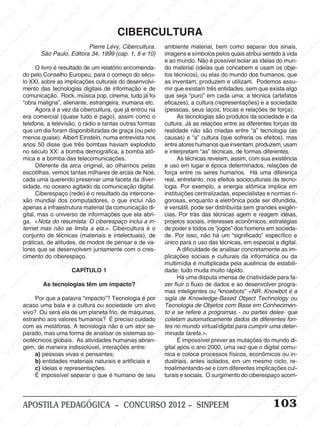 SINPEEM
SI
PEEM
SINPEEM
SINPEEM
NPEEM
SINPEEM
SINPEEM
SINPEEM
SINPEEM
SINPEEM
SINPEEM
SINPEEM
SINPEEM
SINPEEM
SINPEEM
SINPEEM
SINPEEM
SINPEEM
SINPEEM
SINPEEM
M
SINPEEM
SINPEEM
SINPEEM
SINPEEM
SINPEEM
SINPEEM
SINPEEM
SINPE
SINPEEM
SINPEEM
SINPEEM
SINPEEM
SINPEEM
SINPEEM
SINPEEM
SINPEEM
SINPEEM
SI
SINPEEM
SINPEEM
SINPEEM
SINPEEM
SINPEEM
SINPEEM
SINPEEM
SINPEEM
SINPEEM
SINPEEM
SIN
SINPEEM
SINPEEM
SINPEEM
SINPEEM
SINPEEM
SINPEEM
SINPEEM
SINPEEM
SINPEEM
SINPEEM
SINPEEM
EEM
SINPEEM
SINPEEM
SINPEEM
SINPEEM
SINPEEM
SINPEEM
SINPEEM
SINPEEM
SINPEEM
SINPEEM
SINPEEM
SINPEEM
PEEM
SINPEEM
SINPEEM
SINPEEM
SINPEEM
SINPEEM
SINPEEM
SINPEEM
SINPEEM
SINPEEM
SINPEEM
SINPEEM
SINPEEM
M
SINPEEM
SINPEEM
SINPEEM
SINPEEM
SINPEEM
SINPEEM
SINPEEM
SINPEEM
SINPEEM
SINPEEM
SINPEEM
SINPEEM
SINPEEM
SINPEEM
EM
SINPEEM
SINPEEM
SINPEEM
SINPEEM
SINPEEM
SINPEEM
SINPEEM
SINPEEM
SINPEEM
SINPEEM
SINPEEM
SINPEEM
SINPEEM
SINPEE
M
SINPEEM
SINPEEM
SINPEEM
SINPEEM
SINPEEM
SINPEEM
SINPEEM
SINPEEM
SINPEEM
SINPEEM
SINPEEM
SINPEEM
SINPEEM
PEEM
SINPEEM
SINPEEM
SINPEEM
SINPEEM
SINPEEM
SINPEEM
SINPEEM
SINPEEM
SINPEEM
SINPEEM
SINPEEM
SINPEEM
SINPEEM
M
SINPEEM
SINPEEM
SINPEEM
SINPEEM
SINPEEM
SINPEEM
SINPEEM
SINPEEM
SINPEEM
SINPEEM
SINPEEM
S
PEEM
SINPEEM
SINPEEM
SINPEEM
SINPEEM
SINPEEM
SINPEEM
SINPEEM
SINPEEM
SINPEEM
SINP
EEM
SINPEEM
SINPEEM
SINPEEM
SINPEEM
SINPEEM
SINPEEM
SINPEEM
SINPEEM
SIN
SINPEEM
SINPEEM
SINPEEM
SINPEEM
SINPEEM
SINPEEM
SINPEEM
SINPEEM
SINPEEM
SINPEEM
SINPEEM
SINPEEM
SINPEEM
SIN
SINPEEM
SINPEEM
SINPEEM
SINPEEM
SINPEEM
M
SINPEEM
SINPEEM
SINPEEM
S
SINPEEM
SINPEEM
SINPEEAPOSTILA PEDAGÓGICA – CONCURSO 2012 – SINPEEM 103
Pierre Lévy, Cibercultura.
São Paulo, Editora 34, 1999 (cap. 1, 8 e 10)
O livro é resultado de um relatório encomenda-
do pelo Conselho Europeu, para o começo do sécu-
lo XXI, sobre as implicações culturais do desenvolvi-
mento das tecnologias digitais de informação e de
comunicação. Rock, música pop, cinema, tudo já foi
“obra maligna”, alienante, estrangeira, inumana etc.
Agora é a vez da cibercultura, que já entrou na
era comercial (quase tudo é pago), assim como o
telefone, a televisão, o rádio e tantas outras formas
que um dia foram disponibilizadas de graça (ou pelo
menos quase). Albert Einstein, numa entrevista nos
anos 50 disse que três bombas haviam explodido
no século XX: a bomba demográfica, a bomba atô-
mica e a bomba das telecomunicações.
Diferente da arca original, ao olharmos pelas
escotilhas, vemos tantas milhares de arcas de Noé,
cada uma querendo preservar uma faceta da diver-
sidade, no oceano agitado da comunicação digital.
Ciberespaço (rede) é o resultado da intercone-
xão mundial dos computadores, o que inclui não
apenas a infraestrutura material da comunicação di-
gital, mas o universo de informações que ela abri-
ga. <Nota do resumista: O ciberespaço inclui a in-
ternet mas não se limita a ela.>. Cibercultura é o
conjunto de técnicas (materiais e intelectuais), de
práticas, de atitudes, de modos de pensar e de va-
lores que se desenvolvem juntamente com o cres-
cimento do ciberespaço.
CAPÍTULO 1
As tecnologias têm um impacto?
Por que a palavra “impacto”? Tecnologia é por
acaso uma bala e a cultura ou sociedade um alvo
vivo? Ou será ela de um planeta frio, de máquinas,
estranho aos valores humanos? É preciso cuidado
com as metáforas. A tecnologia não é um ator se-
parado, mas uma forma de analisar os sistemas so-
ciotécnicos globais. As atividades humanas abran-
gem, de maneira indissolúvel, interações entre:
a) pessoas vivas e pensantes;
b) entidades materiais naturais e artificiais e
c) ideias e representações.
É impossível separar o que é humano de seu
CIBERCULTURA
ambiente material, bem como separar dos sinais,
imagens e símbolos pelos quais atribui sentido à vida
e ao mundo. Não é possível isolar as ideias do mun-
do material (ideias que concebem e usam os obje-
tos técnicos), ou elas do mundo dos humanos, que
as inventam, produzem e utilizam. Podemos assu-
mir que existam três entidades, sem que exista algo
que seja “puro” em cada uma: a técnica (artefatos
eficazes), a cultura (representações) e a sociedade
(pessoas, seus laços, trocas e relações de força).
As tecnologias são produtos da sociedade e da
cultura. Já as relações entre as diferentes forças da
realidade não são criadas entre “a” tecnologia (as
causas) e “a” cultura (que sofreria os efeitos), mas
entre atores humanos que inventam, produzem, usam
e interpretam “as” técnicas, de formas diferentes.
As técnicas revelam, assim, com sua existência
e uso em lugar e época determinados, relações de
força entre os seres humanos. Há uma diferença
real, entretanto, nos efeitos socioculturais da tecno-
logia. Por exemplo, a energia atômica implica em
instituições centralizadas, especialistas e normas ri-
gorosas, enquanto a eletrônica pode ser difundida,
é versátil, pode ser distribuída sem grandes exigên-
cias. Por trás das técnicas agem e reagem idéias,
projetos sociais, interesses econômicos, estratégias
de poder e todos os “jogos” dos homens em socieda-
de. Por isso, não há um “significado” específico e
único para o uso das técnicas, em especial a digital.
A dificuldade de analisar concretamente as im-
plicações sociais e culturais da informática ou da
multimídia é multiplicada pela ausência de estabili-
dade: tudo muda muito rápido.
Há uma disputa imensa de criatividade para fa-
zer fluir o fluxo de dados e ao desenvolver progra-
mas inteligentes ou “knowbots” <NR. Knowbot é a
sigla de Knowledge-Based Object Technology ou
Tecnologia de Objetos com Base em Conhecimen-
to e se refere a programas - ou partes deles- que
coletam automaticamente dados de diferentes fon-
tes no mundo virtual/digital para cumprir uma deter-
minada tarefa.>.
É impossível prever as mutações do mundo di-
gital após o ano 2000, uma vez que o digital comu-
nica e coloca processos físicos, econômicos ou in-
dustriais, antes isolados, em um mesmo ciclo, re-
troalimentando-se e com diferentes implicações cul-
turais e sociais. O surgimento do ciberespaço acom-
 