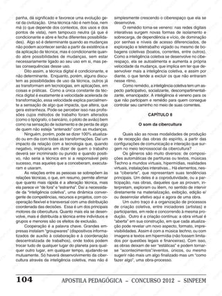 M
SIN
M
SINPEEM
SINPE
SINPEEM
SINPEEM
SINPEEM
SI
SINPEEM
SINPEEM
SINPEEM
SINPEEM
SINP
SINPEEM
SINPEEM
SINPEEM
SINPEEM
SINPEEM
SINPE
NPEEM
SINPEEM
SINPEEM
SINPEEM
SINPEEM
SINPEEM
SINPEEM
SINPEEM
PEEM
SINPEEM
SINPEEM
SINPEEM
SINPEEM
SINPEEM
SINPEEM
SINPEEM
SINPEEM
M
SINPEEM
SINPEEM
SINPEEM
SINPEEM
SINPEEM
SINPEEM
SINPEEM
SINPEEM
SINPEEM
SINPE
EM
SINPEEM
SINPEEM
SINPEEM
SINPEEM
SINPEEM
SINPEEM
SINPEEM
SINPEEM
SINPEEM
SINPEEM
SINPEE
SINPEEM
SINPEEM
SINPEEM
SINPEEM
SINPEEM
SINPEEM
SINPEEM
SINPEEM
SINPEEM
SINPEEM
SINPEEM
SINPEE
M
SINPEEM
SINPEEM
SINPEEM
SINPEEM
SINPEEM
SINPEEM
SINPEEM
SINPEEM
SINPEEM
SINPEEM
SINPEEM
SINPEEM
SINPEEM
SINPEEM
SIN
SINPEEM
SINPEEM
SINPEEM
SINPEEM
SINPEEM
SINPEEM
SINPEEM
SINPEEM
SINPEEM
SINPEEM
SINPEEM
SINPEEM
SINPEEM
SINPEEM
PEEM
SINPEEM
SINPEEM
SINPEEM
SINPEEM
SINPEEM
SINPEEM
SINPEEM
SINPEEM
SINPEEM
SINPEEM
SINPEEM
SINPEEM
SINPEEM
SINP
SINPEEM
SINPEEM
SINPEEM
SINPEEM
SINPEEM
SINPEEM
SINPEEM
SINPEEM
SINPEEM
SINPEEM
SINPEEM
SINPEEM
SINPEEM
SIN
SINPEEM
SINPEEM
SINPEEM
SINPEEM
SINPEEM
SINPEEM
SINPEEM
SINPEEM
SINPEEM
SINPEEM
SINPEEM
SINPEEM
SINPEEM
SINPEEM
SINPEEM
SINPEEM
SINPEEM
SINPEEM
SINPEEM
SINPEEM
SINPEEM
SINPEEM
SINPEEM
SINPEEM
SINPEEM
SINPEEM
SINPEEM
SINPEEM
SINPEEM
SINPEEM
SINPEEM
SINPEEM
SINPEEM
SINPEEM
SINPEEM
M
SINPEEM
SINPEEM
SINPEEM
SINPEEM
SINPEEM
SINPEEM
SINPEEM
SINPEEM
SINPEEM
SINPEEM
SINPEEM
SINPEEM
SINPEEM
SINPEEM
SINPEEM
SINPEEM
SINPEEM
PEEM
SINPEEM
SINPEEM
SINPEEM
SINPEEM
SINPEEM
SINPEEM
SINPEEM
SINPEEM
SINPEEM
SINPEEM
SINPEEM
SINPE
PEEM
SINPEEM
SINPEEM
SINPEEM
SINP
SINPEEM
SINPEEM
SINPEEM
INPEEM
SINPEE
EM
104 APOSTILA PEDAGÓGICA – CONCURSO 2012 – SINPEEM
panha, dá significado e favorece uma evolução ge-
ral da civilização. Uma técnica não é nem boa, nem
má (o que depende dos contextos, dos usos e dos
pontos de vista), nem tampouco neutra (já que é
condicionante e abre e fecha diferentes possibilida-
des). Algo só é determinante quando as mudanças
não podem acontecer senão a partir da existência e
da aplicação da técnica; mas é condicionante quan-
do abre possibilidades de mudanças, sem estar
necessariamente ligado ao seu uso em si, mas pe-
las consequências desse uso.
Dito assim, a técnica digital é condicionante, e
não determinante. Enquanto, porém, alguns discu-
tem as possibilidades de uso da técnica, outros já
as transformam em tecnologias, em aplicações, em
coisas e práticas. Como a única constante da téc-
nica digital é exatamente a velocidade acelerada de
transformação, essa velocidade explica parcialmen-
te a sensação de algo que impacta, que altera, que
gera estranheza. Pode-se perceber isso nas profis-
sões cujos métodos de trabalho foram alterados
(como o tipógrafo, o bancário, o piloto de avião) bem
como na sensação de isolamento e de perda de algo
de quem não esteja “antenado” com as mudanças.
Ninguém, porém, pode se dizer 100% atualiza-
do ou em dia com todas as transformações. Daí um
impacto da relação com a tecnologia que, quando
negativo, implicaria em dizer de quem o trabalho
deverá ser incriminado ou punido e quando positi-
vo, não seria a técnica em si a responsável pelo
sucesso, mas aqueles que a conceberam, executa-
ram e usaram.
As relações entre as pessoas se sobrepõem às
relações técnicas, o que, em resumo, permite afirmar
que quanto mais rápida é a alteração técnica, mais
ela parece vir “de fora” e “estranha”. Daí a necessida-
de da “inteligência coletiva”, uma dinâmica conver-
gente de competências, recursos e projetos, com co-
operação flexível e transversal com uma distribuição
coordenada das decisões. Essa é um dos principais
motores da cibercultura. Quanto mais ela se desen-
volve, mais é distribuída a técnica entre indivíduos e
grupos e menores são os efeitos de exclusão.
Cooperação é a palavra chave. Grandes em-
presas instalam “groupwares” (dispositivos informa-
tizados de auxílio à colaboração e à coordenação
descentralizada de trabalhos), onde todos podem
trocar tudo de qualquer lugar do planeta para qual-
quer outro lugar, em qualquer tempo, ajudando-se
mutuamente. Só haverá desenvolvimento da ciber-
cultura através da inteligência coletiva, mas não é
simplesmente crescendo o ciberespaço que ela se
desenvolve.
O remédio torna-se veneno: nas redes digitais
interativas surgem novas formas de isolamento e
sobrecarga, de dependência e vício, de dominação
por senhas e níveis de acesso diferenciados, de
exploração e teletrabalho vigiado ou mesmo de bo-
bagens coletivas (boatos, correntes, entre outros).
Como a inteligência coletiva se desenvolve no cibe-
respaço, ela se autoalimenta e aumenta a própria
velocidade da mudança, que implica em ter que de-
senvolver mais a inteligência coletiva, e assim por
diante, o que tende a excluir os que não entraram
nesse ritmo.
Como remédio, a inteligência coletiva tem um as-
pecto participativo, socializante, descompartimentali-
zante, emancipador. A inteligência é veneno para os
que não participam e remédio para quem consegue
controlar seu caminho no meio de suas correntes.
CAPÍTULO 8
O som da cibercultura
Quais são as novas modalidades de produção
e de recepção das obras do espírito, a partir das
configurações de comunicação e interação que sur-
gem no meio tecnossocial da cibercultura?
Os gêneros são muito diversos: de composi-
ções automáticas de partituras ou textos, músicas
Techno a mundos virtuais, hipermídias, realidades
virtuais, instalações interativas... Há elementos, nes-
sa “ciberarte”, que representam suas tendências
principais. Um deles é a coprodutividade, ou a par-
ticipação, nas obras, daqueles que as provam, in-
terpretam, exploram ou lêem, no sentido de intervir
diretamente na materialização, exibição, edição e/
ou desenrolar efetivo aqui e agora de uma obra.
Um outro traço é a organização de processos
de criação coletiva, entre iniciadores (artistas) e
participantes, em rede e concorrendo à mesma pro-
dução. Outro é a criação contínua: a obra virtual é
“aberta” em sua construção, em que cada atualiza-
ção pode revelar um novo aspecto, formato, impre-
visibilidades. Assim é com a música techno, ou com
imagens e textos em hipermídia (não fossem limita-
dos por questões legais e financeiras). Com isso,
as obras deixam de ser “estáticas” e podem tornar-
se “acontecimentos”/eventos, únicos, ou mesmo
sugerir não mais um algo finalizado mas um “como
fazer algo”, uma obra-processo.
 