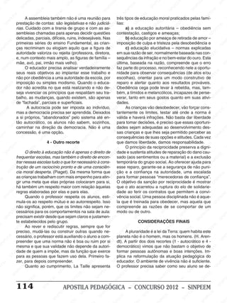 M
SIN
M
SINPEEM
SINPE
SINPEEM
SINPEEM
SINPEEM
SI
SINPEEM
SINPEEM
SINPEEM
SINPEEM
SINP
SINPEEM
SINPEEM
SINPEEM
SINPEEM
SINPEEM
SINPE
NPEEM
SINPEEM
SINPEEM
SINPEEM
SINPEEM
SINPEEM
SINPEEM
SINPEEM
PEEM
SINPEEM
SINPEEM
SINPEEM
SINPEEM
SINPEEM
SINPEEM
SINPEEM
SINPEEM
M
SINPEEM
SINPEEM
SINPEEM
SINPEEM
SINPEEM
SINPEEM
SINPEEM
SINPEEM
SINPEEM
SINPE
EM
SINPEEM
SINPEEM
SINPEEM
SINPEEM
SINPEEM
SINPEEM
SINPEEM
SINPEEM
SINPEEM
SINPEEM
SINPEE
SINPEEM
SINPEEM
SINPEEM
SINPEEM
SINPEEM
SINPEEM
SINPEEM
SINPEEM
SINPEEM
SINPEEM
SINPEEM
SINPEE
M
SINPEEM
SINPEEM
SINPEEM
SINPEEM
SINPEEM
SINPEEM
SINPEEM
SINPEEM
SINPEEM
SINPEEM
SINPEEM
SINPEEM
SINPEEM
SINPEEM
SIN
SINPEEM
SINPEEM
SINPEEM
SINPEEM
SINPEEM
SINPEEM
SINPEEM
SINPEEM
SINPEEM
SINPEEM
SINPEEM
SINPEEM
SINPEEM
SINPEEM
PEEM
SINPEEM
SINPEEM
SINPEEM
SINPEEM
SINPEEM
SINPEEM
SINPEEM
SINPEEM
SINPEEM
SINPEEM
SINPEEM
SINPEEM
SINPEEM
SINP
SINPEEM
SINPEEM
SINPEEM
SINPEEM
SINPEEM
SINPEEM
SINPEEM
SINPEEM
SINPEEM
SINPEEM
SINPEEM
SINPEEM
SINPEEM
SIN
SINPEEM
SINPEEM
SINPEEM
SINPEEM
SINPEEM
SINPEEM
SINPEEM
SINPEEM
SINPEEM
SINPEEM
SINPEEM
SINPEEM
SINPEEM
SINPEEM
SINPEEM
SINPEEM
SINPEEM
SINPEEM
SINPEEM
SINPEEM
SINPEEM
SINPEEM
SINPEEM
SINPEEM
SINPEEM
SINPEEM
SINPEEM
SINPEEM
SINPEEM
SINPEEM
SINPEEM
SINPEEM
SINPEEM
SINPEEM
SINPEEM
M
SINPEEM
SINPEEM
SINPEEM
SINPEEM
SINPEEM
SINPEEM
SINPEEM
SINPEEM
SINPEEM
SINPEEM
SINPEEM
SINPEEM
SINPEEM
SINPEEM
SINPEEM
SINPEEM
SINPEEM
PEEM
SINPEEM
SINPEEM
SINPEEM
SINPEEM
SINPEEM
SINPEEM
SINPEEM
SINPEEM
SINPEEM
SINPEEM
SINPEEM
SINPE
PEEM
SINPEEM
SINPEEM
SINPEEM
SINP
SINPEEM
SINPEEM
SINPEEM
INPEEM
SINPEE
EM
114 APOSTILA PEDAGÓGICA – CONCURSO 2012 – SINPEEM
A assembleia também não é uma reunião para
prestação de contas: são legislativas e não judiciá-
rias. Cuidado com a tirania de grupo e com as as-
sembleias chamadas para apenas decidir questões
delicadas, parciais, difíceis, ruins, indesejáveis. Nas
primeiras séries do ensino Fundamental, as crian-
ças recriminam ou elogiam aquilo que a figura de
autoridade valoriza ou rejeita (professora, diretora,
e, num contexto mais amplo, as figuras de família –
mãe, avó, pai, irmão mais velho).
O educador precisa analisar verdadeiramente
seus reais objetivos ao implantar esse trabalho e
não por obediência a uma autoridade da escola, por
imposição ou simples modismo. Quando o educa-
dor não acredita no que está realizando e não de-
seja vivenciar os princípios que respaldam seu tra-
balho, as mudanças, quando existem, são apenas
de “fachada”, parciais e superficiais.
A autocracia pode ser imposta ao indivíduo,
mas a democracia precisa ser aprendida. Deixados
a si próprios, “abandonados” pelo sistema até en-
tão autocrático, os alunos não sabem, sozinhos,
caminhar na direção da democracia. Não é uma
concessão, é uma opção.
4 - Outro recorte
O direito à educação não é apenas o direito de
frequentar escolas, mas também o direito de encon-
trar nessas escolas tudo o que for necessário à cons-
trução de um raciocínio pronto e de uma consciên-
cia moral desperta. (Piaget). Da mesma forma que
as crianças trabalham com mais empenho para atin-
gir uma meta que elas próprias colocaram para si,
há também um respeito maior com relação àquelas
regras elaboradas por elas e para elas.
Quando o professor respeita os alunos, esti-
mula-os ao respeito mútuo e ao autorrespeito. Isso
não significa, porém, que os limites não sejam ne-
cessários para os comportamentos na sala de aula:
precisam existir desde que sejam claros e justamen-
te estabelecidos pelo grupo.
Ao rever e rediscutir regras, sempre que for
preciso, mudá-las ou construir outras quando ne-
cessário, o professor está auxiliando o aluno a com-
preender que uma norma não é boa ou ruim por si
mesma e que sua validade não depende da autori-
dade de quem a impõe, mas da função que exerce
para as pessoas que fazem uso dela. Primeiro fa-
zer, para depois compreender.
Quanto ao cumprimento, La Taille apresenta
três tipos de educação moral praticados pelas famí-
lias:
a) a educação autoritária – obediência sem
contestação, castigos e ameaças;
b) educação por ameaça de retirada de amor –
imposição de culpa e tristeza pela desobediência e
c) educação elucidativa – normas explicadas
em sua razão de ser, normalmente baseada nas con-
sequências da infração e no bem-estar do ouro. Esta
última, baseada na razão, compreende que o erro
faz parte do processo, reconhecendo nele a oportu-
nidade para observar consequências (de atos e/ou
escolhas), orientar para um modo construtivo de
reparo e alertar quanto aos resultados prováveis.
Obediência cega pode levar à rebeldia, mas, tam-
bém, a tímidos e melancólicos, incapazes de perse-
verar, tanto em seus gostos quanto em suas ativi-
dades.
As crianças vão desobedecer, vão forçar cons-
tantemente os limites, testar até onde a norma é
válida e haverá infrações. Não basta dar liberdade
para tomar decisões, é preciso que essas oportuni-
dades sejam adequadas ao desenvolvimento des-
sas crianças e que lhes seja permitido perceber as
consequências de suas opções e atitudes. Cada vez
que damos liberdade, damos responsabilidade.
O princípio da reciprocidade preserva a digni-
dade e sustenta atitudes de reparação do dano cau-
sado (aos sentimentos ou a material) e a exclusão
temporária do grupo social. Ao oferecer ajuda para
esse reparo, garante-se a segurança de não puni-
ção e a confiança na autoridade, uma escalada
para formar pessoas “merecedoras de confiança”.
O objetivo da sanção por reciprocidade é mostrar
que o ato acarretou a ruptura do elo de solidarie-
dade ao ferir os contratos que permitem a convi-
vência social. Uma pessoa disciplinada não é aque-
la que é treinada para obedecer, mas aquela que
compreende as razões de se comportar de um
modo ou de outro.
CONSIDERAÇÕES FINAIS
A pluraridade é a lei da Terra: quem habita este
planeta não é o homem, mas os homens. (H. Aren-
dt). A partir dos dois recortes (1 - autocrático e 4 -
democrático) vimos que não bastam o objetivo de
formar pessoas autônomas e boas intenções. Im-
plica na reformulação da atuação pedagógica do
educador. O ambiente de vivência não é suficiente.
O professor precisa saber como seu aluno se de-
 