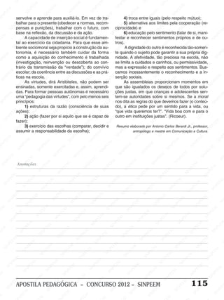 SINPEEM
SI
PEEM
SINPEEM
SINPEEM
NPEEM
SINPEEM
SINPEEM
SINPEEM
SINPEEM
SINPEEM
SINPEEM
SINPEEM
SINPEEM
SINPEEM
SINPEEM
SINPEEM
SINPEEM
SINPEEM
SINPEEM
SINPEEM
M
SINPEEM
SINPEEM
SINPEEM
SINPEEM
SINPEEM
SINPEEM
SINPEEM
SINPE
SINPEEM
SINPEEM
SINPEEM
SINPEEM
SINPEEM
SINPEEM
SINPEEM
SINPEEM
SINPEEM
SI
SINPEEM
SINPEEM
SINPEEM
SINPEEM
SINPEEM
SINPEEM
SINPEEM
SINPEEM
SINPEEM
SINPEEM
SIN
SINPEEM
SINPEEM
SINPEEM
SINPEEM
SINPEEM
SINPEEM
SINPEEM
SINPEEM
SINPEEM
SINPEEM
SINPEEM
EEM
SINPEEM
SINPEEM
SINPEEM
SINPEEM
SINPEEM
SINPEEM
SINPEEM
SINPEEM
SINPEEM
SINPEEM
SINPEEM
SINPEEM
PEEM
SINPEEM
SINPEEM
SINPEEM
SINPEEM
SINPEEM
SINPEEM
SINPEEM
SINPEEM
SINPEEM
SINPEEM
SINPEEM
SINPEEM
M
SINPEEM
SINPEEM
SINPEEM
SINPEEM
SINPEEM
SINPEEM
SINPEEM
SINPEEM
SINPEEM
SINPEEM
SINPEEM
SINPEEM
SINPEEM
SINPEEM
EM
SINPEEM
SINPEEM
SINPEEM
SINPEEM
SINPEEM
SINPEEM
SINPEEM
SINPEEM
SINPEEM
SINPEEM
SINPEEM
SINPEEM
SINPEEM
SINPEE
M
SINPEEM
SINPEEM
SINPEEM
SINPEEM
SINPEEM
SINPEEM
SINPEEM
SINPEEM
SINPEEM
SINPEEM
SINPEEM
SINPEEM
SINPEEM
PEEM
SINPEEM
SINPEEM
SINPEEM
SINPEEM
SINPEEM
SINPEEM
SINPEEM
SINPEEM
SINPEEM
SINPEEM
SINPEEM
SINPEEM
SINPEEM
M
SINPEEM
SINPEEM
SINPEEM
SINPEEM
SINPEEM
SINPEEM
SINPEEM
SINPEEM
SINPEEM
SINPEEM
SINPEEM
S
PEEM
SINPEEM
SINPEEM
SINPEEM
SINPEEM
SINPEEM
SINPEEM
SINPEEM
SINPEEM
SINPEEM
SINP
EEM
SINPEEM
SINPEEM
SINPEEM
SINPEEM
SINPEEM
SINPEEM
SINPEEM
SINPEEM
SIN
SINPEEM
SINPEEM
SINPEEM
SINPEEM
SINPEEM
SINPEEM
SINPEEM
SINPEEM
SINPEEM
SINPEEM
SINPEEM
SINPEEM
SINPEEM
SIN
SINPEEM
SINPEEM
SINPEEM
SINPEEM
SINPEEM
M
SINPEEM
SINPEEM
SINPEEM
S
SINPEEM
SINPEEM
SINPEEAPOSTILA PEDAGÓGICA – CONCURSO 2012 – SINPEEM 115
senvolve e aprende para auxiliá-lo. Em vez de tra-
balhar para o presente (obedecer a normas, recom-
pensas e punições), trabalhar com o futuro, com
base na reflexão, da discussão e da ação.
A capacidade de inserção social é fundamen-
tal ao exercício da cidadania. Para que esse am-
biente sociomoral seja propício à construção da au-
tonomia, é necessário também cuidar da forma
como a aquisição do conhecimento é trabalhada
(investigação, reinvenção ou descoberta ao con-
trário da transmissão da “verdade”); do convívio
escolar; da coerência entre as discussões e as prá-
ticas na escola.
As virtudes, dirá Aristóteles, não podem ser
ensinadas, somente exercitadas e, assim, aprendi-
das. Para formar pessoas autônomas é necessário
uma “pedagogia das virtudes”, com pelo menos seis
princípios:
1) estruturas da razão (consciência de suas
ações);
2) ação (fazer por si aquilo que se é capaz de
fazer);
3) exercício das escolhas (comparar, decidir e
assumir a responsabilidade da escolha);
4) troca entre iguais (pelo respeito mútuo);
5) alternativa aos limites pela cooperação (re-
ciprocidade) e
6) educação pelo sentimento (falar de si, mani-
festar e reconhecer sentimentos próprios e de ou-
tros).
A dignidade do outro é reconhecida tão-somen-
te quando o sujeito pode garantir a sua própria dig-
nidade. A afetividade, tão preciosa na escola, não
se limita a cuidados e carinhos, ou permissividade,
mas a expressão e respeito aos sentimentos. Bus-
camos incessantemente o reconhecimento e a in-
serção sociais.
As assembleias proporcionam momentos em
que são igualados os desejos de todos por solu-
ções justas, em que crianças e adolescentes sen-
tem-se autoridades sobre si mesmos. Se a moral
nos dita as regras do que devemos fazer (o conteú-
do), a ética pede por um sentido para a vida, ou
“que vida queremos ter?”. “Vida boa com e para o
outro em instituições justas”. (Ricoeur).
Resumo elaborado por Antonio Carlos Berardi Jr., professor,
antropólogo e mestre em Comunicação e Cultura.
Anotações
 