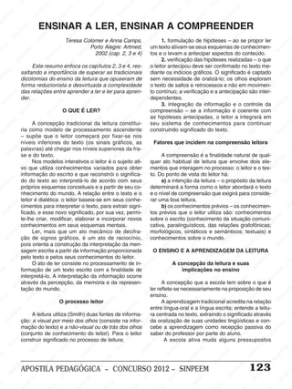 SINPEEM
SI
PEEM
SINPEEM
SINPEEM
NPEEM
SINPEEM
SINPEEM
SINPEEM
SINPEEM
SINPEEM
SINPEEM
SINPEEM
SINPEEM
SINPEEM
SINPEEM
SINPEEM
SINPEEM
SINPEEM
SINPEEM
SINPEEM
M
SINPEEM
SINPEEM
SINPEEM
SINPEEM
SINPEEM
SINPEEM
SINPEEM
SINPE
SINPEEM
SINPEEM
SINPEEM
SINPEEM
SINPEEM
SINPEEM
SINPEEM
SINPEEM
SINPEEM
SI
SINPEEM
SINPEEM
SINPEEM
SINPEEM
SINPEEM
SINPEEM
SINPEEM
SINPEEM
SINPEEM
SINPEEM
SIN
SINPEEM
SINPEEM
SINPEEM
SINPEEM
SINPEEM
SINPEEM
SINPEEM
SINPEEM
SINPEEM
SINPEEM
SINPEEM
EEM
SINPEEM
SINPEEM
SINPEEM
SINPEEM
SINPEEM
SINPEEM
SINPEEM
SINPEEM
SINPEEM
SINPEEM
SINPEEM
SINPEEM
PEEM
SINPEEM
SINPEEM
SINPEEM
SINPEEM
SINPEEM
SINPEEM
SINPEEM
SINPEEM
SINPEEM
SINPEEM
SINPEEM
SINPEEM
M
SINPEEM
SINPEEM
SINPEEM
SINPEEM
SINPEEM
SINPEEM
SINPEEM
SINPEEM
SINPEEM
SINPEEM
SINPEEM
SINPEEM
SINPEEM
SINPEEM
EM
SINPEEM
SINPEEM
SINPEEM
SINPEEM
SINPEEM
SINPEEM
SINPEEM
SINPEEM
SINPEEM
SINPEEM
SINPEEM
SINPEEM
SINPEEM
SINPEE
M
SINPEEM
SINPEEM
SINPEEM
SINPEEM
SINPEEM
SINPEEM
SINPEEM
SINPEEM
SINPEEM
SINPEEM
SINPEEM
SINPEEM
SINPEEM
PEEM
SINPEEM
SINPEEM
SINPEEM
SINPEEM
SINPEEM
SINPEEM
SINPEEM
SINPEEM
SINPEEM
SINPEEM
SINPEEM
SINPEEM
SINPEEM
M
SINPEEM
SINPEEM
SINPEEM
SINPEEM
SINPEEM
SINPEEM
SINPEEM
SINPEEM
SINPEEM
SINPEEM
SINPEEM
S
PEEM
SINPEEM
SINPEEM
SINPEEM
SINPEEM
SINPEEM
SINPEEM
SINPEEM
SINPEEM
SINPEEM
SINP
EEM
SINPEEM
SINPEEM
SINPEEM
SINPEEM
SINPEEM
SINPEEM
SINPEEM
SINPEEM
SIN
SINPEEM
SINPEEM
SINPEEM
SINPEEM
SINPEEM
SINPEEM
SINPEEM
SINPEEM
SINPEEM
SINPEEM
SINPEEM
SINPEEM
SINPEEM
SIN
SINPEEM
SINPEEM
SINPEEM
SINPEEM
SINPEEM
M
SINPEEM
SINPEEM
SINPEEM
S
SINPEEM
SINPEEM
SINPEEAPOSTILA PEDAGÓGICA – CONCURSO 2012 – SINPEEM 123
Teresa Colomer e Anna Camps,
Porto Alegre: Artmed,
2002 (cap. 2, 3 e 4)
Este resumo enfoca os capítulos 2, 3 e 4, res-
saltando a importância de superar as tradicionais
dicotomias do ensino da leitura que opuseram de
forma reducionista e desvirtuada a complexidade
das relações entre aprender a ler e ler para apren-
der.
O QUE É LER?
A concepção tradicional da leitura constitui-
ria como modelo de processamento ascendente
– supõe que o leitor começará por fixar-se nos
níveis inferiores do texto (os sinais gráficos, as
palavras) até chegar nos níveis superiores da fra-
se e do texto.
Nos modelos interativos o leitor é o sujeito ati-
vo que utiliza conhecimentos variados para obter
informação do escrito e que reconstrói o significa-
do do texto ao interpretá-lo de acordo com seus
próprios esquemas conceituais e a partir de seu co-
nhecimento do mundo. A relação entre o texto e o
leitor é dialética: o leitor baseia-se em seus conhe-
cimentos para interpretar o texto, para extrair signi-
ficado, e esse novo significado, por sua vez, permi-
te-lhe criar, modificar, elaborar e incorporar novos
conhecimentos em seus esquemas mentais.
Ler, mais que um ato mecânico de decifra-
ção de signos gráficos, é um ato de raciocínio,
pois orienta a construção da interpretação da men-
sagem escrita a partir da informação proporcionada
pelo texto e pelos seus conhecimentos do leitor.
O ato de ler consiste no processamento de in-
formação de um texto escrito com a finalidade de
interpretá-lo. A interpretação da informação ocorre
através da percepção, da memória e da represen-
tação do mundo.
O processo leitor
A leitura utiliza (Smith) duas fontes de informa-
ção: a visual por meio dos olhos (consiste na infor-
mação do texto) e a não-visual ou de trás dos olhos
(conjunto de conhecimento do leitor). Para o leitor
construir significado no processo de leitura:
ENSINAR A LER, ENSINAR A COMPREENDER
1. formulação de hipóteses – ao se propor ler
um texto ativam-se seus esquemas de conhecimen-
tos e o levam a antecipar aspectos do conteúdo.
2. verificação das hipóteses realizadas – o que
o leitor antecipou deve ser confirmado no texto me-
diante os indícios gráficos. O significado é captado
sem necessidade de oralizá-lo; os olhos exploram
o texto de saltos e retrocessos e não em movimen-
to contínuo; a verificação e a antecipação são inter-
dependentes.
3. integração da informação e o controle da
compreensão – se a informação é coerente com
as hipóteses antecipadas, o leitor a integrará em
seu sistema de conhecimentos para continuar
construindo significado do texto.
Fatores que incidem na compreensão leitora
A compreensão é a finalidade natural de qual-
quer ato habitual de leitura que envolve dois ele-
mentos que interagem no processo: o leitor e o tex-
to. Do ponto de vista do leitor há:
a) a intenção da leitura – o propósito da leitura
determinará a forma como o leitor abordará o texto
e o nível de compreensão que exigirá para conside-
rar uma boa leitura.
b) os conhecimentos prévios – os conhecimen-
tos prévios que o leitor utiliza são: conhecimentos
sobre o escrito (conhecimento da situação comuni-
cativa, paralinguísticos, das relações grafofônicas;
morfológicos, sintáticos e semânticos; textuais) e
conhecimentos sobre o mundo.
O ENSINO E A APRENDIZAGEM DA LEITURA
A concepção da leitura e suas
implicações no ensino
A concepção que a escola tem sobre o que é
ler reflete-se necessariamente na proposição de seu
ensino.
A aprendizagem tradicional acredita na relação
entre língua-oral e a língua escrita; entende a leitu-
ra centrada no texto, extraindo o significado através
da oralização de suas unidades lingüísticas e con-
cebe a aprendizagem como recepção passiva do
saber do professor por parte do aluno.
A escola ativa muda alguns pressupostos
 