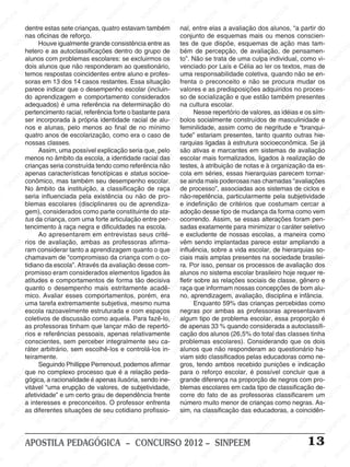 SINPEEM
SI
PEEM
SINPEEM
SINPEEM
NPEEM
SINPEEM
SINPEEM
SINPEEM
SINPEEM
SINPEEM
SINPEEM
SINPEEM
SINPEEM
SINPEEM
SINPEEM
SINPEEM
SINPEEM
SINPEEM
SINPEEM
SINPEEM
M
SINPEEM
SINPEEM
SINPEEM
SINPEEM
SINPEEM
SINPEEM
SINPEEM
SINPE
SINPEEM
SINPEEM
SINPEEM
SINPEEM
SINPEEM
SINPEEM
SINPEEM
SINPEEM
SINPEEM
SI
SINPEEM
SINPEEM
SINPEEM
SINPEEM
SINPEEM
SINPEEM
SINPEEM
SINPEEM
SINPEEM
SINPEEM
SIN
SINPEEM
SINPEEM
SINPEEM
SINPEEM
SINPEEM
SINPEEM
SINPEEM
SINPEEM
SINPEEM
SINPEEM
SINPEEM
EEM
SINPEEM
SINPEEM
SINPEEM
SINPEEM
SINPEEM
SINPEEM
SINPEEM
SINPEEM
SINPEEM
SINPEEM
SINPEEM
SINPEEM
PEEM
SINPEEM
SINPEEM
SINPEEM
SINPEEM
SINPEEM
SINPEEM
SINPEEM
SINPEEM
SINPEEM
SINPEEM
SINPEEM
SINPEEM
M
SINPEEM
SINPEEM
SINPEEM
SINPEEM
SINPEEM
SINPEEM
SINPEEM
SINPEEM
SINPEEM
SINPEEM
SINPEEM
SINPEEM
SINPEEM
SINPEEM
EM
SINPEEM
SINPEEM
SINPEEM
SINPEEM
SINPEEM
SINPEEM
SINPEEM
SINPEEM
SINPEEM
SINPEEM
SINPEEM
SINPEEM
SINPEEM
SINPEE
M
SINPEEM
SINPEEM
SINPEEM
SINPEEM
SINPEEM
SINPEEM
SINPEEM
SINPEEM
SINPEEM
SINPEEM
SINPEEM
SINPEEM
SINPEEM
PEEM
SINPEEM
SINPEEM
SINPEEM
SINPEEM
SINPEEM
SINPEEM
SINPEEM
SINPEEM
SINPEEM
SINPEEM
SINPEEM
SINPEEM
SINPEEM
M
SINPEEM
SINPEEM
SINPEEM
SINPEEM
SINPEEM
SINPEEM
SINPEEM
SINPEEM
SINPEEM
SINPEEM
SINPEEM
S
PEEM
SINPEEM
SINPEEM
SINPEEM
SINPEEM
SINPEEM
SINPEEM
SINPEEM
SINPEEM
SINPEEM
SINP
EEM
SINPEEM
SINPEEM
SINPEEM
SINPEEM
SINPEEM
SINPEEM
SINPEEM
SINPEEM
SIN
SINPEEM
SINPEEM
SINPEEM
SINPEEM
SINPEEM
SINPEEM
SINPEEM
SINPEEM
SINPEEM
SINPEEM
SINPEEM
SINPEEM
SINPEEM
SIN
SINPEEM
SINPEEM
SINPEEM
SINPEEM
SINPEEM
M
SINPEEM
SINPEEM
SINPEEM
S
SINPEEM
SINPEEM
SINPEEAPOSTILA PEDAGÓGICA – CONCURSO 2012 – SINPEEM 13
dentre estas sete crianças, quatro estavam também
nas oficinas de reforço.
Houve igualmente grande consistência entre as
hetero e as autoclassificações dentro do grupo de
alunos com problemas escolares: se excluirmos os
dois alunos que não responderam ao questionário,
temos respostas coincidentes entre aluno e profes-
soras em 13 dos 14 casos restantes. Essa situação
parece indicar que o desempenho escolar (incluin-
do aprendizagem e comportamento considerados
adequados) é uma referência na determinação do
pertencimento racial, referência forte o bastante para
ser incorporada à própria identidade racial de alu-
nos e alunas, pelo menos ao final de no mínimo
quatro anos de escolarização, como era o caso de
nossas classes.
Assim, uma possível explicação seria que, pelo
menos no âmbito da escola, a identidade racial das
crianças seria construída tendo como referência não
apenas características fenotípicas e status socioe-
conômico, mas também seu desempenho escolar.
No âmbito da instituição, a classificação de raça
seria influenciada pela existência ou não de pro-
blemas escolares (disciplinares ou de aprendiza-
gem), considerados como parte constituinte do sta-
tus da criança, com uma forte articulação entre per-
tencimento à raça negra e dificuldades na escola.
Ao apresentarem em entrevistas seus crité-
rios de avaliação, ambas as professoras afirma-
ram considerar tanto a aprendizagem quanto o que
chamavam de “compromisso da criança com o co-
tidiano da escola”. Através da avaliação desse com-
promisso eram considerados elementos ligados às
atitudes e comportamentos de forma tão decisiva
quanto o desempenho mais estritamente acadê-
mico. Avaliar esses comportamentos, porém, era
uma tarefa extremamente subjetiva, mesmo numa
escola razoavelmente estruturada e com espaços
coletivos de discussão como aquela. Para fazê-lo,
as professoras tinham que lançar mão de repertó-
rios e referências pessoais, apenas relativamente
conscientes, sem perceber integralmente seu ca-
ráter arbitrário, sem escolhê-los e controlá-los in-
teiramente.
Seguindo Phillippe Perrenoud, podemos afirmar
que no complexo processo que é a relação peda-
gógica, a racionalidade é apenas ilusória, sendo ine-
vitável “uma erupção de valores, de subjetividade,
afetividade” e um certo grau de dependência frente
a interesses e preconceitos. O professor enfrenta
as diferentes situações de seu cotidiano profissio-
nal, entre elas a avaliação dos alunos, “a partir do
conjunto de esquemas mais ou menos conscien-
tes de que dispõe, esquemas de ação mas tam-
bém de percepção, de avaliação, de pensamen-
to”. Não se trata de uma culpa individual, como vi-
venciado por Laís e Célia ao ler os textos, mas de
uma responsabilidade coletiva, quando não se en-
frenta o preconceito e não se procura mudar os
valores e as predisposições adquiridos no proces-
so de socialização e que estão também presentes
na cultura escolar.
Nesse repertório de valores, as idéias e os sím-
bolos socialmente construídos de masculinidade e
feminilidade, assim como de negritude e “branqui-
tude” estariam presentes, tanto quanto outras hie-
rarquias ligadas à estrutura socioeconômica. Se já
são ativas e marcantes em sistemas de avaliação
escolar mais formalizados, ligados à realização de
testes, à atribuição de notas e à organização da es-
cola em séries, essas hierarquias parecem tornar-
se ainda mais poderosas nas chamadas “avaliações
de processo”, associadas aos sistemas de ciclos e
não-repetência, particularmente pela subjetividade
e indefinição de critérios que costumam cercar a
adoção desse tipo de mudança da forma como vem
ocorrendo. Assim, se essas alterações foram pen-
sadas exatamente para minimizar o caráter seletivo
e excludente de nossas escolas, a maneira como
vêm sendo implantadas parece estar ampliando a
influência, sobre a vida escolar, de hierarquias so-
ciais mais amplas presentes na sociedade brasilei-
ra. Por isso, pensar os processos de avaliação dos
alunos no sistema escolar brasileiro hoje requer re-
fletir sobre as relações sociais de classe, gênero e
raça que informam nossas concepções de bom alu-
no, aprendizagem, avaliação, disciplina e infância.
Enquanto 59% das crianças percebidas como
negras por ambas as professoras apresentavam
algum tipo de problema escolar, essa proporção é
de apenas 33 % quando considerada a autoclassifi-
cação dos alunos (26,5% do total das classes tinha
problemas escolares). Considerando que os dois
alunos que não responderam ao questionário ha-
viam sido classificados pelas educadoras como ne-
gros, tendo ambos recebido punições e indicação
para o reforço escolar, é possível concluir que a
grande diferença na proporção de negros com pro-
blemas escolares em cada tipo de classificação de-
corre do fato de as professoras classificarem um
número muito menor de crianças como negras. As-
sim, na classificação das educadoras, a coincidên-
 