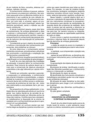 SINPEEM
SI
PEEM
SINPEEM
SINPEEM
NPEEM
SINPEEM
SINPEEM
SINPEEM
SINPEEM
SINPEEM
SINPEEM
SINPEEM
SINPEEM
SINPEEM
SINPEEM
SINPEEM
SINPEEM
SINPEEM
SINPEEM
SINPEEM
M
SINPEEM
SINPEEM
SINPEEM
SINPEEM
SINPEEM
SINPEEM
SINPEEM
SINPE
SINPEEM
SINPEEM
SINPEEM
SINPEEM
SINPEEM
SINPEEM
SINPEEM
SINPEEM
SINPEEM
SI
SINPEEM
SINPEEM
SINPEEM
SINPEEM
SINPEEM
SINPEEM
SINPEEM
SINPEEM
SINPEEM
SINPEEM
SIN
SINPEEM
SINPEEM
SINPEEM
SINPEEM
SINPEEM
SINPEEM
SINPEEM
SINPEEM
SINPEEM
SINPEEM
SINPEEM
EEM
SINPEEM
SINPEEM
SINPEEM
SINPEEM
SINPEEM
SINPEEM
SINPEEM
SINPEEM
SINPEEM
SINPEEM
SINPEEM
SINPEEM
PEEM
SINPEEM
SINPEEM
SINPEEM
SINPEEM
SINPEEM
SINPEEM
SINPEEM
SINPEEM
SINPEEM
SINPEEM
SINPEEM
SINPEEM
M
SINPEEM
SINPEEM
SINPEEM
SINPEEM
SINPEEM
SINPEEM
SINPEEM
SINPEEM
SINPEEM
SINPEEM
SINPEEM
SINPEEM
SINPEEM
SINPEEM
EM
SINPEEM
SINPEEM
SINPEEM
SINPEEM
SINPEEM
SINPEEM
SINPEEM
SINPEEM
SINPEEM
SINPEEM
SINPEEM
SINPEEM
SINPEEM
SINPEE
M
SINPEEM
SINPEEM
SINPEEM
SINPEEM
SINPEEM
SINPEEM
SINPEEM
SINPEEM
SINPEEM
SINPEEM
SINPEEM
SINPEEM
SINPEEM
PEEM
SINPEEM
SINPEEM
SINPEEM
SINPEEM
SINPEEM
SINPEEM
SINPEEM
SINPEEM
SINPEEM
SINPEEM
SINPEEM
SINPEEM
SINPEEM
M
SINPEEM
SINPEEM
SINPEEM
SINPEEM
SINPEEM
SINPEEM
SINPEEM
SINPEEM
SINPEEM
SINPEEM
SINPEEM
S
PEEM
SINPEEM
SINPEEM
SINPEEM
SINPEEM
SINPEEM
SINPEEM
SINPEEM
SINPEEM
SINPEEM
SINP
EEM
SINPEEM
SINPEEM
SINPEEM
SINPEEM
SINPEEM
SINPEEM
SINPEEM
SINPEEM
SIN
SINPEEM
SINPEEM
SINPEEM
SINPEEM
SINPEEM
SINPEEM
SINPEEM
SINPEEM
SINPEEM
SINPEEM
SINPEEM
SINPEEM
SINPEEM
SIN
SINPEEM
SINPEEM
SINPEEM
SINPEEM
SINPEEM
M
SINPEEM
SINPEEM
SINPEEM
S
SINPEEM
SINPEEM
SINPEEAPOSTILA PEDAGÓGICA – CONCURSO 2012 – SINPEEM 135
do por matérias de fatos, conceitos, sistemas con-
ceituais, métodos, técnicas.
O conhecimento cotidiano é pessoal, elabora-
do de maneira circunstancial e arbitrária, não exis-
tindo separação entre os diferentes âmbitos de co-
nhecimento e sem ausência de uma reflexão so-
bre o próprio conhecimento. O conhecimento cien-
tífico, por outro lado, é universal, seguiu um pro-
cesso histórico com certa linearidade, estado rigi-
damente parcializado, sendo a reflexão seu ele-
mento constituinte.
A escola tradicional separou esses dois tipos
de conhecimento. No enfoque globalizador a ideia
é melhorar o conhecimento cotidiano a partir das
contribuições do conhecimento científico, visando o
enriquecimento do conhecimento das pessoas atra-
vés da melhora e da reconstrução do conhecimen-
to já existente.
Considerando-se que o objetivo da escola seja
a melhora e reconstrução dos conhecimentos pré-
existentes, dois problemas se colocam:
1) como determinar o conhecimento escolar
(conteúdos conceituais, procedimentais e atitudinais
que promoverão a reconstrução e ampliação dos
conhecimentos preexistentes)?
2) Como promover situações que potencializem
a significação e a funcionalidade da aprendizagem?
A partir de uma clara definição das finalidades
de educação, é possível definir os conhecimentos
escolares. Esse conjunto de saberes devem ser o
meio para a consecução de objetivos educativos
pretendidos e não algo relevante por valores intrín-
secos.
Poderão ser conteúdos: aprender a aprender,
a cooperação e a solidariedade, o conhecimento
das próprias limitações e possibilidades, a adapta-
bilidade às mudanças, a compreensão e o posicio-
namento diante dos conflitos sociais e ambientais,
a resolução de problemas de todo tipo, etc., todos
eles relacionados a uma realidade vital e, por isso,
complexa.
Na perspectiva do enfoque globalizador, a rea-
lidade deve ser abordada pela escola em sua forma
global. Isso implica libertar-se da servidão de es-
quemas predeterminados por diferentes pontos de
vistas das matérias. Contribui para isso a perspecti-
va metadisciplinar (a disposição de se acercar da
realidade com o conhecimento de que ela só é apre-
ensível em sua globalidade).
Para constituir um currículo escolar que real-
mente integre as disciplinas é preciso encontrar con-
ceitos que sejam transferíveis para todas as disci-
plinas. Por exemplo, no caso de modelos biológi-
cos, econômicos, ecológicos, sociológicos, podemos
relacionar conceitos comuns como energia, fluxo,
ciclos, redes de intercambio, equilíbrio, evolução etc.
Nesse trabalho, o grande objetivo deve ser o
de prover o estudante da capacidade de diferencia-
ção dos instrumentos conceituais ou procedimen-
tais necessários para atender às necessidades de
resposta diante dos problemas da realidade. Além
disso, é preciso que ele aprenda a relacionar os
conteúdos proporcionados pelas diferentes discipli-
nas para que, de maneira conjunta ou integrada,
sejam potencializadas as capacidades explicativas
de cada um deles.
O autor conclui o capítulo enumerando os três
princípios e algumas fases de intervenção daquilo
que ele denomina de enfoque globalizador.
Princípios:
· o objeto de estudo do ensino é a realidade: a
compreensão da realidade para intervir nela e trans-
formá-la
· a realidade, sua compreensão e atuação nela
são complexas
· apesar de suas deficiências, as disciplinas são
os principais instrumentos para o conhecimento da
realidade
Fases:
1) apresentação dos objetos de estudo em sua
complexidade;
2) processo de análise: identificação e explici-
tação das diferentes questões que o conhecimento
coloca e a intervenção na realidade;
3) delimitação do objeto de estudo;
4) identificação dos instrumentos conceituais e
metodológicos que podem ajudar-nos a dar respos-
ta aos problemas colocados;
5) utilização do saber disciplinar ou dos sabe-
res disciplinares para chegar a um conhecimento
que é parcial;
6) integração das diferentes contribuições e
reconstrução;
7) visão global e ampliada
CAPÍTULO 3
CONCEPÇÃO DA APRENDIZAGEM
E ENFOQUE GLOBALIZADOR
A partir de uma determinada opção acerca da
função social do ensino, o autor apresenta nesse
capítulo os critérios necessários para a constituição
 