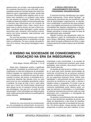 M
SIN
M
SINPEEM
SINPE
SINPEEM
SINPEEM
SINPEEM
SI
SINPEEM
SINPEEM
SINPEEM
SINPEEM
SINP
SINPEEM
SINPEEM
SINPEEM
SINPEEM
SINPEEM
SINPE
NPEEM
SINPEEM
SINPEEM
SINPEEM
SINPEEM
SINPEEM
SINPEEM
SINPEEM
PEEM
SINPEEM
SINPEEM
SINPEEM
SINPEEM
SINPEEM
SINPEEM
SINPEEM
SINPEEM
M
SINPEEM
SINPEEM
SINPEEM
SINPEEM
SINPEEM
SINPEEM
SINPEEM
SINPEEM
SINPEEM
SINPE
EM
SINPEEM
SINPEEM
SINPEEM
SINPEEM
SINPEEM
SINPEEM
SINPEEM
SINPEEM
SINPEEM
SINPEEM
SINPEE
SINPEEM
SINPEEM
SINPEEM
SINPEEM
SINPEEM
SINPEEM
SINPEEM
SINPEEM
SINPEEM
SINPEEM
SINPEEM
SINPEE
M
SINPEEM
SINPEEM
SINPEEM
SINPEEM
SINPEEM
SINPEEM
SINPEEM
SINPEEM
SINPEEM
SINPEEM
SINPEEM
SINPEEM
SINPEEM
SINPEEM
SIN
SINPEEM
SINPEEM
SINPEEM
SINPEEM
SINPEEM
SINPEEM
SINPEEM
SINPEEM
SINPEEM
SINPEEM
SINPEEM
SINPEEM
SINPEEM
SINPEEM
PEEM
SINPEEM
SINPEEM
SINPEEM
SINPEEM
SINPEEM
SINPEEM
SINPEEM
SINPEEM
SINPEEM
SINPEEM
SINPEEM
SINPEEM
SINPEEM
SINP
SINPEEM
SINPEEM
SINPEEM
SINPEEM
SINPEEM
SINPEEM
SINPEEM
SINPEEM
SINPEEM
SINPEEM
SINPEEM
SINPEEM
SINPEEM
SIN
SINPEEM
SINPEEM
SINPEEM
SINPEEM
SINPEEM
SINPEEM
SINPEEM
SINPEEM
SINPEEM
SINPEEM
SINPEEM
SINPEEM
SINPEEM
SINPEEM
SINPEEM
SINPEEM
SINPEEM
SINPEEM
SINPEEM
SINPEEM
SINPEEM
SINPEEM
SINPEEM
SINPEEM
SINPEEM
SINPEEM
SINPEEM
SINPEEM
SINPEEM
SINPEEM
SINPEEM
SINPEEM
SINPEEM
SINPEEM
SINPEEM
M
SINPEEM
SINPEEM
SINPEEM
SINPEEM
SINPEEM
SINPEEM
SINPEEM
SINPEEM
SINPEEM
SINPEEM
SINPEEM
SINPEEM
SINPEEM
SINPEEM
SINPEEM
SINPEEM
SINPEEM
PEEM
SINPEEM
SINPEEM
SINPEEM
SINPEEM
SINPEEM
SINPEEM
SINPEEM
SINPEEM
SINPEEM
SINPEEM
SINPEEM
SINPE
PEEM
SINPEEM
SINPEEM
SINPEEM
SINP
SINPEEM
SINPEEM
SINPEEM
INPEEM
SINPEE
EM
142 APOSTILA PEDAGÓGICA – CONCURSO 2012 – SINPEEM
Andy Hargreaves
Porto Alegre: Artmed, 2004 (cap. 1, 2 e 5)
Nesta obra, Hargreaves analisa o significado
da expressão “sociedade do conhecimento” e suas
implicações na vida dos professores da atualidade.
Embora baseado em experiências norte-america-
nas e canadenses, as reflexões do autor têm reper-
cussões mundiais, isto porque, a sociedade do co-
nhecimento depende das escolas como um todo
para tornar-se uma sociedade aprendende criativa
e solidária. Ao longo de todo o livro o autor deixa
claro que o futuro da transformação educacional
deve basear-se em um pequeno número de políti-
cas estratégicas, mas que com um poder de “alta
alavancagem” e bem articuladas com redes de apoio
serão responsáveis pela melhora na qualificação da
prática docente.
INTRODUÇÃO
Vivemos em uma economia do conhecimento,
em uma sociedade do conhecimento. As economi-
as do conhecimento são estimuladas e movidas pela
O ENSINO NA SOCIEDADE DE CONHECIMENTO:
EDUCAÇÃO NA ERA DA INSEGURANÇA
gressiva entre, por um lado, uma organização ativa,
em constante crescimento e, por outro lado, as pro-
priedades sempre em transformação dos meios ime-
diatos em que a organização se insere, sendo este
processo influenciado pelas relações entre os con-
textos mais imediatos e os contextos mais vastos
em que aqueles se integram”. Neste sentido, este
modelo do desenvolvimento humano pressupõe que
o indivíduo seja influenciado por um conjunto de
contextos interligados (micro, meso, macro), de im-
pacto mais ou menos remoto, em que o macro con-
texto, constituído pelas ideologias e pelos valores
assumidos pelo ambiente sócio-político-cultural,
exerce nos outros contextos, mais próximos, uma
enorme influência.
Par que isso aconteça é preciso que a institui-
ção tenha capacidade de ler os ambientes e de agir
sobre os ambientes. Por isso a escola não pode fe-
char em si mesma, mas pensar estratégica e etica-
mente.
A ESCOLA REFLEXIVA NO
ENQUADRAMENTO DOS NOVOS
PARADIGMAS ORGANIZACIONAIS
È possível encontrar semelhanças nas organi-
zações empresariais. Como afirma Santiago “ as
organizações educativas são, por excelência, siste-
mas de aprendizagem organizacional, se atender-
mos à qualificação e autonomia dos seus profissio-
nais, à sua ligação permanente ao conhecimento, à
centralidade das relações interpessoais e intergru-
pais nos seus processos de trabalho e às suas fina-
lidades educativas e sociais que estão na base da
sua legitimação pela sociedade”.
Alarcão construiu seu pensamento sobre es-
cola reflexiva a partir de contribuições de autores
como Serge e Mintzberg, associando as contribui-
ções sobre formação profissional de Shön e sobre
o desenvolvimento humano inspirou-se em Bronfen-
brenner.
criatividade e pela inventividade, e as escolas da
sociedade do conhecimento precisam gerar essas
qualidades, caso contrário, seus povos e suas na-
ções ficarão para trás.
As escolas de hoje servem e moldam um mun-
do no qual pode haver grandes oportunidades de
melhorias econômicas se as pessoas puderem
aprender a trabalhar de forma mais flexível, investir
em sua segurança financeira futura, reciclar suas
habilidades, ir reencontrando seu lugar enquanto a
economia se transforma ao seu redor e valoriza o
trabalho criativo e cooperativo. O mundo a que as
escolas servem também se caracteriza por uma
crescente instabilidade social. Mesmo assim, em
lugar de estimular a criatividade e a inventividade,
os sistemas educacionais se tornam cada vez mais
obcecados com a imposição e a microgestão da
uniformidade curricular.
As escolas e os professores têm sido espremi-
dos na visão estreita dos resultados de provas, das
metas de desempenho e das linhas de classifica-
ção das escolas segundo os resultados de seus alu-
nos. Em termos gerais, nossas escolas não estão
preparando os jovens para bem trabalhar na eco-
 