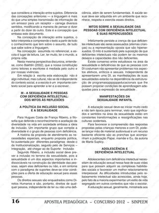 M
SIN
M
SINPEEM
SINPE
SINPEEM
SINPEEM
SINPEEM
SI
SINPEEM
SINPEEM
SINPEEM
SINPEEM
SINP
SINPEEM
SINPEEM
SINPEEM
SINPEEM
SINPEEM
SINPE
NPEEM
SINPEEM
SINPEEM
SINPEEM
SINPEEM
SINPEEM
SINPEEM
SINPEEM
PEEM
SINPEEM
SINPEEM
SINPEEM
SINPEEM
SINPEEM
SINPEEM
SINPEEM
SINPEEM
M
SINPEEM
SINPEEM
SINPEEM
SINPEEM
SINPEEM
SINPEEM
SINPEEM
SINPEEM
SINPEEM
SINPE
EM
SINPEEM
SINPEEM
SINPEEM
SINPEEM
SINPEEM
SINPEEM
SINPEEM
SINPEEM
SINPEEM
SINPEEM
SINPEE
SINPEEM
SINPEEM
SINPEEM
SINPEEM
SINPEEM
SINPEEM
SINPEEM
SINPEEM
SINPEEM
SINPEEM
SINPEEM
SINPEE
M
SINPEEM
SINPEEM
SINPEEM
SINPEEM
SINPEEM
SINPEEM
SINPEEM
SINPEEM
SINPEEM
SINPEEM
SINPEEM
SINPEEM
SINPEEM
SINPEEM
SIN
SINPEEM
SINPEEM
SINPEEM
SINPEEM
SINPEEM
SINPEEM
SINPEEM
SINPEEM
SINPEEM
SINPEEM
SINPEEM
SINPEEM
SINPEEM
SINPEEM
PEEM
SINPEEM
SINPEEM
SINPEEM
SINPEEM
SINPEEM
SINPEEM
SINPEEM
SINPEEM
SINPEEM
SINPEEM
SINPEEM
SINPEEM
SINPEEM
SINP
SINPEEM
SINPEEM
SINPEEM
SINPEEM
SINPEEM
SINPEEM
SINPEEM
SINPEEM
SINPEEM
SINPEEM
SINPEEM
SINPEEM
SINPEEM
SIN
SINPEEM
SINPEEM
SINPEEM
SINPEEM
SINPEEM
SINPEEM
SINPEEM
SINPEEM
SINPEEM
SINPEEM
SINPEEM
SINPEEM
SINPEEM
SINPEEM
SINPEEM
SINPEEM
SINPEEM
SINPEEM
SINPEEM
SINPEEM
SINPEEM
SINPEEM
SINPEEM
SINPEEM
SINPEEM
SINPEEM
SINPEEM
SINPEEM
SINPEEM
SINPEEM
SINPEEM
SINPEEM
SINPEEM
SINPEEM
SINPEEM
M
SINPEEM
SINPEEM
SINPEEM
SINPEEM
SINPEEM
SINPEEM
SINPEEM
SINPEEM
SINPEEM
SINPEEM
SINPEEM
SINPEEM
SINPEEM
SINPEEM
SINPEEM
SINPEEM
SINPEEM
PEEM
SINPEEM
SINPEEM
SINPEEM
SINPEEM
SINPEEM
SINPEEM
SINPEEM
SINPEEM
SINPEEM
SINPEEM
SINPEEM
SINPE
PEEM
SINPEEM
SINPEEM
SINPEEM
SINP
SINPEEM
SINPEEM
SINPEEM
INPEEM
SINPEE
EM
16 APOSTILA PEDAGÓGICA – CONCURSO 2012 – SINPEEM
que considera a interação entre sujeitos. Diferencia
das concepções anteriores — a linguagem é mais
do que uma simples transmissão de informação de
um emissor para um receptor – carrega diversos
sentidos, modificando a maneira de pensar e dizer
a partir do dizer do outro. Esta é a concepção que
embasa este documento.
Na concepção de interação entre sujeitos, o
leitor interpreta e compreende o texto a partir de todo
o conhecimento que tem sobre o assunto, de tudo
que sabe sobre a linguagem.
Na concepção assumida no referencial, a es-
cola é lugar de leitura. Ler, ler muito, ler o mundo, a
própria vida.
Nesta mesma perspectiva discursiva, entende-
se, como Bakhtin (2002), que a nossa constituição
como leitores e escritores é mediada pelo outro e
por nossas vivências.
Em relação à escrita esta elaboração não é
algo individual, mas cultural, não se dá independente
do contexto social, e a escola é um importante con-
texto social para aprender a ler e a escrever.
III - A SEXUALIDADE E PESSOAS
COM DEFICIÊNCIA INTELECTUAL:
DOS MITOS ÀS REFLEXÕES
A POLÍTICA DA INCLUSÃO SOCIAL
E A SEXUALIDADE
Para Hugues Costa de França Ribeiro, a filo-
sofia que defende o reconhecimento e aceitação da
diversidade na vida em sociedade embasa a ideia
de inclusão. Um importante grupo que compõe a
diversidade é o grupo de pessoas com deficiência.
A história da proposta de atendimento as ne-
cessidades especiais, enquanto proposta política,
foi sustentada por diferentes paradigmas desde o
da Institucionalização, seguido pelo de Serviços –
Integração, até chegar ao de Suporte: Inclusão
Segundo Ribeiro, a inclusão social deve pre-
ver a inclusão no terreno da sexualidade, pois a
sexualidade é um dos aspectos importantes e in-
dissociáveis na construção da identidade das pes-
soas, sejam elas deficientes ou não, e em sintonia
com o paradigma de suportes deve-se criar condi-
ções para a oferta de educação sexual para essas
pessoas.
Os direitos sexuais são enquadrados como Di-
reitos Humanos e são, portanto, direitos de qual-
quer pessoa, independente de ter ou não uma defi-
ciência, além de serem fundamentais. A saúde se-
xual deve ser adquirida em um ambiente que reco-
nhece, respeita e exercita esses direitos.
MITOS SOBRE A SEXUALIDADE DAS
PESSOAS COM DEFICIÊNCIA INTELECTUAL
E SUAS REPERCUSSÕES
Infelizmente persiste a crença de que deficien-
tes intelectuais são seres assexuados (eternas crian-
ças) ou a representação oposta que são hiperse-
xuados. O mito é sustentado pela suposição de que
deficientes intelectuais não podem ter os mesmos
desejos e capacidades dos não deficientes.
Existe consenso entre estudiosos na área da
sexualidade e deficiências de que as pessoas com
DI costumam não apresentar problemas nos aspec-
tos afetivos, eróticos e sexuais. Independente de
apresentarem uma DI, as manifestações de suas
sexualidades estarão na dependência da estrutura-
ção de programasqqqqqqqeducacionais que lhe
possam propiciar condições de aprendizagem ade-
quadas para a expressão da sexualidade .
MANIFESTAÇÕES DA
SEXUALIDADE INFANTIL
A educação sexual deve-se iniciar muito cedo
e não tem época para terminar, visto que significa-
dos e sentidos na área da sexualidade estão em
constantes transformações e ressignificações nas
culturas ocidentais.
Para favorecer a compreensão das respostas
propostas pelas crianças menores e com DI, pode-
se lançar mão de material audiovisual e um recurso
bastante eficiente são as pranchas que acompa-
nham a publicação Papai, mamãe e Eu, da autoria
de Marta Suplicy.
ADOLESCÊNCIA E
DEFICIÊNCIA INTELECTUAL
Adolescentes com deficiência intelectual neces-
sitam de educação sexual nessa fase de suas vidas
para que possam adquirir as complexas habilida-
des sociais e favorecer um melhor relacionamento
interpessoal. As dificuldades introduzidas pelo re-
baixamento intelectual são acrescidas, ainda hoje,
pelo fato de a maioria experimentar um estilo de vida
segregado em outros contextos que não o escolar.
A educação sexual, geralmente, ministrada aos
 