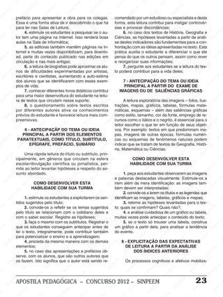 SINPEEM
SI
PEEM
SINPEEM
SINPEEM
NPEEM
SINPEEM
SINPEEM
SINPEEM
SINPEEM
SINPEEM
SINPEEM
SINPEEM
SINPEEM
SINPEEM
SINPEEM
SINPEEM
SINPEEM
SINPEEM
SINPEEM
SINPEEM
M
SINPEEM
SINPEEM
SINPEEM
SINPEEM
SINPEEM
SINPEEM
SINPEEM
SINPE
SINPEEM
SINPEEM
SINPEEM
SINPEEM
SINPEEM
SINPEEM
SINPEEM
SINPEEM
SINPEEM
SI
SINPEEM
SINPEEM
SINPEEM
SINPEEM
SINPEEM
SINPEEM
SINPEEM
SINPEEM
SINPEEM
SINPEEM
SIN
SINPEEM
SINPEEM
SINPEEM
SINPEEM
SINPEEM
SINPEEM
SINPEEM
SINPEEM
SINPEEM
SINPEEM
SINPEEM
EEM
SINPEEM
SINPEEM
SINPEEM
SINPEEM
SINPEEM
SINPEEM
SINPEEM
SINPEEM
SINPEEM
SINPEEM
SINPEEM
SINPEEM
PEEM
SINPEEM
SINPEEM
SINPEEM
SINPEEM
SINPEEM
SINPEEM
SINPEEM
SINPEEM
SINPEEM
SINPEEM
SINPEEM
SINPEEM
M
SINPEEM
SINPEEM
SINPEEM
SINPEEM
SINPEEM
SINPEEM
SINPEEM
SINPEEM
SINPEEM
SINPEEM
SINPEEM
SINPEEM
SINPEEM
SINPEEM
EM
SINPEEM
SINPEEM
SINPEEM
SINPEEM
SINPEEM
SINPEEM
SINPEEM
SINPEEM
SINPEEM
SINPEEM
SINPEEM
SINPEEM
SINPEEM
SINPEE
M
SINPEEM
SINPEEM
SINPEEM
SINPEEM
SINPEEM
SINPEEM
SINPEEM
SINPEEM
SINPEEM
SINPEEM
SINPEEM
SINPEEM
SINPEEM
PEEM
SINPEEM
SINPEEM
SINPEEM
SINPEEM
SINPEEM
SINPEEM
SINPEEM
SINPEEM
SINPEEM
SINPEEM
SINPEEM
SINPEEM
SINPEEM
M
SINPEEM
SINPEEM
SINPEEM
SINPEEM
SINPEEM
SINPEEM
SINPEEM
SINPEEM
SINPEEM
SINPEEM
SINPEEM
S
PEEM
SINPEEM
SINPEEM
SINPEEM
SINPEEM
SINPEEM
SINPEEM
SINPEEM
SINPEEM
SINPEEM
SINP
EEM
SINPEEM
SINPEEM
SINPEEM
SINPEEM
SINPEEM
SINPEEM
SINPEEM
SINPEEM
SIN
SINPEEM
SINPEEM
SINPEEM
SINPEEM
SINPEEM
SINPEEM
SINPEEM
SINPEEM
SINPEEM
SINPEEM
SINPEEM
SINPEEM
SINPEEM
SIN
SINPEEM
SINPEEM
SINPEEM
SINPEEM
SINPEEM
M
SINPEEM
SINPEEM
SINPEEM
S
SINPEEM
SINPEEM
SINPEEAPOSTILA PEDAGÓGICA – CONCURSO 2012 – SINPEEM 23
prefácio para apresentar a obra para os colegas.
Essa é uma forma ativa de ir descobrindo o que há
para ler nas Salas de Leitura;
4. estimule os estudantes a pesquisar se o au-
tor tem uma página na Internet. Isso renderá boas
aulas na Sala de Informática;
5. as editoras também mantêm páginas na In-
ternet e muitas vezes disponibilizam, para downlo-
ad, parte do conteúdo publicado nas edições em
circulação e nas mais antigas;
6. a leitura de biografias pode aproximar os alu-
nos de dificuldades experimentadas por artistas,
escritores e cientistas, aumentando a auto-estima
dos alunos que se identificarem com esses exem-
plos de vida;
7. conhecer diferentes livros didáticos contribui
para uma maior desenvoltura do estudante na leitu-
ra de textos que circulam nesse suporte;
8. o questionamento sobre textos escritos
por diferentes autores ativa os conhecimentos
prévios do estudante e favorece leitura mais com-
preensivas.
6 - ANTECIPAÇÃP DO TEMA OU IDEIA
PRINCIPAL A PARTIR DOS ELEMENTOS
PARATEXTUAIS, COMO TÍTULO, SUBTÍTULO,
EPÍGRAFE, PREFÁCIO, SUMÁRIO
Uma rápida leitura do título ou subtítulo, prin-
cipalmente, em gêneros que circulam na esfera
escolar/divulgação científica ou jornalística, per-
mite ao leitor levantar hipóteses a respeito do as-
sunto abordado.
COMO DESENVOLVER ESTA
HABILIDADE COM SUA TURMA
1. estimule os estudantes a explicitarem os sen-
tidos sugeridos pelo título;
2. convide-os a refletir se os temas sugeridos
pelo título se relacionam com o cotidiano deles e
com o saber escolar. Registre as hipóteses;
3. faça o mesmo com os subtítulos. Registrar o
que os estudantes conseguem antecipar antes de
ler o texto, integralmente, pode contribuir também
para potencializar o ensino e a aprendizagem;
4. proceda da mesma maneira com os demais
elementos;
5. no caso das apresentações e prefácios ob-
serve, com os alunos, que são outros autores que
os fazem. Isto significa que o autor está sendo re-
comendado por um estudioso ou especialista e desta
forma, esta leitura contribui para instigar controvér-
sias e provocar discordâncias;
6. no caso dos textos de História, Geografia e
Ciências, as hipóteses levantadas a partir da análi-
se destes indicadores são fundamentais para a con-
frontação com as idéias apresentadas no texto. Esta
prática auxilia o estudante a diferenciar o que ele
pensa do que os outros pensam, assim como rever
e reorganizar suas informações;
7. pergunte aos estudantes se a leitura do tex-
to poderá contribuir para a vida deles;
7 - ANTECIPAÇÃO DO TEMA OU IDEIA
PRINCIPAL A PARTIR DO EXAME DE
IMAGENS OU DE SALIÊNCIAS GRÁFICAS
A leitura exploratória das imagens – fotos, ilus-
trações, mapas, gráficos, tabelas, fórmulas mate-
máticas, esquemas – além das saliências gráficas
como estilo, tamanho, cor da fonte, emprego de re-
cursos como o itálico e o negrito, é essencial para o
leitor escolher o que ler em função de seus objeti-
vos. Por exemplo: textos em que predominam ma-
pas, imagens de outras épocas, fórmulas numéri-
cas ou esquemas de fenômenos naturais podem
indicar que se tratam de textos de Geografia, Histó-
ria, Matemática ou Ciências.
COMO DESENVOLVER ESTA
HABILIDADE COM SUA TURMA
1. peça aos estudantes observarem as imagens
e palavras destacadas visualmente. Estimule-os a
irem além da mera identificação: as imagens tam-
bém devem ser interpretadas;
2. convide-os a lerem os títulos e as legendas que
identificam as imagens, tabelas, gráficos e mapas;
3. retome as hipóteses levantadas para o tex-
to: quais se confirmam? Quais não?;
4. a análise cuidadosa de um gráfico ou tabela,
muitas vezes pode antecipar o conteúdo do texto;
5. se o texto só trouxer uma tabela, construa
um gráfico a partir dela, para analisar a tendência
do evento.
8 - EXPLICITAÇÃO DAS EXPECTATIVAS
DE LEITURA A PARTIR DA ANÁLISE
DOS ÍNDICES ANTERIORES
Os processos cognitivos e afetivos mobiliza-
 