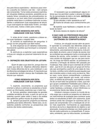 M
SIN
M
SINPEEM
SINPE
SINPEEM
SINPEEM
SINPEEM
SI
SINPEEM
SINPEEM
SINPEEM
SINPEEM
SINP
SINPEEM
SINPEEM
SINPEEM
SINPEEM
SINPEEM
SINPE
NPEEM
SINPEEM
SINPEEM
SINPEEM
SINPEEM
SINPEEM
SINPEEM
SINPEEM
PEEM
SINPEEM
SINPEEM
SINPEEM
SINPEEM
SINPEEM
SINPEEM
SINPEEM
SINPEEM
M
SINPEEM
SINPEEM
SINPEEM
SINPEEM
SINPEEM
SINPEEM
SINPEEM
SINPEEM
SINPEEM
SINPE
EM
SINPEEM
SINPEEM
SINPEEM
SINPEEM
SINPEEM
SINPEEM
SINPEEM
SINPEEM
SINPEEM
SINPEEM
SINPEE
SINPEEM
SINPEEM
SINPEEM
SINPEEM
SINPEEM
SINPEEM
SINPEEM
SINPEEM
SINPEEM
SINPEEM
SINPEEM
SINPEE
M
SINPEEM
SINPEEM
SINPEEM
SINPEEM
SINPEEM
SINPEEM
SINPEEM
SINPEEM
SINPEEM
SINPEEM
SINPEEM
SINPEEM
SINPEEM
SINPEEM
SIN
SINPEEM
SINPEEM
SINPEEM
SINPEEM
SINPEEM
SINPEEM
SINPEEM
SINPEEM
SINPEEM
SINPEEM
SINPEEM
SINPEEM
SINPEEM
SINPEEM
PEEM
SINPEEM
SINPEEM
SINPEEM
SINPEEM
SINPEEM
SINPEEM
SINPEEM
SINPEEM
SINPEEM
SINPEEM
SINPEEM
SINPEEM
SINPEEM
SINP
SINPEEM
SINPEEM
SINPEEM
SINPEEM
SINPEEM
SINPEEM
SINPEEM
SINPEEM
SINPEEM
SINPEEM
SINPEEM
SINPEEM
SINPEEM
SIN
SINPEEM
SINPEEM
SINPEEM
SINPEEM
SINPEEM
SINPEEM
SINPEEM
SINPEEM
SINPEEM
SINPEEM
SINPEEM
SINPEEM
SINPEEM
SINPEEM
SINPEEM
SINPEEM
SINPEEM
SINPEEM
SINPEEM
SINPEEM
SINPEEM
SINPEEM
SINPEEM
SINPEEM
SINPEEM
SINPEEM
SINPEEM
SINPEEM
SINPEEM
SINPEEM
SINPEEM
SINPEEM
SINPEEM
SINPEEM
SINPEEM
M
SINPEEM
SINPEEM
SINPEEM
SINPEEM
SINPEEM
SINPEEM
SINPEEM
SINPEEM
SINPEEM
SINPEEM
SINPEEM
SINPEEM
SINPEEM
SINPEEM
SINPEEM
SINPEEM
SINPEEM
PEEM
SINPEEM
SINPEEM
SINPEEM
SINPEEM
SINPEEM
SINPEEM
SINPEEM
SINPEEM
SINPEEM
SINPEEM
SINPEEM
SINPE
PEEM
SINPEEM
SINPEEM
SINPEEM
SINP
SINPEEM
SINPEEM
SINPEEM
INPEEM
SINPEE
EM
24 APOSTILA PEDAGÓGICA – CONCURSO 2012 – SINPEEM
dos pela leitura exploratória – decisivos para orien-
tar a escolha do material a ser lido – nem sempre
são conscientes. Tornar estes processos explícitos,
em situações didáticas escolares, possibilita ao es-
tudante tomar consciência dos procedimentos ne-
cessários a um bom leitor.Outro procedimento im-
portante nesta fase é o professor estimular os estu-
dantes a verbalizarem suas expectativas de leitura:
o que você espera ler neste texto? Enfim, um traba-
lho como este, motiva o leitor para a leitura.
COMO DESENVOLVER ESTA
HABILIDADE COM SUA TURMA
1. antes de ler o texto, questione a classe so-
bre suas hipóteses a respeito dele;
2. converta as expectativas em perguntas: é
porque se tem perguntas que lêem textos;
3. evite dispersar-se em detalhes irrelevantes,
favorecendo questões que favoreçam a compreen-
são global;
4. estimule-os a explicitar suas expectativas
críticas em relação ao possível tratamento do as-
sunto.
9 - DEFINIÇÃO DOS OBJETIVOS DA LEITURA
Quem lê sabe o que deve ler, porque deve ler
e para que deve ler. Objetivos diferentes determi-
nam modos diferentes de ler, pois mobilizam o uso
de diferentes estratégias de leitura. É importante que
os estudantes tenham clareza das finalidades das
leituras que realizam.
COMO DESENVOLVER ESTA
HABILIDADE COM SUA TURMA
1. explicite, claramente, os propósitos que
orientam a leitura e estimule os estudantes a focali-
zarem as informações essências que o texto traz;
2. formule questões relacionadas às grandes
unidades temáticas do texto, a partir do que os es-
tudantes querem saber sobre o texto e da análise
das saliências gráfico-visuais do próprio texto;
3. sempre que possível, proponha as mesmas
questões para textos diferentes. Neste caso, os es-
tudantes poderão confrontar as perspectivas dos
autores dos textos selecionados.
AVALIAÇÃO
É necessário que se estabeleçam alguns cri-
térios que nos permitam avaliar o alcance do traba-
lho de aproximação do leitor e do texto. ANTES DA
LEITURA, é necessário observar:
1) que atitudes o leitor apresenta ao ler?
2) mostra ter ativado seus conhecimentos pré-
vios?
3) explicita suas hipóteses a respeito do con-
teúdo do texto?
4) revela clareza do objetivo da leitura?
O QUE CABE AO PROFESSOR REALIZAR
COM SUA TURMA DURANTE A LEITURA
(AUTÔNOMA OU COMPARTILHADA)?
A leitura, em situação escolar além de permi-
tir aprender os conteúdos das diferentes áreas do
currículo, atualizar-se, entreter-se ou apreciar, es-
teticamente, usos expressivos da palavra, é ela pró-
pria objeto de ensino, pois é função da escola criar
as condições que assegurem tanto a construção do
sistema de escrita, como também o domínio dos
usos sociais da linguagem que se usa para escre-
ver. Ao longo da história escolar, os processos en-
volvendo a formação de leitores têm passado por
mudanças. Hoje, sabe-se que o exemplo de um bom
leitor , que lê em voz alta para um grupo em forma-
ção que acompanha a partir de uma cópia do mes-
mo texto, contribui como referência para aqueles que
são iniciantes sobre o modo como se deve ler. Nes-
se caso, numa leitura compartilhada o professor
assume o papel daquele que revela, nas entona-
ções, os efeitos da pontuação, que explicita o costu-
me de um bom leitor de questionar o texto, que insti-
ga o grupo a estabelecer finalidades para a leitura, a
se envolver com o enredo, a buscar indícios, a le-
vantar hipóteses, a antecipar, a fazer inferências e a
se posicionar diante das idéias do autor.
Introduzir crianças e jovens no mundo da es-
crita exige que a escola se empenhe em desenvol-
ver instrumentos de avaliação para conhecer quais
textos os estudantes já lêem com autonomia, quais
(embora ainda não consigam ler sozinhos) são ca-
pazes de compreender com a mediação de um lei-
tor mais experiente. Conhecendo as capacidades
de leitura da turma e dependendo do objetivo a ser
alcançado, é possível antecipar se o texto pode ser
lido de modo autônomo ou compartilhado. É neces-
sário, entretanto, que na rotina escolar, os estudan-
 