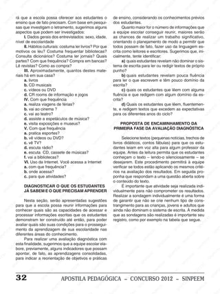 M
SIN
M
SINPEEM
SINPE
SINPEEM
SINPEEM
SINPEEM
SI
SINPEEM
SINPEEM
SINPEEM
SINPEEM
SINP
SINPEEM
SINPEEM
SINPEEM
SINPEEM
SINPEEM
SINPE
NPEEM
SINPEEM
SINPEEM
SINPEEM
SINPEEM
SINPEEM
SINPEEM
SINPEEM
PEEM
SINPEEM
SINPEEM
SINPEEM
SINPEEM
SINPEEM
SINPEEM
SINPEEM
SINPEEM
M
SINPEEM
SINPEEM
SINPEEM
SINPEEM
SINPEEM
SINPEEM
SINPEEM
SINPEEM
SINPEEM
SINPE
EM
SINPEEM
SINPEEM
SINPEEM
SINPEEM
SINPEEM
SINPEEM
SINPEEM
SINPEEM
SINPEEM
SINPEEM
SINPEE
SINPEEM
SINPEEM
SINPEEM
SINPEEM
SINPEEM
SINPEEM
SINPEEM
SINPEEM
SINPEEM
SINPEEM
SINPEEM
SINPEE
M
SINPEEM
SINPEEM
SINPEEM
SINPEEM
SINPEEM
SINPEEM
SINPEEM
SINPEEM
SINPEEM
SINPEEM
SINPEEM
SINPEEM
SINPEEM
SINPEEM
SIN
SINPEEM
SINPEEM
SINPEEM
SINPEEM
SINPEEM
SINPEEM
SINPEEM
SINPEEM
SINPEEM
SINPEEM
SINPEEM
SINPEEM
SINPEEM
SINPEEM
PEEM
SINPEEM
SINPEEM
SINPEEM
SINPEEM
SINPEEM
SINPEEM
SINPEEM
SINPEEM
SINPEEM
SINPEEM
SINPEEM
SINPEEM
SINPEEM
SINP
SINPEEM
SINPEEM
SINPEEM
SINPEEM
SINPEEM
SINPEEM
SINPEEM
SINPEEM
SINPEEM
SINPEEM
SINPEEM
SINPEEM
SINPEEM
SIN
SINPEEM
SINPEEM
SINPEEM
SINPEEM
SINPEEM
SINPEEM
SINPEEM
SINPEEM
SINPEEM
SINPEEM
SINPEEM
SINPEEM
SINPEEM
SINPEEM
SINPEEM
SINPEEM
SINPEEM
SINPEEM
SINPEEM
SINPEEM
SINPEEM
SINPEEM
SINPEEM
SINPEEM
SINPEEM
SINPEEM
SINPEEM
SINPEEM
SINPEEM
SINPEEM
SINPEEM
SINPEEM
SINPEEM
SINPEEM
SINPEEM
M
SINPEEM
SINPEEM
SINPEEM
SINPEEM
SINPEEM
SINPEEM
SINPEEM
SINPEEM
SINPEEM
SINPEEM
SINPEEM
SINPEEM
SINPEEM
SINPEEM
SINPEEM
SINPEEM
SINPEEM
PEEM
SINPEEM
SINPEEM
SINPEEM
SINPEEM
SINPEEM
SINPEEM
SINPEEM
SINPEEM
SINPEEM
SINPEEM
SINPEEM
SINPE
PEEM
SINPEEM
SINPEEM
SINPEEM
SINP
SINPEEM
SINPEEM
SINPEEM
INPEEM
SINPEE
EM
32 APOSTILA PEDAGÓGICA – CONCURSO 2012 – SINPEEM
rá que a escola possa oferecer aos estudantes o
ensino que de fato precisam. Com base em pesqui-
sas que investigam o letramento, sugerimos alguns
aspectos que podem ser investigados:
I. Dados gerais dos entrevistados: sexo, idade,
nível de escolaridade
II. Hábitos culturais: costuma ler livros? Por que
motivos os leu? Costuma frequentar bibliotecas?
Consulta dicionários? Costuma ler jornais? Quais
partes? Com que frequência? Compra em bancas?
Lê revistas? Como as compra?
III. Aproximadamente, quantos destes mate-
riais há em sua casa?
a. livros
b. CD musicais
c. vídeos ou DVD
d. CR rooms de informação e jogos
IV. Com que frequência
a. realiza viagens de férias?
b. vai ao cinema ?
c. vai ao teatro?
d. assiste a espetáculos de música?
e. visita exposições e museus?
V. Com que frequência
a. pratica esportes?
b. vê vídeos ou DVD?
c. vê TV?
d. escuta rádio?
e. escuta CD, cassete de músicas?
f. vai a bibliotecas?
VI. Uso da Internet. Você acessa a Internet
a. com que frequência?
b. onde acessa?
c. para que atividades?
DIAGNOSTICAR O QUE OS ESTUDANTES
JÁ SABEM E O QUE PRECISAM APRENDER
Nesta seção, serão apresentadas sugestões
para que a escola possa reunir informações para
conhecer quais são as capacidades de acessar e
processar informações escritas que os estudantes
demonstram ter construído até então, para poder
avaliar quais são suas condições para o prossegui-
mento da aprendizagem de sua escolaridade nas
diferentes áreas do conhecimento.
Para realizar uma avaliação diagnóstica com
esta finalidade, sugerimos que a equipe escolar ela-
bore, previamente, alguns indicadores que possam
apontar, de fato, as aprendizagens consolidadas,
para indicar a reorientação de objetivos e práticas
de ensino, considerando os conhecimentos prévios
dos estudantes.
Quanto maior for o número de informações que
a equipe escolar conseguir reunir, maiores serão
as chances de realizar um trabalho significativo,
orientando o planejamento de modo a permitir que
todos possam de fato, fazer uso da linguagem es-
crita como leitores e escritores. Sugerimos que, ini-
cialmente, tente identificar:
a) quais estudantes revelam não dominar o sis-
tema de escrita para ler ou redigir textos de próprio
punho?
b) quais estudantes revelam pouca fluência
para ler o que escrevem e têm pouco domínio da
escrita?
c) quais os estudantes que lêem com alguma
fluência e que redigem com algum domínio da es-
crita?
d) Quais os estudantes que lêem, fluentemen-
te, e redigem textos que excedem as expectativas
para os diferentes anos do ciclo?
PROPOSTA DE ENCAMINHAMENTO DA
PRIMEIRA FASE DA AVALIAÇÃO DIAGNÓSTICA
Selecione textos (pequenas notícias, trechos de
livros didáticos, contos fábulas) para que os estu-
dantes leiam em voz alta para algum professor da
equipe. Antes da leitura permita que os estudantes
conheçam o texto – lendo-o silenciosamente – se
desejarem. Este procedimento permitirá à equipe
verificar se todos estão aplicando os mesmos crité-
rios na avaliação dos resultados. Em seguida pro-
ponha que respondam a uma questão aberta sobre
o conteúdo do texto.
É importante que atividade seja realizada indi-
vidualmente para não comprometer os resultados.
Realizar a sondagem individualmente é uma forma
de garantir que não se crie nenhum tipo de cons-
trangimento para as crianças, jovens e adultos que
ainda não dominam o sistema de escrita. À medida
que as sondagens são realizadas é importante seu
registro, como por exemplo na tabela que segue.
 