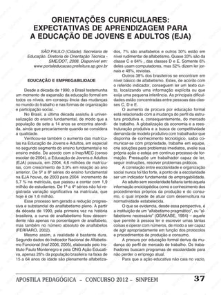 SINPEEM
SI
PEEM
SINPEEM
SINPEEM
NPEEM
SINPEEM
SINPEEM
SINPEEM
SINPEEM
SINPEEM
SINPEEM
SINPEEM
SINPEEM
SINPEEM
SINPEEM
SINPEEM
SINPEEM
SINPEEM
SINPEEM
SINPEEM
M
SINPEEM
SINPEEM
SINPEEM
SINPEEM
SINPEEM
SINPEEM
SINPEEM
SINPE
SINPEEM
SINPEEM
SINPEEM
SINPEEM
SINPEEM
SINPEEM
SINPEEM
SINPEEM
SINPEEM
SI
SINPEEM
SINPEEM
SINPEEM
SINPEEM
SINPEEM
SINPEEM
SINPEEM
SINPEEM
SINPEEM
SINPEEM
SIN
SINPEEM
SINPEEM
SINPEEM
SINPEEM
SINPEEM
SINPEEM
SINPEEM
SINPEEM
SINPEEM
SINPEEM
SINPEEM
EEM
SINPEEM
SINPEEM
SINPEEM
SINPEEM
SINPEEM
SINPEEM
SINPEEM
SINPEEM
SINPEEM
SINPEEM
SINPEEM
SINPEEM
PEEM
SINPEEM
SINPEEM
SINPEEM
SINPEEM
SINPEEM
SINPEEM
SINPEEM
SINPEEM
SINPEEM
SINPEEM
SINPEEM
SINPEEM
M
SINPEEM
SINPEEM
SINPEEM
SINPEEM
SINPEEM
SINPEEM
SINPEEM
SINPEEM
SINPEEM
SINPEEM
SINPEEM
SINPEEM
SINPEEM
SINPEEM
EM
SINPEEM
SINPEEM
SINPEEM
SINPEEM
SINPEEM
SINPEEM
SINPEEM
SINPEEM
SINPEEM
SINPEEM
SINPEEM
SINPEEM
SINPEEM
SINPEE
M
SINPEEM
SINPEEM
SINPEEM
SINPEEM
SINPEEM
SINPEEM
SINPEEM
SINPEEM
SINPEEM
SINPEEM
SINPEEM
SINPEEM
SINPEEM
PEEM
SINPEEM
SINPEEM
SINPEEM
SINPEEM
SINPEEM
SINPEEM
SINPEEM
SINPEEM
SINPEEM
SINPEEM
SINPEEM
SINPEEM
SINPEEM
M
SINPEEM
SINPEEM
SINPEEM
SINPEEM
SINPEEM
SINPEEM
SINPEEM
SINPEEM
SINPEEM
SINPEEM
SINPEEM
S
PEEM
SINPEEM
SINPEEM
SINPEEM
SINPEEM
SINPEEM
SINPEEM
SINPEEM
SINPEEM
SINPEEM
SINP
EEM
SINPEEM
SINPEEM
SINPEEM
SINPEEM
SINPEEM
SINPEEM
SINPEEM
SINPEEM
SIN
SINPEEM
SINPEEM
SINPEEM
SINPEEM
SINPEEM
SINPEEM
SINPEEM
SINPEEM
SINPEEM
SINPEEM
SINPEEM
SINPEEM
SINPEEM
SIN
SINPEEM
SINPEEM
SINPEEM
SINPEEM
SINPEEM
M
SINPEEM
SINPEEM
SINPEEM
S
SINPEEM
SINPEEM
SINPEEAPOSTILA PEDAGÓGICA – CONCURSO 2012 – SINPEEM 37
SÃO PAULO (Cidade). Secretaria de
Educação. Diretoria de Orientação Técnica -
SME/DOT, 2008. Disponível em:
www.portaleducacao.prefeitura.sp.gov.br
EDUCAÇÃO E EMPREGABILIDADE
Desde a década de 1990, o Brasil testemunha
um momento de expansão da educação formal em
todos os níveis, em consequ ência das mudanças
no mundo do trabalho e nas formas de organização
e participação social.
No Brasil, a última década assistiu à univer-
salização do ensino fundamental, de modo que a
população de sete a 14 anos se encontra atendi-
da, ainda que precariamente quando se considera
a qualidade.
Verificou-se também o aumento das matrícu-
las na Educação de Jovens e Adultos, em especial
no segundo segmento do ensino fundamental e no
ensino médio. De acordo com o Inep/MEC (censo
escolar de 2004), a Educação de Jovens e Adultos
(EJA) possuía, em 2004, 4,6 milhões de matrícu-
las, com crescimento de 3,9% em relação ao ano
anterior. De 5ª a 8ª séries do ensino fundamental
na EJA houve, de 2003 para 2004 incremento de
5,7 % na matrícula, que passou a contar com 1,9
milhão de estudantes. De 1ª a 4ª séries não foi re-
gistrada variação significativa na matrícula, que
hoje é de 1,6 milhão.
Esse processo tem gerado a redução progres-
siva e substancial do analfabetismo pleno. A partir
da década de 1990, pela primeira vez na história
brasileira, a curva de analfabetismo ficou descen-
dente não apenas na porcentagem de analfabeto,
mas também no número absoluto de analfabetos
(FERRARO, 2002).
Mesmo assim, a realidade é bastante dura.
Segundo dados do Indicador Nacional de Alfabetis-
mo Funcional (Inaf 2006, 2005), elaborado pelo Ins-
tituto Paulo Montenegro e pela ONG Ação Educati-
va, apenas 26% da população brasileira na faixa de
15 a 64 anos de idade são plenamente alfabetiza-
ORIENTAÇÕES CURRICULARES:
EXPECTATIVAS DE APRENDIZAGEM PARA
A EDUCAÇÃO DE JOVENS E ADULTOS (EJA)
dos, 7% são analfabetos e outros 30% estão em
nível rudimentar de alfabetismo. Quase 33% são da
classe C e 64% , das classes D e E. Somente 6%
deles usam computadores, mas 52% dizem ler jor-
nais e 48%, revistas.
Outros 38% dos brasileiros se encontram em
nível básico de alfabetismo. Estes, de acordo com
o referido indicador, conseguem ler um texto cur-
to, localizando uma informação explícita ou que
exija uma pequena inferência. As principais dificul-
dades estão concentradas entre pessoas das clas-
ses C, D e E.
O aumento de procura por educação formal
está relacionado com a mudança do perfil da estru-
tura produtiva e, consequentemente, do mercado
de trabalho. A globalização da economia e a rees-
truturação produtiva e a busca de competitividade
demanda de modelo produtivo com trabalhador que
disponha de conhecimento tecnológico, saiba co-
municar-se com propriedade, trabalhe em equipe,
crie soluções para problemas imediatos, avalie sua
própria ação e esteja em contínuo processo de for-
mação. Pressupõe um trabalhador capaz de ler,
seguir instruções, resolver problemas práticos.
A correlação entre escolaridade e organização
social nunca foi tão forte, a ponto de a escolaridade
ser um indicador fundamental de empregabilidade.
Ao adulto sem escolaridade faltaria tanto aquela
informação enciclopédica como o conhecimento dos
procedimentos próprios da produção e do consu-
mo, o qual impede de atuar com desenvoltura na
normatividade estabelecida.
O que se evidencia, desde essa perspectiva, é
a instituição de um “alfabetismo pragmático”, ou “al-
fabetismo necessário” (OSAKABE, 1984) – aquele
que permite à pessoa ler e escrever umas tantas
coisas e operar com números, de modo a ser capaz
de agir apropriadamente em função dos protocolos
e procedimentos de produção e consumo.
A procura por educação formal deriva da mu-
dança do perfil de mercado de trabalho. Os traba-
lhadores buscam programas de escolaridade para
não perder o emprego atual.
Para que a ação educativa não caia no vazio,
 