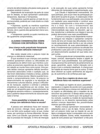 M
SIN
M
SINPEEM
SINPE
SINPEEM
SINPEEM
SINPEEM
SI
SINPEEM
SINPEEM
SINPEEM
SINPEEM
SINP
SINPEEM
SINPEEM
SINPEEM
SINPEEM
SINPEEM
SINPE
NPEEM
SINPEEM
SINPEEM
SINPEEM
SINPEEM
SINPEEM
SINPEEM
SINPEEM
PEEM
SINPEEM
SINPEEM
SINPEEM
SINPEEM
SINPEEM
SINPEEM
SINPEEM
SINPEEM
M
SINPEEM
SINPEEM
SINPEEM
SINPEEM
SINPEEM
SINPEEM
SINPEEM
SINPEEM
SINPEEM
SINPE
EM
SINPEEM
SINPEEM
SINPEEM
SINPEEM
SINPEEM
SINPEEM
SINPEEM
SINPEEM
SINPEEM
SINPEEM
SINPEE
SINPEEM
SINPEEM
SINPEEM
SINPEEM
SINPEEM
SINPEEM
SINPEEM
SINPEEM
SINPEEM
SINPEEM
SINPEEM
SINPEE
M
SINPEEM
SINPEEM
SINPEEM
SINPEEM
SINPEEM
SINPEEM
SINPEEM
SINPEEM
SINPEEM
SINPEEM
SINPEEM
SINPEEM
SINPEEM
SINPEEM
SIN
SINPEEM
SINPEEM
SINPEEM
SINPEEM
SINPEEM
SINPEEM
SINPEEM
SINPEEM
SINPEEM
SINPEEM
SINPEEM
SINPEEM
SINPEEM
SINPEEM
PEEM
SINPEEM
SINPEEM
SINPEEM
SINPEEM
SINPEEM
SINPEEM
SINPEEM
SINPEEM
SINPEEM
SINPEEM
SINPEEM
SINPEEM
SINPEEM
SINP
SINPEEM
SINPEEM
SINPEEM
SINPEEM
SINPEEM
SINPEEM
SINPEEM
SINPEEM
SINPEEM
SINPEEM
SINPEEM
SINPEEM
SINPEEM
SIN
SINPEEM
SINPEEM
SINPEEM
SINPEEM
SINPEEM
SINPEEM
SINPEEM
SINPEEM
SINPEEM
SINPEEM
SINPEEM
SINPEEM
SINPEEM
SINPEEM
SINPEEM
SINPEEM
SINPEEM
SINPEEM
SINPEEM
SINPEEM
SINPEEM
SINPEEM
SINPEEM
SINPEEM
SINPEEM
SINPEEM
SINPEEM
SINPEEM
SINPEEM
SINPEEM
SINPEEM
SINPEEM
SINPEEM
SINPEEM
SINPEEM
M
SINPEEM
SINPEEM
SINPEEM
SINPEEM
SINPEEM
SINPEEM
SINPEEM
SINPEEM
SINPEEM
SINPEEM
SINPEEM
SINPEEM
SINPEEM
SINPEEM
SINPEEM
SINPEEM
SINPEEM
PEEM
SINPEEM
SINPEEM
SINPEEM
SINPEEM
SINPEEM
SINPEEM
SINPEEM
SINPEEM
SINPEEM
SINPEEM
SINPEEM
SINPE
PEEM
SINPEEM
SINPEEM
SINPEEM
SINP
SINPEEM
SINPEEM
SINPEEM
INPEEM
SINPEE
EM
48 APOSTILA PEDAGÓGICA – CONCURSO 2012 – SINPEEM
cimento de deformidades articulares neste grupo de
paralisia cerebral é comum.
Dependendo da localização da parte do corpo
que foi afetada, os tipos apresentam subdivisões:
tetraparesia, diparesia e hemiparesia.
• Hemiparesia: quando apenas um lado do cor-
po é acometido, podendo ser o lado direito ou o lado
esquerdo;
• Diparesia: quando os membros superiores
apresentam melhor função do que os membros in-
feriores, isto é, quando eles apresentam menor aco-
metimento;
• Tetraparesia: quando os quatro membros es-
tão igualmente comprometidos.
ALGUMAS CONSIDERAÇÕES SOBRE
PESSOAS COM DEFICIÊNCIA FÍSICA
Uma criança muito prejudicada fisicamente
é também deficiente intelectual?
Não existe relação entre o prejuízo motor da
criança e a deficiência intelectual.
O que acontece é que crianças com paralisia
cerebral apresentam atrasos ou dificuldades em
conseqüência do déficit motor que interfere e pre-
judica as possíveis experiências da criança, tanto
em relação ao mundo físico como social. Uma par-
cela destas crianças apresenta déficits sensitivo-
sensoriais associados (visão e audição) que, se
não forem detectados e tratados a tempo, poderão
acarretar em atraso escolar. Mesmo quando há so-
mente o comprometimento motor, há prejuízo no
desenvolvimento da cognição e na aquisição de
mecanismos culturais básicos, porque a dificulda-
de de manipular, explorar e controlar o ambiente
empobrece as experiências por ela vividas. Isso
pode ser um empecilho para o desenvolvimento da
inteligência sensório-motora e, conseqüentemente,
para o posterior desenvolvimento do raciocínio ope-
rador e formal.
Como possibilitar a inclusão de uma
criança com deficiência física na escola?
A pessoa com deficiência física tem necessi-
dade de conviver, interagir, trocar, aprender, brin-
car e ser feliz como qualquer outra, só que, muitas
vezes, por caminhos ou formas diferentes. Há pes-
soas, como Luiz Cláudio, que precisam ser media-
das no processo de interação. O ritmo de interação
e de execução de suas ações apresenta formas
diferentes de manipulação e experimentação, pois
Luiz Cláudio é dependente motoramente. Ele
quer participar, pois só por meio da participação po-
derá sentir-se parte do grupo. A colaboração é fator
fundamental para sua participação, pois precisa de
um mediador para experimentar e construir seus
conceitos proporcionando a troca entre o organis-
mo e o meio. Só com o fortalecimento das
potencialidades da criança, que através da sua
intencionalidade seja capaz de descobrir, agir so-
bre, transformar o ambiente e se integrar é que ela
poderá demonstrar suas reais possibilidades.
É comum a criança muito dependente mostrar-
se insegura nas relações e apresentar comporta-
mento de birra em função das dificuldades normal-
mente apresentadas pela família e por ela própria
no reconhecimento de suas potencialidades; por-
tanto, é fundamental que a postura e as atitudes dos
professores e pais para com a criança conduzam a
um desenvolvimento saudável em que todos cres-
çam juntos.
A criança gosta de ser compreendida, quer par-
ticipar; contudo, desempenha tarefas e papéis de
acordo com suas possibilidades. Sua participação
irá proporcionar-lhe sentimento de pertencimento ao
grupo, garantindo, assim, melhor interação com o
grupo e com o conteúdo trabalhado. A criança quer
ser tratada da mesma forma que os outros. O meio
deve oferecer ao sujeito sentimentos de seguran-
ça, de autonomia e de confiança para agir.
Como fica o registro do aluno com
deficiência física nos membros superiores?
Em relação ao registro do aluno, possibilitar a
expressão e o registro de acordo com suas possibi-
lidades, permitirá que a criança com deficiência físi-
ca supere as dificuldades que a impedem de de-
senvolver seu potencial. O desejo desta criança de
realizar a escrita é o mesmo que o de qualquer ou-
tra; contudo, o padrão ou modelo de representação
no grafismo ou no desenho representados pelas
demais crianças dependerá das possibilidades
motoras que esta apresentar.
Muitas crianças apresentam necessidade de
adaptações para o uso do lápis. Outras apresen-
tam um prejuízo motor que as impede do uso do
lápis e conseguem teclar o computador com ou sem
o teclado adaptado. Outras, ainda, necessitarão da
ajuda de outra pessoa que “emprestará” a mão para
 