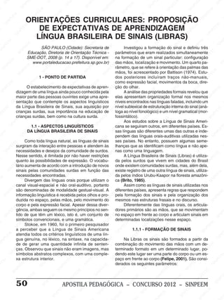 M
SIN
M
SINPEEM
SINPE
SINPEEM
SINPEEM
SINPEEM
SI
SINPEEM
SINPEEM
SINPEEM
SINPEEM
SINP
SINPEEM
SINPEEM
SINPEEM
SINPEEM
SINPEEM
SINPE
NPEEM
SINPEEM
SINPEEM
SINPEEM
SINPEEM
SINPEEM
SINPEEM
SINPEEM
PEEM
SINPEEM
SINPEEM
SINPEEM
SINPEEM
SINPEEM
SINPEEM
SINPEEM
SINPEEM
M
SINPEEM
SINPEEM
SINPEEM
SINPEEM
SINPEEM
SINPEEM
SINPEEM
SINPEEM
SINPEEM
SINPE
EM
SINPEEM
SINPEEM
SINPEEM
SINPEEM
SINPEEM
SINPEEM
SINPEEM
SINPEEM
SINPEEM
SINPEEM
SINPEE
SINPEEM
SINPEEM
SINPEEM
SINPEEM
SINPEEM
SINPEEM
SINPEEM
SINPEEM
SINPEEM
SINPEEM
SINPEEM
SINPEE
M
SINPEEM
SINPEEM
SINPEEM
SINPEEM
SINPEEM
SINPEEM
SINPEEM
SINPEEM
SINPEEM
SINPEEM
SINPEEM
SINPEEM
SINPEEM
SINPEEM
SIN
SINPEEM
SINPEEM
SINPEEM
SINPEEM
SINPEEM
SINPEEM
SINPEEM
SINPEEM
SINPEEM
SINPEEM
SINPEEM
SINPEEM
SINPEEM
SINPEEM
PEEM
SINPEEM
SINPEEM
SINPEEM
SINPEEM
SINPEEM
SINPEEM
SINPEEM
SINPEEM
SINPEEM
SINPEEM
SINPEEM
SINPEEM
SINPEEM
SINP
SINPEEM
SINPEEM
SINPEEM
SINPEEM
SINPEEM
SINPEEM
SINPEEM
SINPEEM
SINPEEM
SINPEEM
SINPEEM
SINPEEM
SINPEEM
SIN
SINPEEM
SINPEEM
SINPEEM
SINPEEM
SINPEEM
SINPEEM
SINPEEM
SINPEEM
SINPEEM
SINPEEM
SINPEEM
SINPEEM
SINPEEM
SINPEEM
SINPEEM
SINPEEM
SINPEEM
SINPEEM
SINPEEM
SINPEEM
SINPEEM
SINPEEM
SINPEEM
SINPEEM
SINPEEM
SINPEEM
SINPEEM
SINPEEM
SINPEEM
SINPEEM
SINPEEM
SINPEEM
SINPEEM
SINPEEM
SINPEEM
M
SINPEEM
SINPEEM
SINPEEM
SINPEEM
SINPEEM
SINPEEM
SINPEEM
SINPEEM
SINPEEM
SINPEEM
SINPEEM
SINPEEM
SINPEEM
SINPEEM
SINPEEM
SINPEEM
SINPEEM
PEEM
SINPEEM
SINPEEM
SINPEEM
SINPEEM
SINPEEM
SINPEEM
SINPEEM
SINPEEM
SINPEEM
SINPEEM
SINPEEM
SINPE
PEEM
SINPEEM
SINPEEM
SINPEEM
SINP
SINPEEM
SINPEEM
SINPEEM
INPEEM
SINPEE
EM
50 APOSTILA PEDAGÓGICA – CONCURSO 2012 – SINPEEM
SÃO PAULO (Cidade): Secretaria de
Educação, Diretoria de Orientação Técnica -
SME-DOT, 2008 (p. 14 a 17). Disponível em:
www.portaleducacao.prefeitura.sp.gov.br)
1 - PONTO DE PARTIDA
O estabelecimento de expectativas de apren-
dizagem de uma língua ainda pouco conhecida pela
maior parte das pessoas ouvintes exige uma apre-
sentação que contemple os aspectos linguísticos
da Língua Brasileira de Sinais, sua aquisição por
crianças surdas, sua importância na educação de
crianças surdas, bem como na cultura surda.
1.1 - ASPECTOS LINGUÍSTICOS
DA LÍNGUA BRASILEIRA DE SINAIS
Como toda língua natural, as línguas de sinais
surgiram da interação entre pessoas e atendem às
necessidades e desejos da comunidade de surdos.
Nesse sentido, é ilimitada por não haver restrições
quanto às possibilidades de expressão. O vocabu-
lário aumenta de acordo com a introdução de novos
sinais pelas comunidades surdas em função das
necessidades encontradas.
Divergem das línguas orais porque utilizam o
canal visual-espacial e não oral-auditivo, portanto
são denominadas de modalidade gestual-visual. A
informação linguística é recebida pelos olhos e pro-
duzida no espaço, pelas mãos, pelo movimento do
corpo e pela expressão facial. Apesar dessa diver-
gência, ambas seguem os mesmo princípios no sen-
tido de que têm um léxico, isto é, um conjunto de
símbolos convencionais, e uma gramática.
Stokoe, em 1960, foi o primeiro pesquisador
a perceber que a Língua de Sinais Americana
atendia todos os critérios linguísticos de uma lín-
gua genuína, no léxico, na sintaxe, na capacida-
de de gerar uma quantidade infinita de senten-
ças. Observou que sinais não eram imagens, mas
símbolos abstratos complexos, com uma comple-
xa estrutura interior.
ORIENTAÇÕES CURRICULARES: PROPOSIÇÃO
DE EXPECTATIVAS DE APRENDIZAGEM
LÍNGUA BRASILEIRA DE SINAIS (LIBRAS)
Investigou a formação do sinal e definiu três
parâmetros que eram realizados simultaneamente
na formação de um sinal particular: configuração
das mãos, localização e movimento. Um quarto pa-
râmetro, que se refere à orientação das palmas das
mãos, foi acrescentado por Battison (1974). Estu-
dos posteriores incluíram traços não-manuais,
como expressão facial, movimentos da boca, dire-
ção do olhar.
A análise das propriedades formais revelou que
elas apresentam organização formal nos mesmos
níveis encontrados nas línguas faladas, incluindo um
nível sublexical de estruturação interna do sinal (aná-
loga ao nível fonológico) e um nível gramatical (mor-
fossintático).
Aos estudos sobre a Língua de Sinais Ameri-
cana se seguiram outros, em diferentes países. Es-
sas línguas são diferentes umas das outras e inde-
pendem das línguas orais-auditivas utilizadas nes-
ses países. No entanto, possuem algumas seme-
lhanças que as identificam como língua e não ape-
nas como uma linguagem.
A Língua Brasileira de Sinais (Libras) é utiliza-
da pelos surdos que vivem em cidades do Brasil
onde existem comunidades surdas, mas, além dela,
existe registro de uma outra língua de sinais, utiliza-
da pelos índios Urubu-Kaapor na floresta amazôni-
ca (Brito, 1985).
Assim como as línguas de sinais utilizadas nos
diferentes países, apresenta regras que respondem
pela formação dos sinais e pela organização dos
mesmos nas estruturas frasais e no discurso.
Diferentemente das línguas orais, os articula-
dores primários são as mãos, que se movimentam
no espaço em frente ao corpo e articulam sinais em
determinadas localizações nesse espaço.
1.1.1 - FORMAÇÃO DE SINAIS
Na Libras os sinais são formados a partir da
combinação do movimento das mãos com um de-
terminado formato em um determinado lugar, po-
dendo este lugar ser uma parte do corpo ou um es-
paço em frente ao corpo (Felipe, 2001). São consi-
derados os seguintes parâmetros:
 