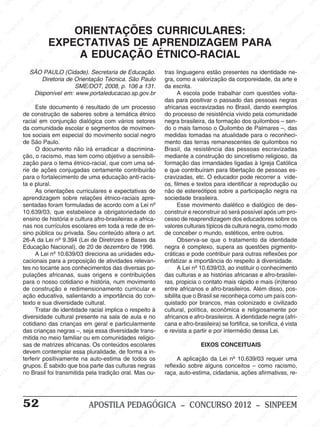 M
SIN
M
SINPEEM
SINPE
SINPEEM
SINPEEM
SINPEEM
SI
SINPEEM
SINPEEM
SINPEEM
SINPEEM
SINP
SINPEEM
SINPEEM
SINPEEM
SINPEEM
SINPEEM
SINPE
NPEEM
SINPEEM
SINPEEM
SINPEEM
SINPEEM
SINPEEM
SINPEEM
SINPEEM
PEEM
SINPEEM
SINPEEM
SINPEEM
SINPEEM
SINPEEM
SINPEEM
SINPEEM
SINPEEM
M
SINPEEM
SINPEEM
SINPEEM
SINPEEM
SINPEEM
SINPEEM
SINPEEM
SINPEEM
SINPEEM
SINPE
EM
SINPEEM
SINPEEM
SINPEEM
SINPEEM
SINPEEM
SINPEEM
SINPEEM
SINPEEM
SINPEEM
SINPEEM
SINPEE
SINPEEM
SINPEEM
SINPEEM
SINPEEM
SINPEEM
SINPEEM
SINPEEM
SINPEEM
SINPEEM
SINPEEM
SINPEEM
SINPEE
M
SINPEEM
SINPEEM
SINPEEM
SINPEEM
SINPEEM
SINPEEM
SINPEEM
SINPEEM
SINPEEM
SINPEEM
SINPEEM
SINPEEM
SINPEEM
SINPEEM
SIN
SINPEEM
SINPEEM
SINPEEM
SINPEEM
SINPEEM
SINPEEM
SINPEEM
SINPEEM
SINPEEM
SINPEEM
SINPEEM
SINPEEM
SINPEEM
SINPEEM
PEEM
SINPEEM
SINPEEM
SINPEEM
SINPEEM
SINPEEM
SINPEEM
SINPEEM
SINPEEM
SINPEEM
SINPEEM
SINPEEM
SINPEEM
SINPEEM
SINP
SINPEEM
SINPEEM
SINPEEM
SINPEEM
SINPEEM
SINPEEM
SINPEEM
SINPEEM
SINPEEM
SINPEEM
SINPEEM
SINPEEM
SINPEEM
SIN
SINPEEM
SINPEEM
SINPEEM
SINPEEM
SINPEEM
SINPEEM
SINPEEM
SINPEEM
SINPEEM
SINPEEM
SINPEEM
SINPEEM
SINPEEM
SINPEEM
SINPEEM
SINPEEM
SINPEEM
SINPEEM
SINPEEM
SINPEEM
SINPEEM
SINPEEM
SINPEEM
SINPEEM
SINPEEM
SINPEEM
SINPEEM
SINPEEM
SINPEEM
SINPEEM
SINPEEM
SINPEEM
SINPEEM
SINPEEM
SINPEEM
M
SINPEEM
SINPEEM
SINPEEM
SINPEEM
SINPEEM
SINPEEM
SINPEEM
SINPEEM
SINPEEM
SINPEEM
SINPEEM
SINPEEM
SINPEEM
SINPEEM
SINPEEM
SINPEEM
SINPEEM
PEEM
SINPEEM
SINPEEM
SINPEEM
SINPEEM
SINPEEM
SINPEEM
SINPEEM
SINPEEM
SINPEEM
SINPEEM
SINPEEM
SINPE
PEEM
SINPEEM
SINPEEM
SINPEEM
SINP
SINPEEM
SINPEEM
SINPEEM
INPEEM
SINPEE
EM
52 APOSTILA PEDAGÓGICA – CONCURSO 2012 – SINPEEM
ORIENTAÇÕES CURRICULARES:
EXPECTATIVAS DE APRENDIZAGEM PARA
A EDUCAÇÃO ÉTNICO-RACIAL
SÃO PAULO (Cidade). Secretaria de Educação.
Diretoria de Orientação Técnica. São Paulo
SME/DOT, 2008, p. 106 a 131.
Disponível em: www.portaleducacao.sp.gov.br
Este documento é resultado de um processo
de construção de saberes sobre a temática étnico
racial em conjunção dialógica com vários setores
da comunidade escolar e segmentos de movimen-
tos sociais em especial do movimento social negro
de São Paulo.
O documento não irá erradicar a discrimina-
ção, o racismo, mas tem como objetivo a sensibili-
zação para o tema étnico-racial, que com uma sé-
rie de ações conjugadas certamente contribuirão
para o fortalecimento de uma educação anti-racis-
ta e plural.
As orientações curriculares e expectativas de
aprendizagem sobre relações étnico-raciais apre-
sentadas foram formuladas de acordo com a Lei nº
10.639/03, que estabelece a obrigatoriedade do
ensino de história e cultura afro-brasileiras e africa-
nas nos currículos escolares em toda a rede de en-
sino pública ou privada. Seu conteúdo altera o art.
26-A da Lei nº 9.394 (Lei de Diretrizes e Bases da
Educação Nacional), de 20 de dezembro de 1996.
A Lei nº 10.639/03 direciona as unidades edu-
cacionais para a proposição de atividades relevan-
tes no tocante aos conhecimentos das diversas po-
pulações africanas, suas origens e contribuições
para o nosso cotidiano e história, num movimento
de construção e redimensionamento curricular e
ação educativa, salientando a importância do con-
texto e sua diversidade cultural.
Tratar de identidade racial implica o respeito à
diversidade cultural presente na sala de aula e no
cotidiano das crianças em geral e particularmente
das crianças negras –, seja essa diversidade trans-
mitida no meio familiar ou em comunidades religio-
sas de matrizes africanas. Os conteúdos escolares
devem contemplar essa pluralidade, de forma a in-
terferir positivamente na auto-estima de todos os
grupos. É sabido que boa parte das culturas negras
no Brasil foi transmitida pela tradição oral. Mas ou-
tras linguagens estão presentes na identidade ne-
gra, como a valorização da corporeidade, da arte e
da escrita.
A escola pode trabalhar com questões volta-
das para positivar o passado das pessoas negras
africanas escravizadas no Brasil, dando exemplos
do processo de resistência vivido pela comunidade
negra brasileira, da formação dos quilombos – sen-
do o mais famoso o Quilombo de Palmares –, das
medidas tomadas na atualidade para o reconheci-
mento das terras remanescentes de quilombos no
Brasil, da resistência das pessoas escravizadas
mediante a construção do sincretismo religioso, da
formação das irmandades ligadas à Igreja Católica
e que contribuíram para libertação de pessoas es-
cravizadas, etc. O educador pode recorrer a víde-
os, filmes e textos para identificar a reprodução ou
não de estereótipos sobre a participação negra na
sociedade brasileira.
Esse movimento dialético e dialógico de des-
construir e reconstruir só será possível após um pro-
cesso de reaprendizagem dos educadores sobre os
valores culturais típicos da cultura negra, como modo
de conceber o mundo, estéticos, entre outros.
Observa-se que o tratamento da identidade
negra é complexo, supera as questões pigmento-
cráticas e pode contribuir para outras reflexões por
enfatizar a importância do respeito à diversidade.
A Lei nº 10.639/03, ao instituir o conhecimento
das culturas e as histórias africanas e afro-brasilei-
ras, propicia o contato mais rápido e mais (in)tenso
entre africanos e afro-brasileiros. Além disso, pos-
sibilita que o Brasil se reconheça como um país con-
quistado por brancos, mas colonizado e civilizado
cultural, política, econômica e religiosamente por
africanos e afro-brasileiros. A identidade negra (afri-
cana e afro-brasileira) se fortifica, se tonifica, é vista
e revista a partir e por intermédio dessa Lei.
EIXOS CONCEITUAIS
A aplicação da Lei nº 10.639/03 requer uma
reflexão sobre alguns conceitos – como racismo,
raça, auto-estima, cidadania, ações afirmativas, re-
 