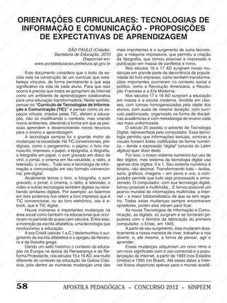 M
SIN
M
SINPEEM
SINPE
SINPEEM
SINPEEM
SINPEEM
SI
SINPEEM
SINPEEM
SINPEEM
SINPEEM
SINP
SINPEEM
SINPEEM
SINPEEM
SINPEEM
SINPEEM
SINPE
NPEEM
SINPEEM
SINPEEM
SINPEEM
SINPEEM
SINPEEM
SINPEEM
SINPEEM
PEEM
SINPEEM
SINPEEM
SINPEEM
SINPEEM
SINPEEM
SINPEEM
SINPEEM
SINPEEM
M
SINPEEM
SINPEEM
SINPEEM
SINPEEM
SINPEEM
SINPEEM
SINPEEM
SINPEEM
SINPEEM
SINPE
EM
SINPEEM
SINPEEM
SINPEEM
SINPEEM
SINPEEM
SINPEEM
SINPEEM
SINPEEM
SINPEEM
SINPEEM
SINPEE
SINPEEM
SINPEEM
SINPEEM
SINPEEM
SINPEEM
SINPEEM
SINPEEM
SINPEEM
SINPEEM
SINPEEM
SINPEEM
SINPEE
M
SINPEEM
SINPEEM
SINPEEM
SINPEEM
SINPEEM
SINPEEM
SINPEEM
SINPEEM
SINPEEM
SINPEEM
SINPEEM
SINPEEM
SINPEEM
SINPEEM
SIN
SINPEEM
SINPEEM
SINPEEM
SINPEEM
SINPEEM
SINPEEM
SINPEEM
SINPEEM
SINPEEM
SINPEEM
SINPEEM
SINPEEM
SINPEEM
SINPEEM
PEEM
SINPEEM
SINPEEM
SINPEEM
SINPEEM
SINPEEM
SINPEEM
SINPEEM
SINPEEM
SINPEEM
SINPEEM
SINPEEM
SINPEEM
SINPEEM
SINP
SINPEEM
SINPEEM
SINPEEM
SINPEEM
SINPEEM
SINPEEM
SINPEEM
SINPEEM
SINPEEM
SINPEEM
SINPEEM
SINPEEM
SINPEEM
SIN
SINPEEM
SINPEEM
SINPEEM
SINPEEM
SINPEEM
SINPEEM
SINPEEM
SINPEEM
SINPEEM
SINPEEM
SINPEEM
SINPEEM
SINPEEM
SINPEEM
SINPEEM
SINPEEM
SINPEEM
SINPEEM
SINPEEM
SINPEEM
SINPEEM
SINPEEM
SINPEEM
SINPEEM
SINPEEM
SINPEEM
SINPEEM
SINPEEM
SINPEEM
SINPEEM
SINPEEM
SINPEEM
SINPEEM
SINPEEM
SINPEEM
M
SINPEEM
SINPEEM
SINPEEM
SINPEEM
SINPEEM
SINPEEM
SINPEEM
SINPEEM
SINPEEM
SINPEEM
SINPEEM
SINPEEM
SINPEEM
SINPEEM
SINPEEM
SINPEEM
SINPEEM
PEEM
SINPEEM
SINPEEM
SINPEEM
SINPEEM
SINPEEM
SINPEEM
SINPEEM
SINPEEM
SINPEEM
SINPEEM
SINPEEM
SINPE
PEEM
SINPEEM
SINPEEM
SINPEEM
SINP
SINPEEM
SINPEEM
SINPEEM
INPEEM
SINPEE
EM
58 APOSTILA PEDAGÓGICA – CONCURSO 2012 – SINPEEM
ORIENTAÇÕES CURRICULARES: TECNOLOGIAS DE
INFORMAÇÃO E COMUNICAÇÃO - PROPOSIÇÕES
DE EXPECTATIVAS DE APRENDIZAGEM
SÃO PAULO (Cidade).
Secretaria de Educação, 2010
Disponível em:
www.portaleducacao.prefeitura.sp.gov.br
Este documento considera que o êxito da es-
cola está na construção de um currículo que esta-
beleça vínculos, de forma permanente e que seja
significativo na vida de cada aluno. Para que isso
ocorra é preciso que todos se apropriem da Internet
como um ambiente de aprendizagem colaborativa
para uma educação transformadora. Neste sentido,
pensar no “Currículo de Tecnologias de Informa-
ção e Comunicação (TIC)” é pensar como os es-
paços virtuais, criados pelas TIC, afetam a educa-
ção, não só modificando o contexto, mas criando
novos ambientes, alterando a forma em que as pes-
soas aprendem e desenvolvendo novos recursos
para o ensino e aprendizagem.
A tecnologia sempre foi o grande motor de
mudanças na sociedade. Há TIC convencionais, pré-
digirais, como o pergaminho, o papiro, o livro ma-
nuscrito, impresso, o papel, a tipografia, a litografia,
a fotografia em papel, o som gravado em disco de
vinil, o jornal, o cinema em fita celulóide, o rádio, a
televisão, o vídeo... Tudo isso é tecnologia de infor-
mação e comunicação em seu formato convencio-
nal, pré-digital.
Atualmente temos o livro, a fotografia, o som
gravado, o jornal, o cinema, o rádio, a televisão, o
vídeo e outras tecnologias também digitais ou rece-
bendo similares digitais. Por exemplo: ao falarmos
em livro podemos nos referir a livro impresso que é
TIC convencional, ou ao livro eletrônico, isto é e-
book, que é TIC digital.
Houve inúmeras e importantes mudanças na
área social como também na educacional que ocor-
reram no período de quase cem séculos. Entre elas,
a invenção da escrita alfabética, uma tecnologia que
revolucionou a educação.
A era Cristã (século 1 a.C.) testemunhou o sur-
gimento da escrita alfabética e o apogeu da literatu-
ra e da filosofia grega.
Dando um salto histórico o contexto da educa-
ção na Europa na época da Renascença e da Re-
forma Protestante, nos séculos 15 e 16 AD, era muito
diferente do contexto da educação da Grécia Clás-
sica, pois dentre as inúmeras mudanças uma das
mais importantes é o surgimento de outra tecnolo-
gia: a máquina impressora, que permitiu a criação
da tipografia, que tornou possível a impressão e
publicação em massa de panfletos e livros.
Nos séculos 16 e 17 AD surgiram novas mu-
danças em grande parte da decorrência da popula-
ridade do livro impresso, como também transforma-
ções importantes ocorreram no contexto social e
político, como a Revolução Americana, a Revolu-
ção Francesa e a Era Moderna.
Nos séculos 17 e 18 AD surgiram a educação
em massa e a escola moderna, dividida em clas-
ses, com turmas homogeneizadas pela idade dos
alunos, com aulas de mesma duração, com currí-
culo padronizado, organizado na forma de discipli-
nas acadêmicas e com metodologia de ensino cada
vez mais uniformizada.
O século 20 assistiu o advento da Tecnologia
Digital, representada pelo computador. Essa tecno-
logia permitiu que informações textuais, sonoras e
visuais fossem todas codificadas de forma numéri-
ca – donde a expressão “digital” (oriunda do Latim
digitus) quer dizer dedo.
Por isso, o nosso sistema numérico faz uso de
dez dígitos, mas sistema da tecnologia digital usa
apenas dois dígitos: 0 e 1. Seu sistema numérico é
binário, não decimal. Transformando tudo – textos,
sons, gráficos, imagens – em zeros e uns, o com-
putador permite que tudo seja processado e arma-
zenado. O computador, com sua tecnologia digital,
tornou possível a multimídia... E tornou possível um
acervo mundial de informações multimídia: a Inter-
net – a maior bibliomidiateca de que se tem regis-
tro. Todas estas mudanças sempre encontraram
opositores, porém elas vieram para ficar.
As novas Tecnologias de Informação e Comu-
nicação, as digitais, só surgiram e se tornaram po-
pulares com o término da fabricação do primeiro
computador, o Eniac, em 1945.
A partir de seu surgimento, elas mudaram dras-
ticamente a nossa maneira de viver, trabalhar e nos
divertir, e, até mesmo, a forma de pensar, agir e
aprender.
Essas mudanças adquiriram um novo ritmo e
um novo significado com o uso comercial e a popu-
larização da Internet, a partir de 1993 (nos Estados
Unidos) e 1995 (no Brasil). Até essas datas a Inter-
net ficava disponível apenas para o mundo acadê-
 