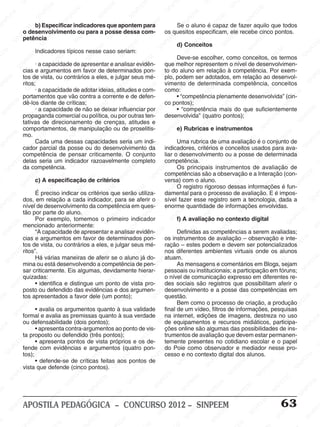 SINPEEM
SI
PEEM
SINPEEM
SINPEEM
NPEEM
SINPEEM
SINPEEM
SINPEEM
SINPEEM
SINPEEM
SINPEEM
SINPEEM
SINPEEM
SINPEEM
SINPEEM
SINPEEM
SINPEEM
SINPEEM
SINPEEM
SINPEEM
M
SINPEEM
SINPEEM
SINPEEM
SINPEEM
SINPEEM
SINPEEM
SINPEEM
SINPE
SINPEEM
SINPEEM
SINPEEM
SINPEEM
SINPEEM
SINPEEM
SINPEEM
SINPEEM
SINPEEM
SI
SINPEEM
SINPEEM
SINPEEM
SINPEEM
SINPEEM
SINPEEM
SINPEEM
SINPEEM
SINPEEM
SINPEEM
SIN
SINPEEM
SINPEEM
SINPEEM
SINPEEM
SINPEEM
SINPEEM
SINPEEM
SINPEEM
SINPEEM
SINPEEM
SINPEEM
EEM
SINPEEM
SINPEEM
SINPEEM
SINPEEM
SINPEEM
SINPEEM
SINPEEM
SINPEEM
SINPEEM
SINPEEM
SINPEEM
SINPEEM
PEEM
SINPEEM
SINPEEM
SINPEEM
SINPEEM
SINPEEM
SINPEEM
SINPEEM
SINPEEM
SINPEEM
SINPEEM
SINPEEM
SINPEEM
M
SINPEEM
SINPEEM
SINPEEM
SINPEEM
SINPEEM
SINPEEM
SINPEEM
SINPEEM
SINPEEM
SINPEEM
SINPEEM
SINPEEM
SINPEEM
SINPEEM
EM
SINPEEM
SINPEEM
SINPEEM
SINPEEM
SINPEEM
SINPEEM
SINPEEM
SINPEEM
SINPEEM
SINPEEM
SINPEEM
SINPEEM
SINPEEM
SINPEE
M
SINPEEM
SINPEEM
SINPEEM
SINPEEM
SINPEEM
SINPEEM
SINPEEM
SINPEEM
SINPEEM
SINPEEM
SINPEEM
SINPEEM
SINPEEM
PEEM
SINPEEM
SINPEEM
SINPEEM
SINPEEM
SINPEEM
SINPEEM
SINPEEM
SINPEEM
SINPEEM
SINPEEM
SINPEEM
SINPEEM
SINPEEM
M
SINPEEM
SINPEEM
SINPEEM
SINPEEM
SINPEEM
SINPEEM
SINPEEM
SINPEEM
SINPEEM
SINPEEM
SINPEEM
S
PEEM
SINPEEM
SINPEEM
SINPEEM
SINPEEM
SINPEEM
SINPEEM
SINPEEM
SINPEEM
SINPEEM
SINP
EEM
SINPEEM
SINPEEM
SINPEEM
SINPEEM
SINPEEM
SINPEEM
SINPEEM
SINPEEM
SIN
SINPEEM
SINPEEM
SINPEEM
SINPEEM
SINPEEM
SINPEEM
SINPEEM
SINPEEM
SINPEEM
SINPEEM
SINPEEM
SINPEEM
SINPEEM
SIN
SINPEEM
SINPEEM
SINPEEM
SINPEEM
SINPEEM
M
SINPEEM
SINPEEM
SINPEEM
S
SINPEEM
SINPEEM
SINPEEAPOSTILA PEDAGÓGICA – CONCURSO 2012 – SINPEEM 63
b) Especificar indicadores que apontem para
o desenvolvimento ou para a posse dessa com-
petência
Indicadores típicos nesse caso seriam:
· a capacidade de apresentar e analisar evidên-
cias e argumentos em favor de determinados pon-
tos de vista, ou contrários a eles, e julgar seus mé-
ritos;
· a capacidade de adotar ideias, atitudes e com-
portamentos que vão contra a corrente e de defen-
dê-los diante de críticas;
· a capacidade de não se deixar influenciar por
propaganda comercial ou política, ou por outras ten-
tativas de direcionamento de crenças, atitudes e
comportamentos, de manipulação ou de proselitis-
mo.
Cada uma dessas capacidades seria um indi-
cador parcial da posse ou do desenvolvimento da
competência de pensar criticamente. O conjunto
delas seria um indicador razoavelmente completo
da competência.
c) A especificação de critérios
É preciso indicar os critérios que serão utiliza-
dos, em relação a cada indicador, para se aferir o
nível de desenvolvimento da competência em ques-
tão por parte do aluno.
Por exemplo, tomemos o primeiro indicador
mencionado anteriormente:
“A capacidade de apresentar e analisar evidên-
cias e argumentos em favor de determinados pon-
tos de vista, ou contrários a eles, e julgar seus mé-
ritos”.
Há várias maneiras de aferir se o aluno já do-
mina ou está desenvolvendo a competência de pen-
sar criticamente. Eis algumas, devidamente hierar-
quizadas:
• identifica e distingue um ponto de vista pro-
posto ou defendido das evidências e dos argumen-
tos apresentados a favor dele (um ponto);
• avalia os argumentos quanto à sua validade
formal e avalia as premissas quanto à sua verdade
ou defensabilidade (dois pontos);
• apresenta contra-argumentos ao ponto de vis-
ta proposto ou defendido (três pontos);
• apresenta pontos de vista próprios e os de-
fende com evidências e argumentos (quatro pon-
tos);
• defende-se de críticas feitas aos pontos de
vista que defende (cinco pontos).
Se o aluno é capaz de fazer aquilo que todos
os quesitos especificam, ele recebe cinco pontos.
d) Conceitos
Deve-se escolher, como conceitos, os termos
que melhor representem o nível de desenvolvimen-
to do aluno em relação à competência. Por exem-
plo, podem ser adotados, em relação ao desenvol-
vimento de determinada competência, conceitos
como:
• “competência plenamente desenvolvida” (cin-
co pontos);
• “competência mais do que suficientemente
desenvolvida” (quatro pontos);
e) Rubricas e instrumentos
Uma rubrica de uma avaliação é o conjunto de
indicadores, critérios e conceitos usados para ava-
liar o desenvolvimento ou a posse de determinada
competência.
Os principais instrumentos de avaliação de
competências são a observação e a Interação (con-
versa) com o aluno.
O registro rigoroso dessas informações é fun-
damental para o processo de avaliação. E é impos-
sível fazer esse registro sem a tecnologia, dada a
enorme quantidade de informações envolvidas.
f) A avaliação no contexto digital
Definidas as competências a serem avaliadas;
os instrumentos de avaliação – observação e inte-
ração – estes podem e devem ser potencializados
nos diferentes ambientes virtuais onde os alunos
atuam.
As mensagens e comentários em Blogs, sejam
pessoais ou institucionais; a participação em fóruns;
o nível de comunicação expresso em diferentes re-
des sociais são registros que possibilitam aferir o
desenvolvimento e a posse das competências em
questão.
Bem como o processo de criação, a produção
final de um vídeo, filtros de informações, pesquisas
na internet, edições de imagens, destreza no uso
de equipamentos e recursos midiáticos, participa-
ções online são algumas das possibilidades de ins-
trumentos de avaliação que devem estar permanen-
temente presentes no cotidiano escolar e o papel
do Poie como observador e mediador nesse pro-
cesso e no contexto digital dos alunos.
 