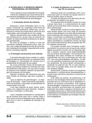 M
SIN
M
SINPEEM
SINPE
SINPEEM
SINPEEM
SINPEEM
SI
SINPEEM
SINPEEM
SINPEEM
SINPEEM
SINP
SINPEEM
SINPEEM
SINPEEM
SINPEEM
SINPEEM
SINPE
NPEEM
SINPEEM
SINPEEM
SINPEEM
SINPEEM
SINPEEM
SINPEEM
SINPEEM
PEEM
SINPEEM
SINPEEM
SINPEEM
SINPEEM
SINPEEM
SINPEEM
SINPEEM
SINPEEM
M
SINPEEM
SINPEEM
SINPEEM
SINPEEM
SINPEEM
SINPEEM
SINPEEM
SINPEEM
SINPEEM
SINPE
EM
SINPEEM
SINPEEM
SINPEEM
SINPEEM
SINPEEM
SINPEEM
SINPEEM
SINPEEM
SINPEEM
SINPEEM
SINPEE
SINPEEM
SINPEEM
SINPEEM
SINPEEM
SINPEEM
SINPEEM
SINPEEM
SINPEEM
SINPEEM
SINPEEM
SINPEEM
SINPEE
M
SINPEEM
SINPEEM
SINPEEM
SINPEEM
SINPEEM
SINPEEM
SINPEEM
SINPEEM
SINPEEM
SINPEEM
SINPEEM
SINPEEM
SINPEEM
SINPEEM
SIN
SINPEEM
SINPEEM
SINPEEM
SINPEEM
SINPEEM
SINPEEM
SINPEEM
SINPEEM
SINPEEM
SINPEEM
SINPEEM
SINPEEM
SINPEEM
SINPEEM
PEEM
SINPEEM
SINPEEM
SINPEEM
SINPEEM
SINPEEM
SINPEEM
SINPEEM
SINPEEM
SINPEEM
SINPEEM
SINPEEM
SINPEEM
SINPEEM
SINP
SINPEEM
SINPEEM
SINPEEM
SINPEEM
SINPEEM
SINPEEM
SINPEEM
SINPEEM
SINPEEM
SINPEEM
SINPEEM
SINPEEM
SINPEEM
SIN
SINPEEM
SINPEEM
SINPEEM
SINPEEM
SINPEEM
SINPEEM
SINPEEM
SINPEEM
SINPEEM
SINPEEM
SINPEEM
SINPEEM
SINPEEM
SINPEEM
SINPEEM
SINPEEM
SINPEEM
SINPEEM
SINPEEM
SINPEEM
SINPEEM
SINPEEM
SINPEEM
SINPEEM
SINPEEM
SINPEEM
SINPEEM
SINPEEM
SINPEEM
SINPEEM
SINPEEM
SINPEEM
SINPEEM
SINPEEM
SINPEEM
M
SINPEEM
SINPEEM
SINPEEM
SINPEEM
SINPEEM
SINPEEM
SINPEEM
SINPEEM
SINPEEM
SINPEEM
SINPEEM
SINPEEM
SINPEEM
SINPEEM
SINPEEM
SINPEEM
SINPEEM
PEEM
SINPEEM
SINPEEM
SINPEEM
SINPEEM
SINPEEM
SINPEEM
SINPEEM
SINPEEM
SINPEEM
SINPEEM
SINPEEM
SINPE
PEEM
SINPEEM
SINPEEM
SINPEEM
SINP
SINPEEM
SINPEEM
SINPEEM
INPEEM
SINPEE
EM
64 APOSTILA PEDAGÓGICA – CONCURSO 2012 – SINPEEM
A TECNOLOGIA E O DESENVOLVIMENTO
PROFISSIONAL DO PROFESSOR
• Cria e estrutura novos ambientes de formação.
• Serve de mediadora para novas formas de re-
lacionamento pedagógico nos processos formativos.
• Atua como ferramenta de aprendizagem.
1. A formação através de mentoria
Empresas e outras instituições usam, os cha-
mados “mentoring” (ou “coaching”) como forma de
desenvolvimento profissional. Neste caso, um pro-
fissional (o mentor) fica responsável, dentro de uma
organização, pela formação de um seu colega.
Apenas recentemente esse modelo de forma-
ção profissional em serviço está se tornando um
modelo de desenvolvimento profissional de aplica-
ção generalizada.
No início da utilização, o mentor e o seu par
precisavam trabalhar fisicamente juntos, hoje, po-
rém, com a disponibilidade de formas de comunica-
ção mediada por tecnologia, frequentemente se dis-
pensa a presença espacial.
2. A formação convencional com instrutor
A principal alteração desse modelo é a substi-
tuição da sala de aula física por um ambiente virtual
de formação e a “remotização” do instrutor (com a
possibilidade de alteração do seu papel).
Os novos ambientes virtuais de formação em
serviço do professor podem ser centrados em vide-
oconferências (“tele-aulas”), em cujo caso a função
do instrutor é de mediador interativo da aprendiza-
gem do professor em formação.
Algumas condições são essenciais para que
esse modelo de formação seja bem sucedido, a
saber:
• que os objetivos de aprendizagem – os obje-
tivos da formação – sejam claramente estipulados,
antes da formação; e que todos os participantes se
comprometam com eles;
• que haja materiais de apoio (textos, áudio,
vídeos, etc.) disponíveis para alimentar, instigar e
provocar a interação e a discussão;
• que o mediador (moderador ou coordenador)
aja de maneira firme para criar e manter, tanto o
clima sócio-emocional adequado para a aprendiza-
gem como o nível e a qualidade da interação e da
discussão.
3. O papel da liderança na construção
das TIC no currículo
Liderança pode ser considerada como o pro-
cesso pelo qual um membro da equipe exerce in-
fluência positiva sobre os demais.
A função de liderança inclui dois tipos de com-
portamento: de trabalho e de apoio.
O comportamento de trabalho centra-se no que
o grupo deve fazer e o comportamento de apoio
atende ao funcionamento interno do grupo, as rela-
ções interpessoais.
Nesse sentido, construir a cultura digital no con-
texto escolar requer uma nova visão do processo
ensino e aprendizagem e um olhar diferenciado para
essa construção que começa pelo entorno, por dis-
tinguir e reconhecer as lideranças e fortalezas no
âmbito escolar, bem como suas debilidades. Esses
dados quantitativos e qualitativos servem de base
para encaminhamentos do plano de gestão das TIC
no cotidiano educacional.
Um projeto inovador deve considerar mudan-
ças também nos alunos uma vez que já são nativos
digitais que devem conviver com os imigrantes digi-
tais e, portanto, assumir novas responsabilidades
sob sua própria aprendizagem. Uma proposta me-
todológica deve estar centrada em mudanças de
compreensão com foco na formação por meio das
TIC, nas suas potencialidades educativas, no lúdi-
co e nas questões profissionais que elas represen-
tam atualmente. Os alunos devem compreender a
amplitude do potencial das TIC na vida cotidiana,
bem como os perigos dessa nova era nesses no-
vos contextos digitais.
Sendo assim, é preciso romper com esquemas
hierárquicos e conhecimentos preestabelecidos e
buscar novos caminhos e parceiros no exercício da
colaboração.
Criar redes de escolas, de professores e de
alunos é uma estratégia interessante que pode sur-
preender face ao movimento que se estabelece no
decorrer do processo comunicativo. Criar espaços
de aprendizagem colaborativa entre os sujeitos da
ação educativa acompanhados de espaços para
publicação das ações e espaços interativos de co-
municação passa a ser um fator preponderante para
mobilização da sociedade em torno do conhecimen-
to dos fazeres e concepções que emergem das prá-
ticas pedagógicas.
* Síntese elaborada por Martha Sirlene da Silva,
mestre em Educação pela Umesp
 