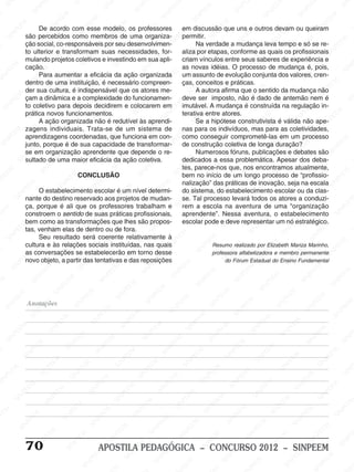 M
SIN
M
SINPEEM
SINPE
SINPEEM
SINPEEM
SINPEEM
SI
SINPEEM
SINPEEM
SINPEEM
SINPEEM
SINP
SINPEEM
SINPEEM
SINPEEM
SINPEEM
SINPEEM
SINPE
NPEEM
SINPEEM
SINPEEM
SINPEEM
SINPEEM
SINPEEM
SINPEEM
SINPEEM
PEEM
SINPEEM
SINPEEM
SINPEEM
SINPEEM
SINPEEM
SINPEEM
SINPEEM
SINPEEM
M
SINPEEM
SINPEEM
SINPEEM
SINPEEM
SINPEEM
SINPEEM
SINPEEM
SINPEEM
SINPEEM
SINPE
EM
SINPEEM
SINPEEM
SINPEEM
SINPEEM
SINPEEM
SINPEEM
SINPEEM
SINPEEM
SINPEEM
SINPEEM
SINPEE
SINPEEM
SINPEEM
SINPEEM
SINPEEM
SINPEEM
SINPEEM
SINPEEM
SINPEEM
SINPEEM
SINPEEM
SINPEEM
SINPEE
M
SINPEEM
SINPEEM
SINPEEM
SINPEEM
SINPEEM
SINPEEM
SINPEEM
SINPEEM
SINPEEM
SINPEEM
SINPEEM
SINPEEM
SINPEEM
SINPEEM
SIN
SINPEEM
SINPEEM
SINPEEM
SINPEEM
SINPEEM
SINPEEM
SINPEEM
SINPEEM
SINPEEM
SINPEEM
SINPEEM
SINPEEM
SINPEEM
SINPEEM
PEEM
SINPEEM
SINPEEM
SINPEEM
SINPEEM
SINPEEM
SINPEEM
SINPEEM
SINPEEM
SINPEEM
SINPEEM
SINPEEM
SINPEEM
SINPEEM
SINP
SINPEEM
SINPEEM
SINPEEM
SINPEEM
SINPEEM
SINPEEM
SINPEEM
SINPEEM
SINPEEM
SINPEEM
SINPEEM
SINPEEM
SINPEEM
SIN
SINPEEM
SINPEEM
SINPEEM
SINPEEM
SINPEEM
SINPEEM
SINPEEM
SINPEEM
SINPEEM
SINPEEM
SINPEEM
SINPEEM
SINPEEM
SINPEEM
SINPEEM
SINPEEM
SINPEEM
SINPEEM
SINPEEM
SINPEEM
SINPEEM
SINPEEM
SINPEEM
SINPEEM
SINPEEM
SINPEEM
SINPEEM
SINPEEM
SINPEEM
SINPEEM
SINPEEM
SINPEEM
SINPEEM
SINPEEM
SINPEEM
M
SINPEEM
SINPEEM
SINPEEM
SINPEEM
SINPEEM
SINPEEM
SINPEEM
SINPEEM
SINPEEM
SINPEEM
SINPEEM
SINPEEM
SINPEEM
SINPEEM
SINPEEM
SINPEEM
SINPEEM
PEEM
SINPEEM
SINPEEM
SINPEEM
SINPEEM
SINPEEM
SINPEEM
SINPEEM
SINPEEM
SINPEEM
SINPEEM
SINPEEM
SINPE
PEEM
SINPEEM
SINPEEM
SINPEEM
SINP
SINPEEM
SINPEEM
SINPEEM
INPEEM
SINPEE
EM
70 APOSTILA PEDAGÓGICA – CONCURSO 2012 – SINPEEM
De acordo com esse modelo, os professores
são percebidos como membros de uma organiza-
ção social, co-responsáveis por seu desenvolvimen-
to ulterior e transformam suas necessidades, for-
mulando projetos coletivos e investindo em sua apli-
cação.
Para aumentar a eficácia da ação organizada
dentro de uma instituição, é necessário compreen-
der sua cultura, é indispensável que os atores me-
çam a dinâmica e a complexidade do funcionamen-
to coletivo para depois decidirem e colocarem em
prática novos funcionamentos.
A ação organizada não é redutível às aprendi-
zagens individuais. Trata-se de um sistema de
aprendizagens coordenadas, que funciona em con-
junto, porque é de sua capacidade de transformar-
se em organização aprendente que depende o re-
sultado de uma maior eficácia da ação coletiva.
CONCLUSÃO
O estabelecimento escolar é um nível determi-
nante do destino reservado aos projetos de mudan-
ça, porque é ali que os professores trabalham e
constroem o sentido de suas práticas profissionais,
bem como as transformações que lhes são propos-
tas, venham elas de dentro ou de fora.
Seu resultado será coerente relativamente à
cultura e às relações sociais instituídas, nas quais
as conversações se estabelecerão em torno desse
novo objeto, a partir das tentativas e das reposições
em discussão que uns e outros devam ou queiram
permitir.
Na verdade a mudança leva tempo e só se re-
aliza por etapas, conforme as quais os profissionais
criam vínculos entre seus saberes de experiência e
as novas idéias. O processo de mudança é, pois,
um assunto de evolução conjunta dos valores, cren-
ças, conceitos e práticas.
A autora afirma que o sentido da mudança não
deve ser imposto, não é dado de antemão nem é
imutável. A mudança é construída na regulação in-
terativa entre atores.
Se a hipótese construtivista é válida não ape-
nas para os indivíduos, mas para as coletividades,
como conseguir comprometê-las em um processo
de construção coletiva de longa duração?
Numerosos fóruns, publicações e debates são
dedicados a essa problemática. Apesar dos deba-
tes, parece-nos que, nos encontramos atualmente,
bem no início de um longo processo de “profissio-
nalização” das práticas de inovação, seja na escala
do sistema, do estabelecimento escolar ou da clas-
se. Tal processo levará todos os atores a conduzi-
rem a escola na aventura de uma “organização
aprendente”. Nessa aventura, o estabelecimento
escolar pode e deve representar um nó estratégico.
Resumo realizado por Elizabeth Mariza Marinho,
professora alfabetizadora e membro permanente
do Fórum Estadual do Ensino Fundamental
Anotações
 