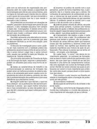 SINPEEM
SI
PEEM
SINPEEM
SINPEEM
NPEEM
SINPEEM
SINPEEM
SINPEEM
SINPEEM
SINPEEM
SINPEEM
SINPEEM
SINPEEM
SINPEEM
SINPEEM
SINPEEM
SINPEEM
SINPEEM
SINPEEM
SINPEEM
M
SINPEEM
SINPEEM
SINPEEM
SINPEEM
SINPEEM
SINPEEM
SINPEEM
SINPE
SINPEEM
SINPEEM
SINPEEM
SINPEEM
SINPEEM
SINPEEM
SINPEEM
SINPEEM
SINPEEM
SI
SINPEEM
SINPEEM
SINPEEM
SINPEEM
SINPEEM
SINPEEM
SINPEEM
SINPEEM
SINPEEM
SINPEEM
SIN
SINPEEM
SINPEEM
SINPEEM
SINPEEM
SINPEEM
SINPEEM
SINPEEM
SINPEEM
SINPEEM
SINPEEM
SINPEEM
EEM
SINPEEM
SINPEEM
SINPEEM
SINPEEM
SINPEEM
SINPEEM
SINPEEM
SINPEEM
SINPEEM
SINPEEM
SINPEEM
SINPEEM
PEEM
SINPEEM
SINPEEM
SINPEEM
SINPEEM
SINPEEM
SINPEEM
SINPEEM
SINPEEM
SINPEEM
SINPEEM
SINPEEM
SINPEEM
M
SINPEEM
SINPEEM
SINPEEM
SINPEEM
SINPEEM
SINPEEM
SINPEEM
SINPEEM
SINPEEM
SINPEEM
SINPEEM
SINPEEM
SINPEEM
SINPEEM
EM
SINPEEM
SINPEEM
SINPEEM
SINPEEM
SINPEEM
SINPEEM
SINPEEM
SINPEEM
SINPEEM
SINPEEM
SINPEEM
SINPEEM
SINPEEM
SINPEE
M
SINPEEM
SINPEEM
SINPEEM
SINPEEM
SINPEEM
SINPEEM
SINPEEM
SINPEEM
SINPEEM
SINPEEM
SINPEEM
SINPEEM
SINPEEM
PEEM
SINPEEM
SINPEEM
SINPEEM
SINPEEM
SINPEEM
SINPEEM
SINPEEM
SINPEEM
SINPEEM
SINPEEM
SINPEEM
SINPEEM
SINPEEM
M
SINPEEM
SINPEEM
SINPEEM
SINPEEM
SINPEEM
SINPEEM
SINPEEM
SINPEEM
SINPEEM
SINPEEM
SINPEEM
S
PEEM
SINPEEM
SINPEEM
SINPEEM
SINPEEM
SINPEEM
SINPEEM
SINPEEM
SINPEEM
SINPEEM
SINP
EEM
SINPEEM
SINPEEM
SINPEEM
SINPEEM
SINPEEM
SINPEEM
SINPEEM
SINPEEM
SIN
SINPEEM
SINPEEM
SINPEEM
SINPEEM
SINPEEM
SINPEEM
SINPEEM
SINPEEM
SINPEEM
SINPEEM
SINPEEM
SINPEEM
SINPEEM
SIN
SINPEEM
SINPEEM
SINPEEM
SINPEEM
SINPEEM
M
SINPEEM
SINPEEM
SINPEEM
S
SINPEEM
SINPEEM
SINPEEAPOSTILA PEDAGÓGICA – CONCURSO 2012 – SINPEEM 73
Anotações
pido com as estruturas de organização dos pro-
fessores além de roubar desses a capacidade de
racionalização para dá-las aos consumidores, pois
na lógica do mercado quem manda não é a ciência
e sim o gosto do consumidor. Isto tem convertido o
professor num produtor que faz o que manda o
mercado e não a ciência.
Os professores se encontram em situações de
trabalho, pessoais e de formação bem piores do que
estavam, e esta realidade educativa nem sempre
é objeto das investigações, O debate entre o mo-
delo pós-positivista e o pós-weberiano pouco con-
tribuem para mudar o enfoque sobre as políticas
de formação de professores.
Sacristán apresenta uma alternativa às corren-
tes de investigação, sem ter a pretensão que dela
se deduzam técnicas ou se tire uma solução para
os problemas.
O discurso da investigação para o autor, pode-
ria ser mais coerente com a realidade prática dos
professores se percorresse a linha do senso comum,
não o senso comum vulgar mas o senso comum
culto, aquele cujo sentido foi dado por filósofos, na
trajetória da filosofia ocidental.
Os princípios derivados da Filosofia da Ação
e da Sociologia da Ação, segundo o pesquisador,
podem se utilizados para essa nova forma de re-
flexão:
a) dadas as características de trabalho e da
profissionalização os sistemas de formação não
podem atrair os melhores produtos do sistema edu-
cativo e da sociedade para serem usados como re-
produtores da cultura do sistema, portanto, em rela-
ção à profissionalização dos professores é com essa
deficiência que precisamos contar;
b) ninguém pode dar o que não tem, o que nos
leva a deduzir: -se os professores não são bons pro-
fissionais é preciso que sejam melhor remunera-
dos e mais considerados; se eles não podem dar o
que não têm, é preciso que sejam cultos para ofere-
cer cultura;
c) atuamos na prática de acordo com o que
pensamos, porém de forma imperfeita mas, o pen-
samento não é a mesma coisa que a ciência. Os
conteúdos do pensamento do professorado se de-
vem a cultura-raiz da qual provém não à ciência,
por isso é mais importante pensar do que assimilar
ciência. O professor pensa de acordo com a sua
cultura e não de acordo com a ciência;
d) pode-se pensar através da ciência, ela pode
servir para pensar portanto, é preciso criar formas
adequadas de ajudar a reflexão dos professores co-
locando alguém capaz de realizar esse processo junto
a eles, alguém que possa ajudá-los a pensar;
e) o pensamento não explica a ação, é parte
dela, mas não é toda a ação. Os professores são
pessoas que sentem e querem, não só pensam...
Os estudos de várias ciências dizem que fazemos
coisas que não queremos e, fazemos coisas sem
saber os motivos. Isso significa que devemos dar
bastante importância aos motivos de ação do pro-
fessorado. Para educar é preciso que se tenha um
motivo, um projeto, uma ideologia;
f) o saber fazer, “o como”, não deriva do co-
nhecimento adquirido no processo de formação,
mas se deve à matriz cultural da qual provém o pro-
fessor, isto quer dizer que a forma de ser dos pro-
fessores é uma forma de comportamento cultural,
não uma aquisição nos cursos de formação profis-
sional. Atender às raízes culturais nas quais os pro-
fessores se nutrem é muito importante para enten-
der como eles atuam, porque atuam e como quere-
mos que atuem.
Para concluir o autor resume sua filosofia em
relação à investigação sobre a formação de profes-
sores em três pontos:
1) racionalismo moderado;
2) educação do sentimento e da vontade e não
só da razão;
3) o habitus, como forma de integração entre o
mundo das instituições e o mundo das pessoas, é
mais importante em educação do que a ciência.
 