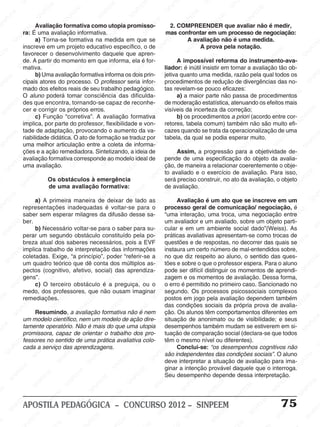 SINPEEM
SI
PEEM
SINPEEM
SINPEEM
NPEEM
SINPEEM
SINPEEM
SINPEEM
SINPEEM
SINPEEM
SINPEEM
SINPEEM
SINPEEM
SINPEEM
SINPEEM
SINPEEM
SINPEEM
SINPEEM
SINPEEM
SINPEEM
M
SINPEEM
SINPEEM
SINPEEM
SINPEEM
SINPEEM
SINPEEM
SINPEEM
SINPE
SINPEEM
SINPEEM
SINPEEM
SINPEEM
SINPEEM
SINPEEM
SINPEEM
SINPEEM
SINPEEM
SI
SINPEEM
SINPEEM
SINPEEM
SINPEEM
SINPEEM
SINPEEM
SINPEEM
SINPEEM
SINPEEM
SINPEEM
SIN
SINPEEM
SINPEEM
SINPEEM
SINPEEM
SINPEEM
SINPEEM
SINPEEM
SINPEEM
SINPEEM
SINPEEM
SINPEEM
EEM
SINPEEM
SINPEEM
SINPEEM
SINPEEM
SINPEEM
SINPEEM
SINPEEM
SINPEEM
SINPEEM
SINPEEM
SINPEEM
SINPEEM
PEEM
SINPEEM
SINPEEM
SINPEEM
SINPEEM
SINPEEM
SINPEEM
SINPEEM
SINPEEM
SINPEEM
SINPEEM
SINPEEM
SINPEEM
M
SINPEEM
SINPEEM
SINPEEM
SINPEEM
SINPEEM
SINPEEM
SINPEEM
SINPEEM
SINPEEM
SINPEEM
SINPEEM
SINPEEM
SINPEEM
SINPEEM
EM
SINPEEM
SINPEEM
SINPEEM
SINPEEM
SINPEEM
SINPEEM
SINPEEM
SINPEEM
SINPEEM
SINPEEM
SINPEEM
SINPEEM
SINPEEM
SINPEE
M
SINPEEM
SINPEEM
SINPEEM
SINPEEM
SINPEEM
SINPEEM
SINPEEM
SINPEEM
SINPEEM
SINPEEM
SINPEEM
SINPEEM
SINPEEM
PEEM
SINPEEM
SINPEEM
SINPEEM
SINPEEM
SINPEEM
SINPEEM
SINPEEM
SINPEEM
SINPEEM
SINPEEM
SINPEEM
SINPEEM
SINPEEM
M
SINPEEM
SINPEEM
SINPEEM
SINPEEM
SINPEEM
SINPEEM
SINPEEM
SINPEEM
SINPEEM
SINPEEM
SINPEEM
S
PEEM
SINPEEM
SINPEEM
SINPEEM
SINPEEM
SINPEEM
SINPEEM
SINPEEM
SINPEEM
SINPEEM
SINP
EEM
SINPEEM
SINPEEM
SINPEEM
SINPEEM
SINPEEM
SINPEEM
SINPEEM
SINPEEM
SIN
SINPEEM
SINPEEM
SINPEEM
SINPEEM
SINPEEM
SINPEEM
SINPEEM
SINPEEM
SINPEEM
SINPEEM
SINPEEM
SINPEEM
SINPEEM
SIN
SINPEEM
SINPEEM
SINPEEM
SINPEEM
SINPEEM
M
SINPEEM
SINPEEM
SINPEEM
S
SINPEEM
SINPEEM
SINPEEAPOSTILA PEDAGÓGICA – CONCURSO 2012 – SINPEEM 75
Avaliação formativa como utopia promisso-
ra: É uma avaliação informativa.
a) Torna-se formativa na medida em que se
inscreve em um projeto educativo específico, o de
favorecer o desenvolvimento daquele que apren-
de. A partir do momento em que informa, ela é for-
mativa.
b) Uma avaliação formativa informa os dois prin-
cipais atores do processo. O professor seria infor-
mado dos efeitos reais de seu trabalho pedagógico.
O aluno poderá tomar consciência das dificulda-
des que encontra, tornando-se capaz de reconhe-
cer e corrigir os próprios erros.
c) Função “corretiva”. A avaliação formativa
implica, por parte do professor, flexibilidade e von-
tade de adaptação, provocando o aumento da va-
riabilidade didática. O ato de formação se traduz por
uma melhor articulação entre a coleta de informa-
ções e a ação remediadora. Sintetizando, a ideia de
avaliação formativa corresponde ao modelo ideal de
uma avaliação.
Os obstáculos à emergência
de uma avaliação formativa:
a) A primeira maneira de deixar de lado as
representações inadequadas é voltar-se para o
saber sem esperar milagres da difusão desse sa-
ber.
b) Necessário voltar-se para o saber para su-
perar um segundo obstáculo constituído pela po-
breza atual dos saberes necessários, pois a EVF
implica trabalho de interpretação das informações
coletadas. Exige, “a princípio”, poder “referir-se a
um quadro teórico que dê conta dos múltiplos as-
pectos (cognitivo, afetivo, social) das aprendiza-
gens”.
c) O terceiro obstáculo é a preguiça, ou o
medo, dos professores, que não ousam imaginar
remediações.
Resumindo, a avaliação formativa não é nem
um modelo científico, nem um modelo de ação dire-
tamente operatório. Não é mais do que uma utopia
promissora, capaz de orientar o trabalho dos pro-
fessores no sentido de uma prática avaliativa colo-
cada a serviço das aprendizagens.
2. COMPREENDER que avaliar não é medir,
mas confrontar em um processo de negociação:
A avaliação não é uma medida.
A prova pela notação.
A impossível reforma do instrumento-ava-
liador: é inútil insistir em tornar a avaliação tão ob-
jetiva quanto uma medida, razão pela qual todos os
procedimentos de redução de divergências das no-
tas revelam-se pouco eficazes:
a) a maior parte não passa de procedimentos
de moderação estatística, atenuando os efeitos mais
visíveis da incerteza da correção;
b) os procedimentos a priori (acordo entre cor-
retores, tabela comum) também não são muito efi-
cazes quando se trata da operacionalização de uma
tabela, da qual se podia esperar muito.
Assim, a progressão para a objetividade de-
pende de uma especificação do objeto da avalia-
ção, de maneira a relacionar coerentemente o obje-
to avaliado e o exercício de avaliação. Para isso,
será preciso construir, no ato da avaliação, o objeto
de avaliação.
Avaliação é um ato que se inscreve em um
processo geral de comunicação/ negociação, é
“uma interação, uma troca, uma negociação entre
um avaliador e um avaliado, sobre um objeto parti-
cular e em um ambiente social dado”(Weiss). As
práticas avaliativas apresentam-se como trocas de
questões e de respostas, no decorrer das quais se
instaura um certo número de mal-entendidos sobre,
no que diz respeito ao aluno, o sentido das ques-
tões e sobre o que o professor espera. Para o aluno
pode ser difícil distinguir os momentos de aprendi-
zagem e os momentos de avaliação. Dessa forma,
o erro é permitido no primeiro caso. Sancionado no
segundo. Os processos psicossociais complexos
postos em jogo pela avaliação dependem também
das condições sociais da própria prova de avalia-
ção. Os alunos têm comportamentos diferentes em
situação de anonimato ou de visibilidade; e seus
desempenhos também mudam se estiverem em si-
tuação de comparação social (declara-se que todos
têm o mesmo nível ou diferentes).
Conclui-se: “os desempenhos cognitivos não
são independentes das condições sociais”. O aluno
deve interpretar a situação de avaliação para ima-
ginar a intenção provável daquele que o interroga.
Seu desempenho depende dessa interpretação.
 
