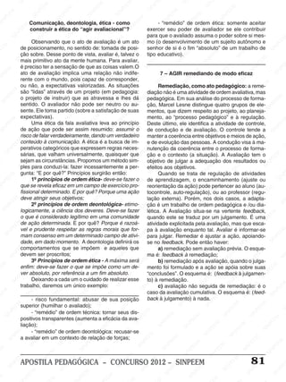 SINPEEM
SI
PEEM
SINPEEM
SINPEEM
NPEEM
SINPEEM
SINPEEM
SINPEEM
SINPEEM
SINPEEM
SINPEEM
SINPEEM
SINPEEM
SINPEEM
SINPEEM
SINPEEM
SINPEEM
SINPEEM
SINPEEM
SINPEEM
M
SINPEEM
SINPEEM
SINPEEM
SINPEEM
SINPEEM
SINPEEM
SINPEEM
SINPE
SINPEEM
SINPEEM
SINPEEM
SINPEEM
SINPEEM
SINPEEM
SINPEEM
SINPEEM
SINPEEM
SI
SINPEEM
SINPEEM
SINPEEM
SINPEEM
SINPEEM
SINPEEM
SINPEEM
SINPEEM
SINPEEM
SINPEEM
SIN
SINPEEM
SINPEEM
SINPEEM
SINPEEM
SINPEEM
SINPEEM
SINPEEM
SINPEEM
SINPEEM
SINPEEM
SINPEEM
EEM
SINPEEM
SINPEEM
SINPEEM
SINPEEM
SINPEEM
SINPEEM
SINPEEM
SINPEEM
SINPEEM
SINPEEM
SINPEEM
SINPEEM
PEEM
SINPEEM
SINPEEM
SINPEEM
SINPEEM
SINPEEM
SINPEEM
SINPEEM
SINPEEM
SINPEEM
SINPEEM
SINPEEM
SINPEEM
M
SINPEEM
SINPEEM
SINPEEM
SINPEEM
SINPEEM
SINPEEM
SINPEEM
SINPEEM
SINPEEM
SINPEEM
SINPEEM
SINPEEM
SINPEEM
SINPEEM
EM
SINPEEM
SINPEEM
SINPEEM
SINPEEM
SINPEEM
SINPEEM
SINPEEM
SINPEEM
SINPEEM
SINPEEM
SINPEEM
SINPEEM
SINPEEM
SINPEE
M
SINPEEM
SINPEEM
SINPEEM
SINPEEM
SINPEEM
SINPEEM
SINPEEM
SINPEEM
SINPEEM
SINPEEM
SINPEEM
SINPEEM
SINPEEM
PEEM
SINPEEM
SINPEEM
SINPEEM
SINPEEM
SINPEEM
SINPEEM
SINPEEM
SINPEEM
SINPEEM
SINPEEM
SINPEEM
SINPEEM
SINPEEM
M
SINPEEM
SINPEEM
SINPEEM
SINPEEM
SINPEEM
SINPEEM
SINPEEM
SINPEEM
SINPEEM
SINPEEM
SINPEEM
S
PEEM
SINPEEM
SINPEEM
SINPEEM
SINPEEM
SINPEEM
SINPEEM
SINPEEM
SINPEEM
SINPEEM
SINP
EEM
SINPEEM
SINPEEM
SINPEEM
SINPEEM
SINPEEM
SINPEEM
SINPEEM
SINPEEM
SIN
SINPEEM
SINPEEM
SINPEEM
SINPEEM
SINPEEM
SINPEEM
SINPEEM
SINPEEM
SINPEEM
SINPEEM
SINPEEM
SINPEEM
SINPEEM
SIN
SINPEEM
SINPEEM
SINPEEM
SINPEEM
SINPEEM
M
SINPEEM
SINPEEM
SINPEEM
S
SINPEEM
SINPEEM
SINPEEAPOSTILA PEDAGÓGICA – CONCURSO 2012 – SINPEEM 81
Comunicação, deontologia, ética - como
construir a ética do “agir avaliacional”?
Observando que o ato de avaliação é um ato
de posicionamento, no sentido de: tomada de posi-
ção sobre. Desse ponto de vista, avaliar é, talvez o
mais primitivo ato da mente humana. Para avaliar,
é preciso ter a sensação de que as coisas valem.O
ato de avaliação implica uma relação não indife-
rente com o mundo, pois capaz de corresponder,
ou não, a expectativas valorizadas. As situações
são “lidas” através de um projeto (em pedagogia:
o projeto de instruir) que as atravessa e lhes dá
sentido. O avaliador não pode ser neutro ou au-
sente. Ele toma partido (sobre a satisfação de suas
expectativas).
Uma ética da fala avaliativa leva ao princípio
de ação que pode ser assim resumido: assumir o
risco de falar verdadeiramente, dando um verdadeiro
conteúdo à comunicação. A ética é a busca de im-
perativos categóricos que expressem regras neces-
sárias, que valham universalmente, quaisquer que
sejam as circunstâncias. Propomos um método sim-
ples para conduzi-la: fazer incessantemente a per-
gunta: “E por quê?” Princípios surgirão então:
1º princípios de ordem ética- deve-se fazer o
que se revela eficaz em um campo de exercício pro-
fissional determinado. E por quê? Porque uma ação
deve atingir seus objetivos;
2º princípios de ordem deontológica- etimo-
logicamente, a ciência dos deveres. Deve-se fazer
o que é considerado legítimo em uma comunidade
de ação determinada. E por quê? Porque é razoá-
vel e prudente respeitar as regras morais que for-
mam consenso em um determinado campo de ativi-
dade, em dado momento. A deontologia definirá os
comportamentos que se impõem e aqueles que
devem ser proscritos;
3º Princípios de ordem ética - A máxima será
enfim: deve-se fazer o que se impõe como um de-
ver absoluto, por referência a um fim absoluto.
Deixando a cada um o cuidado de realizar esse
trabalho, daremos um único exemplo:
- risco fundamental: abusar de sua posição
superior (humilhar o avaliado);
- “remédio” de ordem técnica: tornar seus dis-
positivos transparentes (aumenta a eficácia da ava-
liação);
- “remédio” de ordem deontológica: recusar-se
a avaliar em um contexto de relação de forças;
- “remédio” de ordem ética: somente aceitar
exercer seu poder de avaliador se ele contribuir
para que o avaliado assuma o poder sobre si mes-
mo (o desenvolvimento de um sujeito autônomo e
senhor de si é o fim “absoluto” de um trabalho de
tipo educativo).
7 – AGIR remediando de modo eficaz
Remediação, como ato pedagógico: a reme-
diação não é uma atividade de ordem avaliativa, mas
pedagógica. Em sua análise do processo de forma-
ção, Marcel Lesne distingue quatro grupos de ele-
mentos, que dizem respeito ao projeto, ao planeja-
mento, ao “processo pedagógico” e à regulação.
Deste último, ele identifica a atividade de controle,
de condução e de avaliação. O controle tende a
manter a coerência entre objetivos e meios de ação,
e de evolução das pessoas. A condução visa à ma-
nutenção da coerência entre o processo de forma-
ção e o contexto (a situação). A Avaliação tem o
objetivo de julgar a adequação dos resultados ou
efeitos aos objetivos.
Quando se trata de regulação de atividades
de aprendizagem, o encaminhamento (ajuste ou
reorientação da ação) pode pertencer ao aluno (au-
tocontrole, auto-regulação), ou ao professor (regu-
lação externa). Porém, nos dois casos, a adapta-
ção é um trabalho de ordem pedagógica e /ou dia-
lética. A Avaliação situa-se na vertente feedback,
quando este se traduz por um julgamento. É uma
atividade explicitada pela avaliação, mas que esca-
pa à avaliação enquanto tal. Avaliar é informar-se
para julgar. Remediar é ajustar a ação, apoiando-
se no feedback. Pode então haver:
a) remediação sem avaliação prévia. O esque-
ma é: feedback à remediação;
b) remediação após avaliação, quando o julga-
mento foi formulado e a ação se apóia sobre suas
“conclusões”. O esquema é: (feedback à julgamen-
to) à remediação.
c) avaliação não seguida de remediação: é o
caso da avaliação cumulativa. O esquema é: (feed-
back à julgamento) à nada.
 