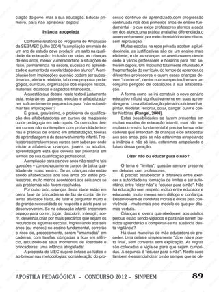 SINPEEM
SI
PEEM
SINPEEM
SINPEEM
NPEEM
SINPEEM
SINPEEM
SINPEEM
SINPEEM
SINPEEM
SINPEEM
SINPEEM
SINPEEM
SINPEEM
SINPEEM
SINPEEM
SINPEEM
SINPEEM
SINPEEM
SINPEEM
M
SINPEEM
SINPEEM
SINPEEM
SINPEEM
SINPEEM
SINPEEM
SINPEEM
SINPE
SINPEEM
SINPEEM
SINPEEM
SINPEEM
SINPEEM
SINPEEM
SINPEEM
SINPEEM
SINPEEM
SI
SINPEEM
SINPEEM
SINPEEM
SINPEEM
SINPEEM
SINPEEM
SINPEEM
SINPEEM
SINPEEM
SINPEEM
SIN
SINPEEM
SINPEEM
SINPEEM
SINPEEM
SINPEEM
SINPEEM
SINPEEM
SINPEEM
SINPEEM
SINPEEM
SINPEEM
EEM
SINPEEM
SINPEEM
SINPEEM
SINPEEM
SINPEEM
SINPEEM
SINPEEM
SINPEEM
SINPEEM
SINPEEM
SINPEEM
SINPEEM
PEEM
SINPEEM
SINPEEM
SINPEEM
SINPEEM
SINPEEM
SINPEEM
SINPEEM
SINPEEM
SINPEEM
SINPEEM
SINPEEM
SINPEEM
M
SINPEEM
SINPEEM
SINPEEM
SINPEEM
SINPEEM
SINPEEM
SINPEEM
SINPEEM
SINPEEM
SINPEEM
SINPEEM
SINPEEM
SINPEEM
SINPEEM
EM
SINPEEM
SINPEEM
SINPEEM
SINPEEM
SINPEEM
SINPEEM
SINPEEM
SINPEEM
SINPEEM
SINPEEM
SINPEEM
SINPEEM
SINPEEM
SINPEE
M
SINPEEM
SINPEEM
SINPEEM
SINPEEM
SINPEEM
SINPEEM
SINPEEM
SINPEEM
SINPEEM
SINPEEM
SINPEEM
SINPEEM
SINPEEM
PEEM
SINPEEM
SINPEEM
SINPEEM
SINPEEM
SINPEEM
SINPEEM
SINPEEM
SINPEEM
SINPEEM
SINPEEM
SINPEEM
SINPEEM
SINPEEM
M
SINPEEM
SINPEEM
SINPEEM
SINPEEM
SINPEEM
SINPEEM
SINPEEM
SINPEEM
SINPEEM
SINPEEM
SINPEEM
S
PEEM
SINPEEM
SINPEEM
SINPEEM
SINPEEM
SINPEEM
SINPEEM
SINPEEM
SINPEEM
SINPEEM
SINP
EEM
SINPEEM
SINPEEM
SINPEEM
SINPEEM
SINPEEM
SINPEEM
SINPEEM
SINPEEM
SIN
SINPEEM
SINPEEM
SINPEEM
SINPEEM
SINPEEM
SINPEEM
SINPEEM
SINPEEM
SINPEEM
SINPEEM
SINPEEM
SINPEEM
SINPEEM
SIN
SINPEEM
SINPEEM
SINPEEM
SINPEEM
SINPEEM
M
SINPEEM
SINPEEM
SINPEEM
S
SINPEEM
SINPEEM
SINPEEAPOSTILA PEDAGÓGICA – CONCURSO 2012 – SINPEEM 89
ciação do povo, mas a sua educação. Educar pri-
meiro, para não aprisionar depois!
Infância atropelada
Conforme relatório do Programa de Ampliação
da SEB/MEC (julho 2004) “a ampliação em mais de
um ano de estudo deve produzir um salto na quali-
dade da educação: inclusão de todas as crianças
de seis anos, menor vulnerabilidade a situações de
risco, permanência na escola, sucesso no aprendi-
zado e aumento da escolaridade dos alunos”. A am-
pliação tem implicações que não podem ser subes-
timadas, alerta o relatório, tal como proposta peda-
gógica, currículo, organização dos espaços físicos,
materiais didáticos e aspectos financeiros.
A questão que debate neste texto é justamente
esta: estarão os gestores, escolas e alfabetizado-
res suficientemente preparados para “não subesti-
mar tais implicações”?
É grave, gravíssimo, o problema de qualifica-
ção dos alfabetizadores em cursos de magistério
ou de pedagogia em todo o país. Os currículos des-
tes cursos não contemplam com profundidade teo-
rias e práticas de ensino em alfabetização, teorias
de aprendizagem e de desenvolvimento infantil. Pro-
fessores concluem seus cursos sem saber por onde
iniciar a alfabetizar crianças, jovens ou adultos,
aprendizagem esta que deveria ser prioritária em
termos de sua qualificação profissional.
A ampliação para os nove anos não resolve tais
questões – comprovadamente cursos de baixa qua-
lidade do nosso ensino. Se as crianças não estão
sendo alfabetizadas aos sete anos por estes pro-
fessores, muito menos acontecerá aos seis anos se
tais problemas não forem resolvidos.
Por outro lado, crianças desta idade estão em
plena fase de brincadeiras de faz de conta, de in-
tensa atividade física, de falar e perguntar muito e
de grande necessidade de resposta e afeto para se
desenvolverem. Se na educação infantil encontram
espaço para correr, jogar, descobrir, interagir, sor-
rir, desenhar,criar por mais precários que sejam os
recursos de algumas escolas. Ingressando aos seis
anos (ou menos) no ensino fundamental, correrão
o risco de, precocemente, serem “amarradas” em
cadeiras, com tarefas, obrigadas a ficar em silên-
cio, reduzindo-se seus momentos de liberdade e
brincadeiras: uma infância atropelada!
A proposta do MEC sugere ênfase ao lúdico e
ao brincar nas metodologias; consideração do pro-
cesso continuo de aprendizado,com progressão
continuada nos dois primeiros anos de ensino fun-
damental - o que exige professores atentos a cada
um dos alunos,uma prática avaliativa diferenciada,o
acompanhamento por meio de relatórios descritivos,
sem reprovação.
Muitas escolas na rede privada adotam a pluri-
docência, as justificativas são de um ensino mais
eficiente, e de as crianças se acostumarem desde
cedo a vários professores e horários para não so-
frerem depois. Um modismo totalmente infundado.A
fragmentação do currículo, do tempo de aprender,os
diferentes professores e quem essas crianças de-
vem “obedecer”, dentre outros aspectos,formam um
conjunto perigoso de obstáculos à sua alfabetiza-
ção.
A forma como se irá construir o novo cenário
educativo influirá significativamente em suas apren-
dizagens. Uma alfabetização plena inclui desenhar,
pintar, modelar, recortar, colar, dançar, ouvir e con-
tar histórias (Rangel, 2008).
Estas possibilidades se fazem presentes em
muitas escolas de educação infantil, mas não em
muitas do ensino fundamental.é preciso formar edu-
cadores que entendam de crianças e de alfabetizar
aos seis anos, pois se não estaremos atropelando
a infância e não só isto, estaremos atropelando o
futuro dessa geração.
Dizer não ou educar para o não?
O tema é “limites”, questão sempre presente
em debates com professores.
É preciso estabelecer a diferença entre exer-
cer a autoridade na formação de limites e ser auto-
ritário, entre “dizer não” e “educar para o não”. Não
há educação sem respeito mútuo entre educador e
educando, muito menos sem diálogo e confiança.
Desenvolvem-se condutas morais e éticas pela con-
vivência – muito mais pelo modelo do que por dita-
mes verbais.
Crianças e jovens que obedecem aos adultos
porque estão sendo vigiados e para não serem pu-
nidos aprenderão a comportar-se na ausência des-
ta vigilância?
Há duas maneiras de mãe educadora de pro-
ceder. Uma delas é simplesmente “dizer não e pon-
to final’, sem conversa sem explicação. As regras
são colocadas e vigia-se para que sejam cumpri-
das. A segunda é “educar para o não”. Neste caso
também é essencial dizer o não sempre que se ob-
 