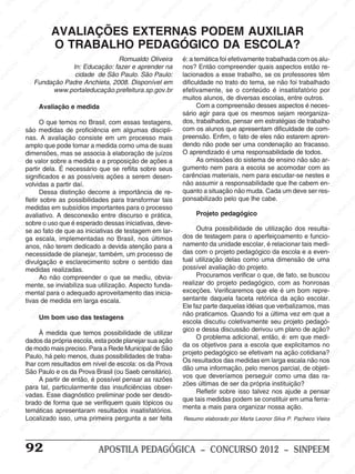 M
SIN
M
SINPEEM
SINPE
SINPEEM
SINPEEM
SINPEEM
SI
SINPEEM
SINPEEM
SINPEEM
SINPEEM
SINP
SINPEEM
SINPEEM
SINPEEM
SINPEEM
SINPEEM
SINPE
NPEEM
SINPEEM
SINPEEM
SINPEEM
SINPEEM
SINPEEM
SINPEEM
SINPEEM
PEEM
SINPEEM
SINPEEM
SINPEEM
SINPEEM
SINPEEM
SINPEEM
SINPEEM
SINPEEM
M
SINPEEM
SINPEEM
SINPEEM
SINPEEM
SINPEEM
SINPEEM
SINPEEM
SINPEEM
SINPEEM
SINPE
EM
SINPEEM
SINPEEM
SINPEEM
SINPEEM
SINPEEM
SINPEEM
SINPEEM
SINPEEM
SINPEEM
SINPEEM
SINPEE
SINPEEM
SINPEEM
SINPEEM
SINPEEM
SINPEEM
SINPEEM
SINPEEM
SINPEEM
SINPEEM
SINPEEM
SINPEEM
SINPEE
M
SINPEEM
SINPEEM
SINPEEM
SINPEEM
SINPEEM
SINPEEM
SINPEEM
SINPEEM
SINPEEM
SINPEEM
SINPEEM
SINPEEM
SINPEEM
SINPEEM
SIN
SINPEEM
SINPEEM
SINPEEM
SINPEEM
SINPEEM
SINPEEM
SINPEEM
SINPEEM
SINPEEM
SINPEEM
SINPEEM
SINPEEM
SINPEEM
SINPEEM
PEEM
SINPEEM
SINPEEM
SINPEEM
SINPEEM
SINPEEM
SINPEEM
SINPEEM
SINPEEM
SINPEEM
SINPEEM
SINPEEM
SINPEEM
SINPEEM
SINP
SINPEEM
SINPEEM
SINPEEM
SINPEEM
SINPEEM
SINPEEM
SINPEEM
SINPEEM
SINPEEM
SINPEEM
SINPEEM
SINPEEM
SINPEEM
SIN
SINPEEM
SINPEEM
SINPEEM
SINPEEM
SINPEEM
SINPEEM
SINPEEM
SINPEEM
SINPEEM
SINPEEM
SINPEEM
SINPEEM
SINPEEM
SINPEEM
SINPEEM
SINPEEM
SINPEEM
SINPEEM
SINPEEM
SINPEEM
SINPEEM
SINPEEM
SINPEEM
SINPEEM
SINPEEM
SINPEEM
SINPEEM
SINPEEM
SINPEEM
SINPEEM
SINPEEM
SINPEEM
SINPEEM
SINPEEM
SINPEEM
M
SINPEEM
SINPEEM
SINPEEM
SINPEEM
SINPEEM
SINPEEM
SINPEEM
SINPEEM
SINPEEM
SINPEEM
SINPEEM
SINPEEM
SINPEEM
SINPEEM
SINPEEM
SINPEEM
SINPEEM
PEEM
SINPEEM
SINPEEM
SINPEEM
SINPEEM
SINPEEM
SINPEEM
SINPEEM
SINPEEM
SINPEEM
SINPEEM
SINPEEM
SINPE
PEEM
SINPEEM
SINPEEM
SINPEEM
SINP
SINPEEM
SINPEEM
SINPEEM
INPEEM
SINPEE
EM
92 APOSTILA PEDAGÓGICA – CONCURSO 2012 – SINPEEM
Romualdo Oliveira
In: Educação: fazer e aprender na
cidade de São Paulo. São Paulo:
Fundação Padre Anchieta, 2008. Disponível em
www.portaleducação.prefeitura.sp.gov.br
Avaliação e medida
O que temos no Brasil, com essas testagens,
são medidas de proficiência em algumas discipli-
nas. A avaliação consiste em um processo mais
amplo que pode tomar a medida como uma de suas
dimensões, mas se associa à elaboração de juízos
de valor sobre a medida e a proposição de ações a
partir dela. É necessário que se reflita sobre seus
significados e as possíveis ações a serem desen-
volvidas a partir daí.
Dessa distinção decorre a importância de re-
fletir sobre as possibilidades para transformar tais
medidas em subsídios importantes para o processo
avaliativo. A desconexão entre discurso e prática,
sobre o uso que é esperado dessas iniciativas, deve-
se ao fato de que as iniciativas de testagem em lar-
ga escala, implementadas no Brasil, nos últimos
anos, não terem dedicado a devida atenção para a
necessidade de planejar, também, um processo de
divulgação e esclarecimento sobre o sentido das
medidas realizadas.
Ao não compreender o que se mediu, obvia-
mente, se inviabiliza sua utilização. Aspecto funda-
mental para o adequado aproveitamento das inicia-
tivas de medida em larga escala.
Um bom uso das testagens
À medida que temos possibilidade de utilizar
dados da própria escola, esta pode planejar sua ação
de modo mais preciso. Para a Rede Municipal de São
Paulo, há pelo menos, duas possibilidades de traba-
lhar com resultados em nível de escola: os da Prova
São Paulo e os da Prova Brasil (ou Saeb censitário).
A partir de então, é possível pensar as razões
para tal, particularmente das insuficiências obser-
vadas. Esse diagnóstico preliminar pode ser desdo-
brado de forma que se verifiquem quais tópicos ou
temáticas apresentaram resultados insatisfatórios.
Localizado isso, uma primeira pergunta a ser feita
AVALIAÇÕES EXTERNAS PODEM AUXILIAR
O TRABALHO PEDAGÓGICO DA ESCOLA?
é: a temática foi efetivamente trabalhada com os alu-
nos? Então compreender quais aspectos estão re-
lacionados a esse trabalho, se os professores têm
dificuldade no trato do tema, se não foi trabalhado
efetivamente, se o conteúdo é insatisfatório por
muitos alunos, de diversas escolas, entre outros.
Com a compreensão desses aspectos é neces-
sário agir para que os mesmos sejam reorganiza-
dos, trabalhados, pensar em estratégias de trabalho
com os alunos que apresentam dificuldade de com-
preensão. Enfim, o fato de eles não estarem apren-
dendo não pode ser uma condenação ao fracasso.
O aprendizado é uma responsabilidade de todos.
As omissões do sistema de ensino não são ar-
gumento nem para a escola se acomodar com as
carências materiais, nem para escudar-se nestes e
não assumir a responsabilidade que lhe cabem en-
quanto a situação não muda. Cada um deve ser res-
ponsabilizado pelo que lhe cabe.
Projeto pedagógico
Outra possibilidade de utilização dos resulta-
dos de testagem para o aperfeiçoamento e funcio-
namento da unidade escolar, é relacionar tais medi-
das com o projeto pedagógico da escola e a even-
tual utilização delas como uma dimensão de uma
possível avaliação do projeto.
Procuramos verificar o que, de fato, se buscou
realizar do projeto pedagógico, com as honrosas
exceções. Verificaremos que ele é um bom repre-
sentante daquela faceta retórica da ação escolar.
Ele faz parte daquelas idéias que verbalizamos, mas
não praticamos. Quando foi a última vez em que a
escola discutiu coletivamente seu projeto pedagó-
gico e dessa discussão derivou um plano de ação?
O problema adicional, então, é: em que medi-
da os objetivos para a escola que explicitamos no
projeto pedagógico se efetivam na ação cotidiana?
Os resultados das medidas em larga escala não nos
dão uma informação, pelo menos parcial, de objeti-
vos que deveríamos perseguir como uma das ra-
zões últimas de ser da própria instituição?
Refletir sobre isso talvez nos ajude a pensar
que tais medidas podem se constituir em uma ferra-
menta a mais para organizar nossa ação.
Resumo elaborado por Marta Leonor Silva P. Pacheco Vieira
 