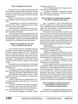 M
SIN
M
SINPEEM
SINPE
SINPEEM
SINPEEM
SINPEEM
SI
SINPEEM
SINPEEM
SINPEEM
SINPEEM
SINP
SINPEEM
SINPEEM
SINPEEM
SINPEEM
SINPEEM
SINPE
NPEEM
SINPEEM
SINPEEM
SINPEEM
SINPEEM
SINPEEM
SINPEEM
SINPEEM
PEEM
SINPEEM
SINPEEM
SINPEEM
SINPEEM
SINPEEM
SINPEEM
SINPEEM
SINPEEM
M
SINPEEM
SINPEEM
SINPEEM
SINPEEM
SINPEEM
SINPEEM
SINPEEM
SINPEEM
SINPEEM
SINPE
EM
SINPEEM
SINPEEM
SINPEEM
SINPEEM
SINPEEM
SINPEEM
SINPEEM
SINPEEM
SINPEEM
SINPEEM
SINPEE
SINPEEM
SINPEEM
SINPEEM
SINPEEM
SINPEEM
SINPEEM
SINPEEM
SINPEEM
SINPEEM
SINPEEM
SINPEEM
SINPEE
M
SINPEEM
SINPEEM
SINPEEM
SINPEEM
SINPEEM
SINPEEM
SINPEEM
SINPEEM
SINPEEM
SINPEEM
SINPEEM
SINPEEM
SINPEEM
SINPEEM
SIN
SINPEEM
SINPEEM
SINPEEM
SINPEEM
SINPEEM
SINPEEM
SINPEEM
SINPEEM
SINPEEM
SINPEEM
SINPEEM
SINPEEM
SINPEEM
SINPEEM
PEEM
SINPEEM
SINPEEM
SINPEEM
SINPEEM
SINPEEM
SINPEEM
SINPEEM
SINPEEM
SINPEEM
SINPEEM
SINPEEM
SINPEEM
SINPEEM
SINP
SINPEEM
SINPEEM
SINPEEM
SINPEEM
SINPEEM
SINPEEM
SINPEEM
SINPEEM
SINPEEM
SINPEEM
SINPEEM
SINPEEM
SINPEEM
SIN
SINPEEM
SINPEEM
SINPEEM
SINPEEM
SINPEEM
SINPEEM
SINPEEM
SINPEEM
SINPEEM
SINPEEM
SINPEEM
SINPEEM
SINPEEM
SINPEEM
SINPEEM
SINPEEM
SINPEEM
SINPEEM
SINPEEM
SINPEEM
SINPEEM
SINPEEM
SINPEEM
SINPEEM
SINPEEM
SINPEEM
SINPEEM
SINPEEM
SINPEEM
SINPEEM
SINPEEM
SINPEEM
SINPEEM
SINPEEM
SINPEEM
M
SINPEEM
SINPEEM
SINPEEM
SINPEEM
SINPEEM
SINPEEM
SINPEEM
SINPEEM
SINPEEM
SINPEEM
SINPEEM
SINPEEM
SINPEEM
SINPEEM
SINPEEM
SINPEEM
SINPEEM
PEEM
SINPEEM
SINPEEM
SINPEEM
SINPEEM
SINPEEM
SINPEEM
SINPEEM
SINPEEM
SINPEEM
SINPEEM
SINPEEM
SINPE
PEEM
SINPEEM
SINPEEM
SINPEEM
SINP
SINPEEM
SINPEEM
SINPEEM
INPEEM
SINPEE
EM
100 APOSTILA PEDAGÓGICA – CONCURSO 2012 – SINPEEM
TICs e rendimento dos alunos
Entende-se que a simples presença das TICs
nas instituições educacionais basta para melhorar
o ensino e o aprendizado. Nesse sentido, a chave
da ação docente eficaz estaria no domínio das tec-
nologias per se.
Algumas competências necessárias, embora
não suficientes, para o professor em ambientes vir-
tuais:
· Capacidade para valorizar positivamente a
integração das TICs na educação e para ensinar
seu uso no nível instrumental;
· Conhecimento e capacidade para usar ferra-
mentas tecnológicas diversas em contextos habi-
tuais de prática profissional;
· Conhecimento do percurso incógnito das TICs,
das suas implicações e consequências na vida coti-
diana das pessoas, assim como dos riscos potenciais
de segregação e exclusão social devido às diferenças
de acesso e ao uso desigual dessas tecnologias.
Acesso à informação por meio das
TICs e rendimento dos alunos
Aqui, entende-se que os resultados da apren-
dizagem dos alunos podem ser atribuídos ao aces-
so á informação facilitado pelas TICs. O papel do
professor consiste, então, em tirar o máximo pro-
veito da riqueza desse acesso, assim como em pre-
venir que os alunos procurem a resposta para seus
interesses e necessidades de informação exclusi-
vamente fora da escola e adotando uma postura
acrítica.
Competências relacionadas com a obtenção de
informação, utilizando as possibilidades que as TICs
oferecem para:
· Procurar e consultar informação nova adap-
tada às necessidades de aprendizagem dos alunos;
· Gerenciar, armazenar e apresentar informação.
Competências relacionadas a ensinar o aluno
a informar-se, a fim de que domine as seguintes ta-
refas ou atividades:
· Explorar ativamente as possibilidades de in-
formação oferecidas pelas TICs para ter acesso à
aprendizagem;
· Procurar e selecionar informação, conseguin-
do discriminar o que é trivial do que é importante;
· Compreender o essencial da informação, in-
ferir suas consequências e tirar conclusões;
· Ler diversas linguagens (multimídia e hiper-
mídia) para informar-se;
· Usar diversas bases de informação para sa-
tisfazer suas necessidades;
· Gerenciar, armazenar e apresentar informa-
ção organizada de acordo com diferentes finalida-
des e em diferentes contextos.
Novos materiais e metodologias baseados
nas TICs e rendimento dos alunos
Aqui, o professor é visto fundamentalmente
como um designer de propostas de aprendizagem
cuja a qualidade explica os resultados do aprendi-
zado como, por exemplo, o uso dos programas de
Ensino Assistido por Computador.
Responde à lógica de tentar organizar, pre-
servar e distribuir os conteúdos para que possam
ser utilizados no marco de propostas educacionais
diferentes. É preciso sublinhar que o valor do ma-
terial depende do contexto metodológico ou peda-
gógico em que é usado, o qual proporciona seu va-
lor educacional real ao orientar seu potencial tecno-
lógico para a consecução de objetivos concretos.
Competências:
· procurar eficazmente materiais e recursos di-
ferentes entre o que já existem;
· projetar materiais com TICs;
· integrar os materiais no projeto de um curso
ou currículo a ser implementado nos ambientes tec-
nológicos que a instituição educacional da qual faz
parte a proposta instrucional possui;
· favorecer a revisão dos conteúdos curricu-
lares a partir das mudanças e avanços na nova
sociedade e no conhecimento.
Os três modelos descritos acima supõem que
a realidade é objetiva e que a finalidade do ensino é
apresentá-la o mais objetivamente possível, trans-
mitir essa realidade e modificar a conduta dos alu-
nos de acordo com o que se pretende transmitir.
Aceitando, além disso, a hipótese de que todos os
aprendizes usam o mesmo tipo de critério e os mes-
mos processos para aprender. O que se propicia
fundamentalmente é que os estudantes aprendam
sozinhos, confrontando individualmente o material.
Uma concepção de processo de ensino
e aprendizagem virtual centrada na
construção dos conhecimentos
Para definir as competências profissionais do do-
cente, levam em consideração fundamentalmente a
 