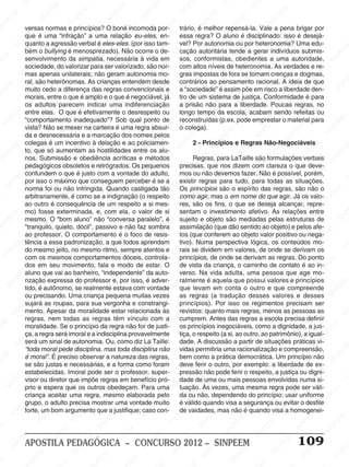 SINPEEM
SI
PEEM
SINPEEM
SINPEEM
NPEEM
SINPEEM
SINPEEM
SINPEEM
SINPEEM
SINPEEM
SINPEEM
SINPEEM
SINPEEM
SINPEEM
SINPEEM
SINPEEM
SINPEEM
SINPEEM
SINPEEM
SINPEEM
M
SINPEEM
SINPEEM
SINPEEM
SINPEEM
SINPEEM
SINPEEM
SINPEEM
SINPE
SINPEEM
SINPEEM
SINPEEM
SINPEEM
SINPEEM
SINPEEM
SINPEEM
SINPEEM
SINPEEM
SI
SINPEEM
SINPEEM
SINPEEM
SINPEEM
SINPEEM
SINPEEM
SINPEEM
SINPEEM
SINPEEM
SINPEEM
SIN
SINPEEM
SINPEEM
SINPEEM
SINPEEM
SINPEEM
SINPEEM
SINPEEM
SINPEEM
SINPEEM
SINPEEM
SINPEEM
EEM
SINPEEM
SINPEEM
SINPEEM
SINPEEM
SINPEEM
SINPEEM
SINPEEM
SINPEEM
SINPEEM
SINPEEM
SINPEEM
SINPEEM
PEEM
SINPEEM
SINPEEM
SINPEEM
SINPEEM
SINPEEM
SINPEEM
SINPEEM
SINPEEM
SINPEEM
SINPEEM
SINPEEM
SINPEEM
M
SINPEEM
SINPEEM
SINPEEM
SINPEEM
SINPEEM
SINPEEM
SINPEEM
SINPEEM
SINPEEM
SINPEEM
SINPEEM
SINPEEM
SINPEEM
SINPEEM
EM
SINPEEM
SINPEEM
SINPEEM
SINPEEM
SINPEEM
SINPEEM
SINPEEM
SINPEEM
SINPEEM
SINPEEM
SINPEEM
SINPEEM
SINPEEM
SINPEE
M
SINPEEM
SINPEEM
SINPEEM
SINPEEM
SINPEEM
SINPEEM
SINPEEM
SINPEEM
SINPEEM
SINPEEM
SINPEEM
SINPEEM
SINPEEM
PEEM
SINPEEM
SINPEEM
SINPEEM
SINPEEM
SINPEEM
SINPEEM
SINPEEM
SINPEEM
SINPEEM
SINPEEM
SINPEEM
SINPEEM
SINPEEM
M
SINPEEM
SINPEEM
SINPEEM
SINPEEM
SINPEEM
SINPEEM
SINPEEM
SINPEEM
SINPEEM
SINPEEM
SINPEEM
S
PEEM
SINPEEM
SINPEEM
SINPEEM
SINPEEM
SINPEEM
SINPEEM
SINPEEM
SINPEEM
SINPEEM
SINP
EEM
SINPEEM
SINPEEM
SINPEEM
SINPEEM
SINPEEM
SINPEEM
SINPEEM
SINPEEM
SIN
SINPEEM
SINPEEM
SINPEEM
SINPEEM
SINPEEM
SINPEEM
SINPEEM
SINPEEM
SINPEEM
SINPEEM
SINPEEM
SINPEEM
SINPEEM
SIN
SINPEEM
SINPEEM
SINPEEM
SINPEEM
SINPEEM
M
SINPEEM
SINPEEM
SINPEEM
S
SINPEEM
SINPEEM
SINPEEAPOSTILA PEDAGÓGICA – CONCURSO 2012 – SINPEEM 109
versas normas e princípios? O boné incomoda por-
que é uma “infração” a uma relação eu-eles, en-
quanto a agressão verbal é eles-eles. (por isso tam-
bém o bullying é menosprezado). Não ocorre o de-
senvolvimento da simpatia, necessária à vida em
sociedade, do valorizar para ser valorizado, são nor-
mas apenas unilaterais; não geram autonomia mo-
ral, são heterônomas. As crianças entendem desde
muito cedo a diferença das regras convencionais e
morais, entre o que é amplo e o que é negociável; já
os adultos parecem indicar uma indiferenciação
entre elas. O que é efetivamente o desrespeito ou
“comportamento inadequado”? Sob qual ponto de
vista? Não se mexer na carteira é uma regra absur-
da e desnecessária e a marcação dos nomes pelos
colegas é um incentivo à delação e ao policiamen-
to, que só aumentam as hostilidades entre os alu-
nos. Submissão e obediência acríticas e métodos
pedagógicos obsoletos e retrógrados. Os pequenos
confundem o que é justo com a vontade do adulto,
por isso o máximo que conseguem perceber é se a
norma foi ou não infringida. Quando castigada tão
arbitrariamente, é como se a indignação (o respeito
ao outro é consequência de um respeito a si mes-
mo) fosse exterminada, e, com ela, o valor de si
mesmo. O “bom aluno” não “conversa paralelo”, é
“tranquilo, quieto, dócil”, passivo e não faz sombra
ao professor. O comportamento é o foco de resis-
tência a essa padronização, a que todos aprendam
do mesmo jeito, no mesmo ritmo, sempre atentos e
com os mesmos comportamentos dóceis, controla-
dos em seu movimento, fala e modo de estar. O
aluno que vai ao banheiro, “independente” da auto-
rização expressa do professor e, por isso, é adver-
tido, é autônomo, se realmente estava com vontade
ou precisando. Uma criança pequena muitas vezes
sujará as roupas, para sua vergonha e constrangi-
mento. Apesar da moralidade estar relacionada às
regras, nem todas as regras têm vínculo com a
moralidade. Se o princípio da regra não for de justi-
ça, a regra será imoral e a indisciplina provavelmente
será um sinal de autonomia. Ou, como diz La Taille:
“toda moral pede disciplina, mas toda disciplina não
é moral”. É preciso observar a natureza das regras,
se são justas e necessárias, e a forma como foram
estabelecidas. Imoral pode ser o professor, super-
visor ou diretor que impõe regras em benefício pró-
prio e espera que os outros obedeçam. Para uma
criança aceitar uma regra, mesmo elaborada pelo
grupo, o adulto precisa mostrar uma vontade muito
forte, um bom argumento que a justifique; caso con-
trário, é melhor repensá-la. Vale a pena brigar por
essa regra? O aluno é disciplinado: isso é desejá-
vel? Por autonomia ou por heteronomia? Uma edu-
cação autoritária tende a gerar indivíduos submis-
sos, conformistas, obedientes a uma autoridade,
com altos níveis de heteronomia. As verdades e re-
gras impostas de fora se tornam crenças e dogmas,
contrários ao pensamento racional. A ideia de que
a “sociedade” é assim põe em risco a liberdade den-
tro de um sistema de justiça. Conformidade é para
a prisão não para a liberdade. Poucas regras, no
longo tempo da escola, acabam sendo refeitas ou
reconstruídas (p.ex. pode emprestar o material para
o colega).
2 - Princípios e Regras Não-Negociáveis
Regras, para LaTaille são formulações verbais
precisas, que nos dizem com clareza o que deve-
mos ou não devemos fazer. Não é possível, porém,
existir regras para tudo, para todas as situações.
Os princípios são o espírito das regras, são não o
como agir, mas o em nome do que agir. Já os valo-
res, são os fins, o que se deseja alcançar, repre-
sentam o investimento afetivo. As relações entre
sujeito e objeto são mediadas pelas estruturas de
assimilação (que dão sentido ao objeto) e pelos afe-
tos (que conferem ao objeto valor positivo ou nega-
tivo). Numa perspectiva lógica, os conteúdos mo-
rais se dividem em valores, de onde se derivam os
princípios, de onde se derivam as regras. Do ponto
de vista da criança, o caminho de contato é ao in-
verso. Na vida adulta, uma pessoa que age mo-
ralmente é aquela que possui valores e princípios
que levam em conta o outro e que compreende
as regras (a tradução desses valores e desses
princípios). Por isso os regimentos precisam ser
revistos: quanto mais regras, menos as pessoas as
cumprem. Antes das regras a escola precisa definir
os princípios inegociáveis, como a dignidade, a jus-
tiça, o respeito (a si, ao outro, ao patrimônio), a igual-
dade. A discussão a partir de situações práticas vi-
vidas permitiria uma racionalização e compreensão,
bem como a prática democrática. Um princípio não
deve ferir o outro, por exemplo: a liberdade de ex-
pressão não pode ferir o respeito, a justiça ou digni-
dade de uma ou mais pessoas envolvidas numa si-
tuação. Às vezes, uma mesma regra pode ser váli-
da ou não, dependendo do princípio: usar uniforme
é válido quando visa a segurança ou evitar o desfile
de vaidades, mas não é quando visa a homogenei-
 