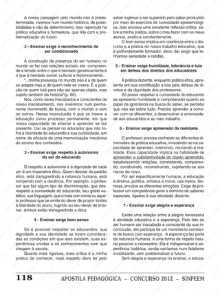M
SIN
M
SINPEEM
SINPE
SINPEEM
SINPEEM
SINPEEM
SI
SINPEEM
SINPEEM
SINPEEM
SINPEEM
SINP
SINPEEM
SINPEEM
SINPEEM
SINPEEM
SINPEEM
SINPE
NPEEM
SINPEEM
SINPEEM
SINPEEM
SINPEEM
SINPEEM
SINPEEM
SINPEEM
PEEM
SINPEEM
SINPEEM
SINPEEM
SINPEEM
SINPEEM
SINPEEM
SINPEEM
SINPEEM
M
SINPEEM
SINPEEM
SINPEEM
SINPEEM
SINPEEM
SINPEEM
SINPEEM
SINPEEM
SINPEEM
SINPE
EM
SINPEEM
SINPEEM
SINPEEM
SINPEEM
SINPEEM
SINPEEM
SINPEEM
SINPEEM
SINPEEM
SINPEEM
SINPEE
SINPEEM
SINPEEM
SINPEEM
SINPEEM
SINPEEM
SINPEEM
SINPEEM
SINPEEM
SINPEEM
SINPEEM
SINPEEM
SINPEE
M
SINPEEM
SINPEEM
SINPEEM
SINPEEM
SINPEEM
SINPEEM
SINPEEM
SINPEEM
SINPEEM
SINPEEM
SINPEEM
SINPEEM
SINPEEM
SINPEEM
SIN
SINPEEM
SINPEEM
SINPEEM
SINPEEM
SINPEEM
SINPEEM
SINPEEM
SINPEEM
SINPEEM
SINPEEM
SINPEEM
SINPEEM
SINPEEM
SINPEEM
PEEM
SINPEEM
SINPEEM
SINPEEM
SINPEEM
SINPEEM
SINPEEM
SINPEEM
SINPEEM
SINPEEM
SINPEEM
SINPEEM
SINPEEM
SINPEEM
SINP
SINPEEM
SINPEEM
SINPEEM
SINPEEM
SINPEEM
SINPEEM
SINPEEM
SINPEEM
SINPEEM
SINPEEM
SINPEEM
SINPEEM
SINPEEM
SIN
SINPEEM
SINPEEM
SINPEEM
SINPEEM
SINPEEM
SINPEEM
SINPEEM
SINPEEM
SINPEEM
SINPEEM
SINPEEM
SINPEEM
SINPEEM
SINPEEM
SINPEEM
SINPEEM
SINPEEM
SINPEEM
SINPEEM
SINPEEM
SINPEEM
SINPEEM
SINPEEM
SINPEEM
SINPEEM
SINPEEM
SINPEEM
SINPEEM
SINPEEM
SINPEEM
SINPEEM
SINPEEM
SINPEEM
SINPEEM
SINPEEM
M
SINPEEM
SINPEEM
SINPEEM
SINPEEM
SINPEEM
SINPEEM
SINPEEM
SINPEEM
SINPEEM
SINPEEM
SINPEEM
SINPEEM
SINPEEM
SINPEEM
SINPEEM
SINPEEM
SINPEEM
PEEM
SINPEEM
SINPEEM
SINPEEM
SINPEEM
SINPEEM
SINPEEM
SINPEEM
SINPEEM
SINPEEM
SINPEEM
SINPEEM
SINPE
PEEM
SINPEEM
SINPEEM
SINPEEM
SINP
SINPEEM
SINPEEM
SINPEEM
INPEEM
SINPEE
EM
118 APOSTILA PEDAGÓGICA – CONCURSO 2012 – SINPEEM
A nossa passagem pelo mundo não é prede-
terminada, vivemos num mundo histórico, de possi-
bilidades e não de determinismo. Isso repercute na
prática educativa e formadora, que lida com a pro-
blematização do futuro.
2 - Ensinar exige o reconhecimento de
ser condicionado
A construção da presença do ser humano no
mundo se faz nas relações sociais; ela compreen-
de a tensão entre o que é herdado geneticamente e
o que é herdado social, cultural e historicamente.
“...minha presença no mundo não é a de quem
se adapta mas a de quem nele se insere. É a posi-
ção de quem luta para não ser apenas objeto, mas
sujeito também da história”(p. 60).
Nós, como seres inacabados e conscientes de
nosso inacabamento, nos inserimos num perma-
nente movimento de busca, com o mundo e com
os outros. Nessa inconclusão é que se insere a
educação como processo permanente, em que
nossa capacidade de ensinar e aprender se faz
presente. Daí se pensar no educador que não to-
lha a liberdade do educando e sua curiosidade, em
nome da eficácia de uma memorização mecânica
do ensino dos conteúdos.
3 - Ensinar exige respeito à autonomia
do ser do educando
O respeito à autonomia e à dignidade de cada
um é um imperativo ético. Quem desviar do padrão
ético, está transgredindo a natureza humana, está
rompendo com a decência. Por exemplo, o profes-
sor que faz algum tipo de discriminação, que des-
respeita a curiosidade do educando, seu gosto es-
tético, sua linguagem, que o trata com ironia ou aque-
le professor que se omite do dever de propor limites
à liberdade do aluno, fugindo ao seu dever de ensi-
nar. Ambos estão transgredindo a ética.
4 - Ensinar exige bom senso
Só é possível respeitar os educandos, sua
dignidade e sua identidade se forem considera-
das as condições em que eles existem, suas ex-
periências vividas e os conhecimentos com que
chegam à escola.
Quanto mais rigorosa, mais crítica é a minha
prática de conhecer, mais respeito devo ter pelo
saber ingênuo a ser superado pelo saber produzido
por meio do exercício da curiosidade epistemológi-
ca. Isso envolve uma constante reflexão crítica so-
bre a minha prática, sobre o meu fazer com os meus
alunos, avalio-a constantemente.
O bom senso implica em coerência entre o dis-
curso e a prática do nosso trabalho educativo, que
é profundamente formador, ético; daí exigir que te-
nhamos seriedade e retidão.
5 - Ensinar exige humildade, tolerância e luta
em defesa dos direitos dos educadores
A prática docente, enquanto prática ética, apre-
senta em sua constituição a luta pela defesa de di-
reitos e da dignidade dos professores.
Só posso respeitar a curiosidade do educando
se apresento humildade e compreensão quanto ao
papel da ignorância na busca do saber, se percebo
que não sei sobre tudo. Preciso aprender a convi-
ver com os diferentes, a desenvolver a amorosida-
de aos educandos e ao meu trabalho.
6 - Ensinar exige apreensão da realidade
O professor precisa conhecer as diferentes di-
mensões da prática educativa, investindo-se na ca-
pacidade de aprender, intervindo, recriando a rea-
lidade. Essa capacidade implica na habilidade de
apreender a substantividade do objeto aprendido,
estabelecendo relações, constatando, comparan-
do, construindo, reconstruindo, sujeitando-se aos
riscos do novo.
Por ser especificamente humana, a educação
é diretiva, política, artística e moral, usa meios, téc-
nicas, envolve as diferentes emoções. Exige do pro-
fessor um competência geral e domínio de saberes
especiais, ligados à sua atividade docente.
7 - Ensinar exige alegria e esperança
Existe uma relação entre a alegria necessária
à atividade educativa e a esperança. Pelo fato do
ser humano ser inacabado e consciente da sua in-
conclusão, ele participa de um movimento constan-
te de busca com esperança . A esperança faz parte
da natureza humana, é uma forma de ímpeto natu-
ral possível e necessário. Ela é indispensável à ex-
periência histórica, senão cairíamos num fatalismo
imobilizante, sem problematizar o futuro.
Sem alegria e esperança no ensinar, o educa-
 