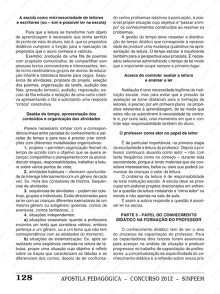 M
SIN
M
SINPEEM
SINPE
SINPEEM
SINPEEM
SINPEEM
SI
SINPEEM
SINPEEM
SINPEEM
SINPEEM
SINP
SINPEEM
SINPEEM
SINPEEM
SINPEEM
SINPEEM
SINPE
NPEEM
SINPEEM
SINPEEM
SINPEEM
SINPEEM
SINPEEM
SINPEEM
SINPEEM
PEEM
SINPEEM
SINPEEM
SINPEEM
SINPEEM
SINPEEM
SINPEEM
SINPEEM
SINPEEM
M
SINPEEM
SINPEEM
SINPEEM
SINPEEM
SINPEEM
SINPEEM
SINPEEM
SINPEEM
SINPEEM
SINPE
EM
SINPEEM
SINPEEM
SINPEEM
SINPEEM
SINPEEM
SINPEEM
SINPEEM
SINPEEM
SINPEEM
SINPEEM
SINPEE
SINPEEM
SINPEEM
SINPEEM
SINPEEM
SINPEEM
SINPEEM
SINPEEM
SINPEEM
SINPEEM
SINPEEM
SINPEEM
SINPEE
M
SINPEEM
SINPEEM
SINPEEM
SINPEEM
SINPEEM
SINPEEM
SINPEEM
SINPEEM
SINPEEM
SINPEEM
SINPEEM
SINPEEM
SINPEEM
SINPEEM
SIN
SINPEEM
SINPEEM
SINPEEM
SINPEEM
SINPEEM
SINPEEM
SINPEEM
SINPEEM
SINPEEM
SINPEEM
SINPEEM
SINPEEM
SINPEEM
SINPEEM
PEEM
SINPEEM
SINPEEM
SINPEEM
SINPEEM
SINPEEM
SINPEEM
SINPEEM
SINPEEM
SINPEEM
SINPEEM
SINPEEM
SINPEEM
SINPEEM
SINP
SINPEEM
SINPEEM
SINPEEM
SINPEEM
SINPEEM
SINPEEM
SINPEEM
SINPEEM
SINPEEM
SINPEEM
SINPEEM
SINPEEM
SINPEEM
SIN
SINPEEM
SINPEEM
SINPEEM
SINPEEM
SINPEEM
SINPEEM
SINPEEM
SINPEEM
SINPEEM
SINPEEM
SINPEEM
SINPEEM
SINPEEM
SINPEEM
SINPEEM
SINPEEM
SINPEEM
SINPEEM
SINPEEM
SINPEEM
SINPEEM
SINPEEM
SINPEEM
SINPEEM
SINPEEM
SINPEEM
SINPEEM
SINPEEM
SINPEEM
SINPEEM
SINPEEM
SINPEEM
SINPEEM
SINPEEM
SINPEEM
M
SINPEEM
SINPEEM
SINPEEM
SINPEEM
SINPEEM
SINPEEM
SINPEEM
SINPEEM
SINPEEM
SINPEEM
SINPEEM
SINPEEM
SINPEEM
SINPEEM
SINPEEM
SINPEEM
SINPEEM
PEEM
SINPEEM
SINPEEM
SINPEEM
SINPEEM
SINPEEM
SINPEEM
SINPEEM
SINPEEM
SINPEEM
SINPEEM
SINPEEM
SINPE
PEEM
SINPEEM
SINPEEM
SINPEEM
SINP
SINPEEM
SINPEEM
SINPEEM
INPEEM
SINPEE
EM
128 APOSTILA PEDAGÓGICA – CONCURSO 2012 – SINPEEM
A escola como microssociedade de leitores
e escritores (ou – sim é possível ler na escola)
Para que a leitura se transforme num objeto
de aprendizagem é necessário que tenha sentido
do ponto de vista do aluno, isto é, que os propósitos
didáticos cumpram a função para a realização de
propósitos que o aluno conhece e valoriza.
Exemplo: produção de uma fita de poemas
com propósito comunicativo de compartilhar com
pessoas textos comovedores e interessantes; ten-
do como destinatários grupos de alunos de educa-
ção infantil e biblioteca falante para cegos. Sequ-
ência de atividades: proposta do projeto, seleção
dos poemas, organização da tarefa, audição das
fitas, gravação (ensaio), audição, regravação, es-
cuta da fita editada e redação de uma carta coleti-
va apresentando a fita e solicitando uma resposta
“crítica” construtiva.
Gestão do tempo, apresentação dos
conteúdos e organização das atividades
Parece necessário romper com a correspon-
dência linear entre parcelas do conhecimento e par-
celas do tempo e para isso é preciso criar condi-
ções com diferentes modalidades organizativas:
1. projetos – permitem organização flexível do
tempo de acordo com o objetivo que se queira al-
cançar; compartilhar o planejamento com os alunos:
discutir etapas, responsabilidades, trabalhar a leitu-
ra sobre vários pontos de vista;
2. atividades habituais – oferecem oportunida-
de de interagir intensamente com um gênero de cada
vez. Ex. Hora dos contadores de história. Sequên-
cias de atividades
3. sequências de atividades – podem ser cole-
tivas, grupais e individuais. Estão direcionadas para
se ler com as crianças diferentes exemplares de um
mesmo gênero ou subgênero (poemas, contos de
aventuras, contos fantásticos...);
4. situações independentes:
a) situações ocasionais: quando a professora
encontra um texto que considera valioso, embora
pertença a um gênero, ou a um tema que não tem
correspondência com as atividades do momento;
b) situações de sistematização: Ex. após ter
realizado uma seqüência centrada na leitura de fá-
bulas, propor uma situação cujo objetivo é refletir
sobre os traços que caracterizam as fábulas e as
diferenciam dos contos; depois de ter confronta-
do certos problemas relativos à pontuação, é pos-
sível propor situação cujo objetivo é “passar a lim-
po” os conhecimentos construídos ao resolver os
problemas.
A gestão do tempo deve respeitar a distribui-
ção do tempo didático que corresponde à necessi-
dade de produzir uma mudança qualitativa na apre-
sentação da leitura. O tempo escolar é insuficiente
também para a perspectiva aqui proposta. É neces-
sário selecionar administrando o tempo de tal modo
que o importante ocupe sempre o primeiro lugar.
Acerca do controle: avaliar a leitura
e ensinar a ler
Avaliação é uma necessidade legítima da insti-
tuição escolar, mas para evitar que a pressão da
avaliação se torne obstáculo para a formação de
leitores, é preciso por em primeiro plano os propó-
sitos referentes à aprendizagem, de tal modo que
estes não se subordinem à necessidade de contro-
le e, por outro lado, criar momentos em que o con-
trole seja responsabilidade também do aluno.
O professor como ator no papel de leitor
É de particular importância, na primeira etapa
da escolaridade a leitura do professor. Depois o pro-
fessor continuará atuando como leitor – não com
tanta freqüência como no começo – durante toda
escolaridade, porque é lendo materiais que ele con-
sidera interessantes, belos ou úteis que poderá co-
municar às crianças o valor da leitura.
O problema da leitura é de responsabilidade
de toda instituição escolar. A escola deve se preo-
cupar em elaborar projetos direcionados em enfren-
tar a questão da leitura instalando o “clima leitor” na
escola e não apenas na sala de aula.
E assim a autora responde a questão é possí-
vel ler na escola.
PARTE 5 - PAPEL DO CONHECIMENTO
DIDÁTICO NA FORMAÇÃO DO PROFESSOR
O conhecimento didático tem de ser o eixo
do processo de capacitação do professor. Para
os capacitadores dois fatores foram essenciais
para avançar na análise da situação e produzir
progressos no trabalho de capacitação de profes-
sores: a conceitualização da especificidade do co-
nhecimento didático e a reflexão sobre nossa pró-
 