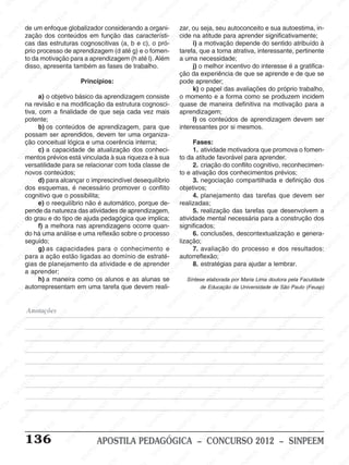 M
SIN
M
SINPEEM
SINPE
SINPEEM
SINPEEM
SINPEEM
SI
SINPEEM
SINPEEM
SINPEEM
SINPEEM
SINP
SINPEEM
SINPEEM
SINPEEM
SINPEEM
SINPEEM
SINPE
NPEEM
SINPEEM
SINPEEM
SINPEEM
SINPEEM
SINPEEM
SINPEEM
SINPEEM
PEEM
SINPEEM
SINPEEM
SINPEEM
SINPEEM
SINPEEM
SINPEEM
SINPEEM
SINPEEM
M
SINPEEM
SINPEEM
SINPEEM
SINPEEM
SINPEEM
SINPEEM
SINPEEM
SINPEEM
SINPEEM
SINPE
EM
SINPEEM
SINPEEM
SINPEEM
SINPEEM
SINPEEM
SINPEEM
SINPEEM
SINPEEM
SINPEEM
SINPEEM
SINPEE
SINPEEM
SINPEEM
SINPEEM
SINPEEM
SINPEEM
SINPEEM
SINPEEM
SINPEEM
SINPEEM
SINPEEM
SINPEEM
SINPEE
M
SINPEEM
SINPEEM
SINPEEM
SINPEEM
SINPEEM
SINPEEM
SINPEEM
SINPEEM
SINPEEM
SINPEEM
SINPEEM
SINPEEM
SINPEEM
SINPEEM
SIN
SINPEEM
SINPEEM
SINPEEM
SINPEEM
SINPEEM
SINPEEM
SINPEEM
SINPEEM
SINPEEM
SINPEEM
SINPEEM
SINPEEM
SINPEEM
SINPEEM
PEEM
SINPEEM
SINPEEM
SINPEEM
SINPEEM
SINPEEM
SINPEEM
SINPEEM
SINPEEM
SINPEEM
SINPEEM
SINPEEM
SINPEEM
SINPEEM
SINP
SINPEEM
SINPEEM
SINPEEM
SINPEEM
SINPEEM
SINPEEM
SINPEEM
SINPEEM
SINPEEM
SINPEEM
SINPEEM
SINPEEM
SINPEEM
SIN
SINPEEM
SINPEEM
SINPEEM
SINPEEM
SINPEEM
SINPEEM
SINPEEM
SINPEEM
SINPEEM
SINPEEM
SINPEEM
SINPEEM
SINPEEM
SINPEEM
SINPEEM
SINPEEM
SINPEEM
SINPEEM
SINPEEM
SINPEEM
SINPEEM
SINPEEM
SINPEEM
SINPEEM
SINPEEM
SINPEEM
SINPEEM
SINPEEM
SINPEEM
SINPEEM
SINPEEM
SINPEEM
SINPEEM
SINPEEM
SINPEEM
M
SINPEEM
SINPEEM
SINPEEM
SINPEEM
SINPEEM
SINPEEM
SINPEEM
SINPEEM
SINPEEM
SINPEEM
SINPEEM
SINPEEM
SINPEEM
SINPEEM
SINPEEM
SINPEEM
SINPEEM
PEEM
SINPEEM
SINPEEM
SINPEEM
SINPEEM
SINPEEM
SINPEEM
SINPEEM
SINPEEM
SINPEEM
SINPEEM
SINPEEM
SINPE
PEEM
SINPEEM
SINPEEM
SINPEEM
SINP
SINPEEM
SINPEEM
SINPEEM
INPEEM
SINPEE
EM
136 APOSTILA PEDAGÓGICA – CONCURSO 2012 – SINPEEM
de um enfoque globalizador considerando a organi-
zação dos conteúdos em função das característi-
cas das estruturas cognoscitivas (a, b e c), o pró-
prio processo de aprendizagem (d até g) e o fomen-
to da motivação para a aprendizagem (h até l). Além
disso, apresenta também as fases de trabalho.
Princípios:
a) o objetivo básico da aprendizagem consiste
na revisão e na modificação da estrutura cognosci-
tiva, com a finalidade de que seja cada vez mais
potente;
b) os conteúdos de aprendizagem, para que
possam ser aprendidos, devem ter uma organiza-
ção conceitual lógica e uma coerência interna;
c) a capacidade de atualização dos conheci-
mentos prévios está vinculada à sua riqueza e à sua
versatilidade para se relacionar com toda classe de
novos conteúdos;
d) para alcançar o imprescindível desequilíbrio
dos esquemas, é necessário promover o conflito
cognitivo que o possibilita;
e) o reequilíbrio não é automático, porque de-
pende da natureza das atividades de aprendizagem,
do grau e do tipo de ajuda pedagógica que implica;
f) a melhora nas aprendizagens ocorre quan-
do há uma análise e uma reflexão sobre o processo
seguido;
g) as capacidades para o conhecimento e
para a ação estão ligadas ao domínio de estraté-
gias de planejamento da atividade e de aprender
a aprender;
h) a maneira como os alunos e as alunas se
autorrepresentam em uma tarefa que devem reali-
zar, ou seja, seu autoconceito e sua autoestima, in-
cide na atitude para aprender significativamente;
i) a motivação depende do sentido atribuído à
tarefa, que a torna atrativa, interessante, pertinente
a uma necessidade;
j) o melhor incentivo do interesse é a gratifica-
ção da experiência de que se aprende e de que se
pode aprender;
k) o papel das avaliações do próprio trabalho,
o momento e a forma como se produzem incidem
quase de maneira definitiva na motivação para a
aprendizagem;
l) os conteúdos de aprendizagem devem ser
interessantes por si mesmos.
Fases:
1. atividade motivadora que promova o fomen-
to da atitude favorável para aprender.
2. criação do conflito cognitivo, reconhecimen-
to e ativação dos conhecimentos prévios;
3. negociação compartilhada e definição dos
objetivos;
4. planejamento das tarefas que devem ser
realizadas;
5. realização das tarefas que desenvolvem a
atividade mental necessária para a construção dos
significados;
6. conclusões, descontextualização e genera-
lização;
7. avaliação do processo e dos resultados:
autorreflexão;
8. estratégias para ajudar a lembrar.
Síntese elaborada por Maria Lima doutora pela Faculdade
de Educação da Universidade de São Paulo (Feusp)
Anotações
 