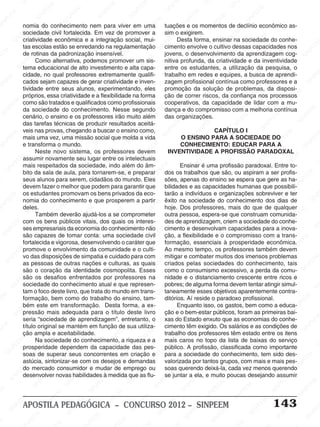 SINPEEM
SI
PEEM
SINPEEM
SINPEEM
NPEEM
SINPEEM
SINPEEM
SINPEEM
SINPEEM
SINPEEM
SINPEEM
SINPEEM
SINPEEM
SINPEEM
SINPEEM
SINPEEM
SINPEEM
SINPEEM
SINPEEM
SINPEEM
M
SINPEEM
SINPEEM
SINPEEM
SINPEEM
SINPEEM
SINPEEM
SINPEEM
SINPE
SINPEEM
SINPEEM
SINPEEM
SINPEEM
SINPEEM
SINPEEM
SINPEEM
SINPEEM
SINPEEM
SI
SINPEEM
SINPEEM
SINPEEM
SINPEEM
SINPEEM
SINPEEM
SINPEEM
SINPEEM
SINPEEM
SINPEEM
SIN
SINPEEM
SINPEEM
SINPEEM
SINPEEM
SINPEEM
SINPEEM
SINPEEM
SINPEEM
SINPEEM
SINPEEM
SINPEEM
EEM
SINPEEM
SINPEEM
SINPEEM
SINPEEM
SINPEEM
SINPEEM
SINPEEM
SINPEEM
SINPEEM
SINPEEM
SINPEEM
SINPEEM
PEEM
SINPEEM
SINPEEM
SINPEEM
SINPEEM
SINPEEM
SINPEEM
SINPEEM
SINPEEM
SINPEEM
SINPEEM
SINPEEM
SINPEEM
M
SINPEEM
SINPEEM
SINPEEM
SINPEEM
SINPEEM
SINPEEM
SINPEEM
SINPEEM
SINPEEM
SINPEEM
SINPEEM
SINPEEM
SINPEEM
SINPEEM
EM
SINPEEM
SINPEEM
SINPEEM
SINPEEM
SINPEEM
SINPEEM
SINPEEM
SINPEEM
SINPEEM
SINPEEM
SINPEEM
SINPEEM
SINPEEM
SINPEE
M
SINPEEM
SINPEEM
SINPEEM
SINPEEM
SINPEEM
SINPEEM
SINPEEM
SINPEEM
SINPEEM
SINPEEM
SINPEEM
SINPEEM
SINPEEM
PEEM
SINPEEM
SINPEEM
SINPEEM
SINPEEM
SINPEEM
SINPEEM
SINPEEM
SINPEEM
SINPEEM
SINPEEM
SINPEEM
SINPEEM
SINPEEM
M
SINPEEM
SINPEEM
SINPEEM
SINPEEM
SINPEEM
SINPEEM
SINPEEM
SINPEEM
SINPEEM
SINPEEM
SINPEEM
S
PEEM
SINPEEM
SINPEEM
SINPEEM
SINPEEM
SINPEEM
SINPEEM
SINPEEM
SINPEEM
SINPEEM
SINP
EEM
SINPEEM
SINPEEM
SINPEEM
SINPEEM
SINPEEM
SINPEEM
SINPEEM
SINPEEM
SIN
SINPEEM
SINPEEM
SINPEEM
SINPEEM
SINPEEM
SINPEEM
SINPEEM
SINPEEM
SINPEEM
SINPEEM
SINPEEM
SINPEEM
SINPEEM
SIN
SINPEEM
SINPEEM
SINPEEM
SINPEEM
SINPEEM
M
SINPEEM
SINPEEM
SINPEEM
S
SINPEEM
SINPEEM
SINPEEAPOSTILA PEDAGÓGICA – CONCURSO 2012 – SINPEEM 143
tuações e os momentos de declínio econômico as-
sim o exigirem.
Desta forma, ensinar na sociedade do conhe-
cimento envolve o cultivo dessas capacidades nos
jovens, o desenvolvimento da aprendizagem cog-
nitiva profunda, da criatividade e da inventividade
entre os estudantes, a utilização da pesquisa, o
trabalho em redes e equipes, a busca de aprendi-
zagem profissional contínua como professores e a
promoção da solução de problemas, da disposi-
ção de correr riscos, da confiança nos processos
cooperativos, da capacidade de lidar com a mu-
dança e do compromisso com a melhoria contínua
das organizações.
CAPÍTULO I
O ENSINO PARA A SOCIEDADE DO
CONHECIMENTO: EDUCAR PARA A
INVENTIVIDADE A PROFISSÃO PARADOXAL
Ensinar é uma profissão paradoxal. Entre to-
dos os trabalhos que são, ou aspiram a ser profis-
sões, apenas do ensino se espera que gere as ha-
bilidades e as capacidades humanas que possibili-
tarão a indivíduos e organizações sobreviver e ter
êxito na sociedade do conhecimento dos dias de
hoje. Dos professores, mais do que de qualquer
outra pessoa, espera-se que construam comunida-
des de aprendizagem, criem a sociedade do conhe-
cimento e desenvolvam capacidades para a inova-
ção, a flexibilidade e o compromisso com a trans-
formação, essenciais à prosperidade econômica.
Ao mesmo tempo, os professores também devem
mitigar e combater muitos dos imensos problemas
criados pelas sociedades do conhecimento, tais
como o consumismo excessivo, a perda da comu-
nidade e o distanciamento crescente entre ricos e
pobres; de alguma forma devem tentar atingir simul-
taneamente esses objetivos aparentemente contra-
ditórios. Aí reside o paradoxo profissional.
Enquanto isso, os gastos, bem como a educa-
ção e o bem-estar públicos, foram as primeiras bai-
xas do Estado enxuto que as economias do conhe-
cimento têm exigido. Os salários e as condições de
trabalho dos professores têm estado entre os itens
mais caros no topo da lista de baixas do serviço
público. A profissão, classificada como importante
para a sociedade do conhecimento, tem sido des-
valorizada por tantos grupos, com mais e mais pes-
soas querendo deixá-la, cada vez menos querendo
se juntar a ela, e muito poucas desejando assumir
nomia do conhecimento nem para viver em uma
sociedade civil fortalecida. Em vez de promover a
criatividade econômica e a integração social, mui-
tas escolas estão se enredando na regulamentação
de rotinas da padronização insensível.
Como alternativa, podemos promover um sis-
tema educacional de alto investimento e alta capa-
cidade, no qual professores extremamente qualifi-
cados sejam capazes de gerar criatividade e inven-
tividade entre seus alunos, experimentando, eles
próprios, essa criatividade e a flexibilidade na forma
como são tratados e qualificados como profissionais
da sociedade do conhecimento. Nesse segundo
cenário, o ensino e os professores irão muito além
das tarefas técnicas de produzir resultados aceitá-
veis nas provas, chegando a buscar o ensino como,
mais uma vez, uma missão social que molda a vida
e transforma o mundo.
Neste novo sistema, os professores devem
assumir novamente seu lugar entre os intelectuais
mais respeitados da sociedade, indo além do âm-
bito da sala de aula, para tornarem-se, e preparar
seus alunos para serem, cidadãos do mundo. Eles
devem fazer o melhor que podem para garantir que
os estudantes promovam os bens privados da eco-
nomia do conhecimento e que prosperem a partir
deles.
Também deverão ajudá-los a se comprometer
com os bens públicos vitais, dos quais os interes-
ses empresariais da economia do conhecimento não
são capazes de tomar conta: uma sociedade civil
fortalecida e vigorosa, desenvolvendo o caráter que
promove o envolvimento da comunidade e o culti-
vo das disposições de simpatia e cuidado para com
as pessoas de outras nações e culturas, as quais
são o coração da identidade cosmopolita. Esses
são os desafios enfrentados por professores na
sociedade do conhecimento atual e que represen-
tam o foco deste livro, que trata do mundo em trans-
formação, bem como do trabalho do ensino, tam-
bém este em transformação. Desta forma, a ex-
pressão mais adequada para o título deste livro
seria “sociedade de aprendizagem”, entretanto, o
título original se mantém em função de sua utiliza-
ção ampla e aceitabilidade.
Na sociedade do conhecimento, a riqueza e a
prosperidade dependem da capacidade das pes-
soas de superar seus concorrentes em criação e
astúcia, sintonizar-se com os desejos e demandas
do mercado consumidor e mudar de emprego ou
desenvolver novas habilidades à medida que as flu-
 