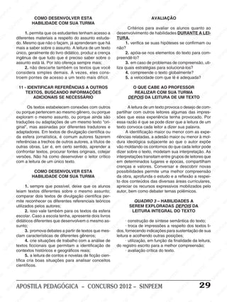 SINPEEM
SI
PEEM
SINPEEM
SINPEEM
NPEEM
SINPEEM
SINPEEM
SINPEEM
SINPEEM
SINPEEM
SINPEEM
SINPEEM
SINPEEM
SINPEEM
SINPEEM
SINPEEM
SINPEEM
SINPEEM
SINPEEM
SINPEEM
M
SINPEEM
SINPEEM
SINPEEM
SINPEEM
SINPEEM
SINPEEM
SINPEEM
SINPE
SINPEEM
SINPEEM
SINPEEM
SINPEEM
SINPEEM
SINPEEM
SINPEEM
SINPEEM
SINPEEM
SI
SINPEEM
SINPEEM
SINPEEM
SINPEEM
SINPEEM
SINPEEM
SINPEEM
SINPEEM
SINPEEM
SINPEEM
SIN
SINPEEM
SINPEEM
SINPEEM
SINPEEM
SINPEEM
SINPEEM
SINPEEM
SINPEEM
SINPEEM
SINPEEM
SINPEEM
EEM
SINPEEM
SINPEEM
SINPEEM
SINPEEM
SINPEEM
SINPEEM
SINPEEM
SINPEEM
SINPEEM
SINPEEM
SINPEEM
SINPEEM
PEEM
SINPEEM
SINPEEM
SINPEEM
SINPEEM
SINPEEM
SINPEEM
SINPEEM
SINPEEM
SINPEEM
SINPEEM
SINPEEM
SINPEEM
M
SINPEEM
SINPEEM
SINPEEM
SINPEEM
SINPEEM
SINPEEM
SINPEEM
SINPEEM
SINPEEM
SINPEEM
SINPEEM
SINPEEM
SINPEEM
SINPEEM
EM
SINPEEM
SINPEEM
SINPEEM
SINPEEM
SINPEEM
SINPEEM
SINPEEM
SINPEEM
SINPEEM
SINPEEM
SINPEEM
SINPEEM
SINPEEM
SINPEE
M
SINPEEM
SINPEEM
SINPEEM
SINPEEM
SINPEEM
SINPEEM
SINPEEM
SINPEEM
SINPEEM
SINPEEM
SINPEEM
SINPEEM
SINPEEM
PEEM
SINPEEM
SINPEEM
SINPEEM
SINPEEM
SINPEEM
SINPEEM
SINPEEM
SINPEEM
SINPEEM
SINPEEM
SINPEEM
SINPEEM
SINPEEM
M
SINPEEM
SINPEEM
SINPEEM
SINPEEM
SINPEEM
SINPEEM
SINPEEM
SINPEEM
SINPEEM
SINPEEM
SINPEEM
S
PEEM
SINPEEM
SINPEEM
SINPEEM
SINPEEM
SINPEEM
SINPEEM
SINPEEM
SINPEEM
SINPEEM
SINP
EEM
SINPEEM
SINPEEM
SINPEEM
SINPEEM
SINPEEM
SINPEEM
SINPEEM
SINPEEM
SIN
SINPEEM
SINPEEM
SINPEEM
SINPEEM
SINPEEM
SINPEEM
SINPEEM
SINPEEM
SINPEEM
SINPEEM
SINPEEM
SINPEEM
SINPEEM
SIN
SINPEEM
SINPEEM
SINPEEM
SINPEEM
SINPEEM
M
SINPEEM
SINPEEM
SINPEEM
S
SINPEEM
SINPEEM
SINPEEAPOSTILA PEDAGÓGICA – CONCURSO 2012 – SINPEEM 29
COMO DESENVOLVER ESTA
HABILIDADE COM SUA TURMA
1. permita que os estudantes tenham acesso a
diferentes materiais a respeito do assunto estuda-
do. Mesmo que não o façam, já aprenderam que há
mais a saber sobre o assunto. A leitura de um texto
único, geralmente do livro didático, produz a crença
ingênua de que tudo que é preciso saber sobre o
assunto está lá. Por isto ofereça sempre mais;
2. não descarte também os textos que você
considera simples demais. À vezes, eles cons-
troem pontes de acesso a um texto mais difícil.
11 - IDENTIFICAR REFERÊNCIAS A OUTROS
TEXTOS, BUSCANDO INFORMAÇÕES
ADICIONAIS SE NECESSÁRIO
Os textos estabelecem conexões com outros
ou porque pertencem ao mesmo gênero, ou porque
exploram o mesmo assunto, ou porque ainda são
traduções ou adaptações de um mesmo texto “ori-
ginal”, mas assinadas por diferentes tradutores e
adaptadores. Em textos de divulgação científica ou
da esfera jornalística, é comum autores fazerem
referências a trechos de outros autores, a títulos de
outras obras. Ler é, em certo sentido, aprender a
confrontar textos, procurar fontes originais, cotejar
versões. Não há como desenvolver o leitor crítico
com a leitura de um único texto.
COMO DESENVOLVER ESTA
HABILIDADE COM SUA TURMA
1. sempre que possível, deixe que os alunos
leiam textos diferentes sobre o mesmo assunto;
comparar dois textos de divulgação científica per-
mite reconhecer os diferentes referenciais teóricos
utilizados pelos autores;
2. isso vale também para os textos da esfera
escolar. Caso a escola tenha, apresente dois livros
didáticos diferentes que desenvolvem o mesmo as-
sunto;
3. promova debates a partir de textos que mes-
clam características de diferentes gêneros;
4. crie situações de trabalho com a análise de
textos ficcionais que permitam a identificação de
contextos históricos e geográficos reais;
5. a leitura de contos e novelas de ficção cien-
tífica cria boas situações para analisar conceitos
científicos.
AVALIAÇÃO
Critérios para avaliar os alunos quanto ao
desenvolvimento de habilidades DURANTE A LEI-
TURA.
1. verifica se suas hipóteses se confirmam ou
não?
2. apóia-se nos elementos do texto para com-
preendê-lo?
3. em caso de problemas de compreensão, uti-
liza quais estratégias para solucioná-los?
4. compreende o texto globalmente?
5. a velocidade com que lê é adequada?
O QUE CABE AO PROFESSOR
REALIZAR COM SUA TURMA
DEPOIS DA LEITURA DE UM TEXTO
A leitura de um texto provoca o desejo de com-
partilhar com outros leitores algumas das impres-
sões que essa experiência tenha provocado. Por
essa razão é que se pode dizer que a leitura de um
texto convoca cada leitor a dizer sua palavra.
A identificação maior ou menor com as expe-
riências relatadas, a adesão maior ou menor à mol-
dura ideológica subjacente ao que o autor expõe
vão moldando os contornos do que cada leitor pode
dizer sobre o texto, modelam sua interpretação. As
interpretações transitam entre grupos de leitores que
em determinados lugares e épocas, compartilham
crenças e valores. Conversar e descobrir novas
possibilidades permite uma melhor compreensão
da obra, aprofunda o estudo e a reflexão a respei-
to dos conteúdos das diversas áreas curriculares,
apreciar os recursos expressivos mobilizados pelo
autor, bem como debater temas polêmicos.
QUADRO 3 – HABILIDADES A
SEREM EXPLORADAS DEPOIS DA
LEITURA INTEGRAL DO TEXTO
· construção de síntese semântica do texto;
· troca de impressões a respeito dos textos li-
dos, fornecendo indicações para sustentação de sua
leitura e acolhendo outras posições;
· utilização, em função da finalidade da leitura,
do registro escrito para a melhor compreensão;
· avaliação crítica do texto.
 