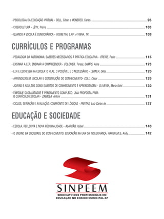 - PSICOLOGIA DA EDUCAÇÃO VIRTUAL - COLL, César e MONEREO, Carles ...................................................................................... 93
- CIBERCULTURA - LÉVY, Pierre ........................................................................................................................................................ 103
- QUANDO A ESCOLA É DEMOCRÁRICA - TOGNETTA, L.RP. e VINHA, TP. ...................................................................................... 108
CURRÍCULOS E PROGRAMAS
- PEDAGOGIA DA AUTONOMIA: SABERES NECESSÁRIOS À PRÁTICA EDUCATIVA - FREIRE, Paulo ............................................. 116
- ENSINAR A LER, ENSINAR A COMPREENDER - COLOMER, Teresa; CAMPS, Anna ...................................................................... 123
- LER E ESCREVER NA ESCOLA: O REAL, O POSSÍVEL E O NECESSÁRIO - LERNER, Délia ............................................................ 126
- APRENDIZAGEM ESCOLAR E CONSTRUÇÃO DO CONHECIMENTO- COLL, César ......................................................................... 129
- JOVENS E ADULTOS COMO SUJEITOS DE CONHECIMENTO E APRENDIZAGEM - OLIVEIRA, Marta Kohl................................... 130
- ENFOQUE GLOBALIZADOE E PENSAMENTO COMPLEXO: UMA PROPOSTA PARA
O CURRÍCULO ESCOLAR - ZABALLA, Antoni. ..................................................................................................................................131
- CICLOS, SERIAÇÃO E AVALIAÇÃO: CONFRONTO DE LÓGICAS - FREITAS, Luiz Carlos de............................................................ 137
EDUCAÇÃO E SOCIEDADE
- ESCOLA, REFLEXIVA E NOVA RECIONALIDADE - ALARCÃO, Isabel............................................................................................... 140
- O ENSINO BA SOCIEDADE DO CONHECIMENTO: EDUCAÇÃO NA ERA DA INSEGURANÇA. HARGREVES, Andy.......................... 142
 